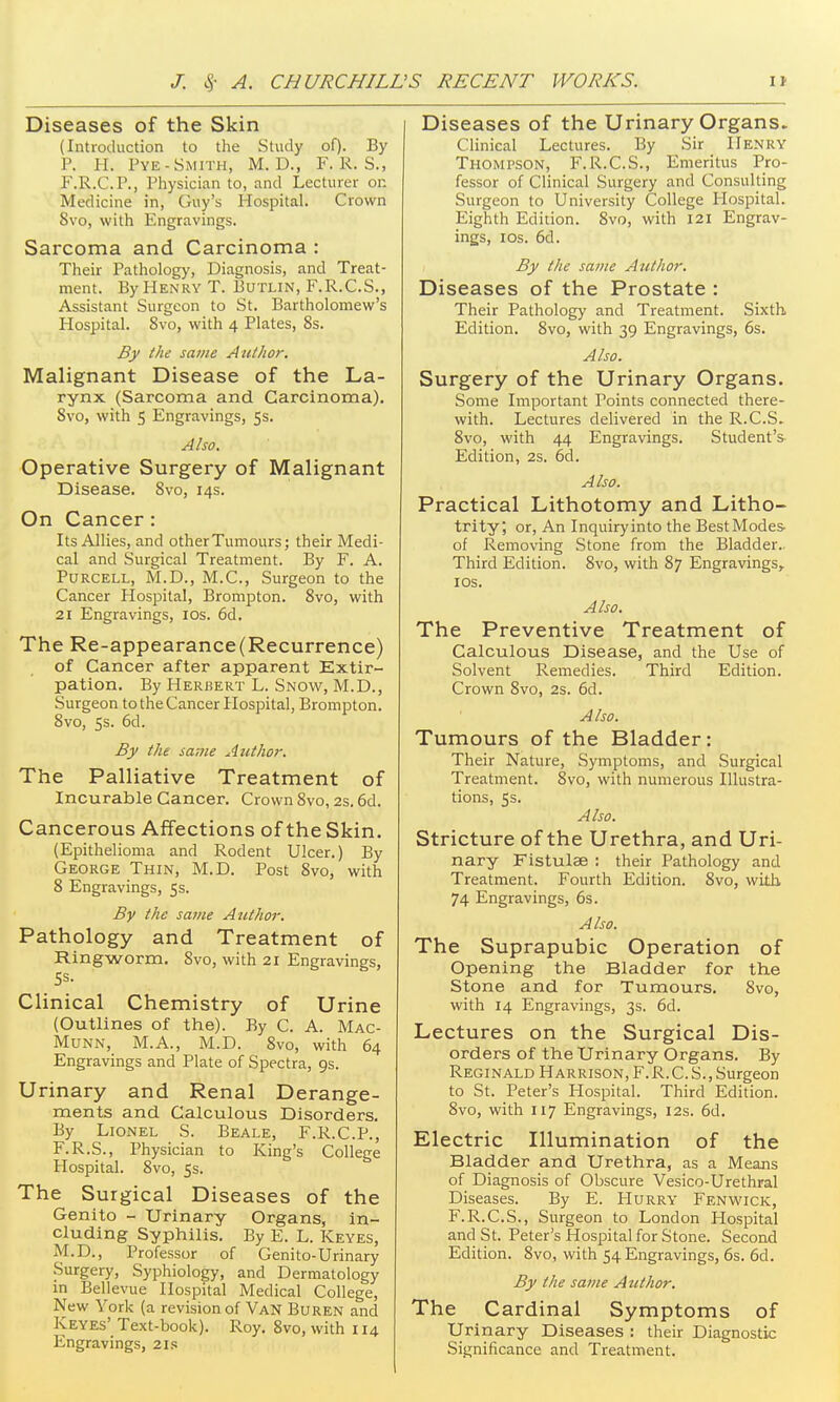 Diseases of the Skin (Introduction to the Study of). By P. H. Pye-Smith, M. D., F. R. S., F.R.C.P., Physician to, and Lecturer on Medicine in, Guy's Hospital. Crown 8vo, with Engravings. Sarcoma and Carcinoma : Their Pathology, Diagnosis, and Treat- ment. By Henry T. Butlin, F.R.C.S., Assistant Surgeon to St. Bartholomew's Hospital. Svo, with 4 Plates, 8s. By the same Author. Malignant Disease of the La- rynx (Sarcoma and Carcinoma). Svo, with 5 Engravings, 5s. Also. Operative Surgery of Malignant Disease. Svo, 14s. On Cancer : Its Allies, and other Tumours; their Medi- cal and Surgical Treatment. By F. A. PuRCELL, M.D., M.C., Surgeon to the Cancer Hospital, Brompton. Svo, with 21 Engravings, los. 6d. The Re-appearance(Recurrence) of Cancer after apparent Extir- pation. By Herisert L. Snow, M.D., Surgeon to the Cancer Hospital, Brompton. Svo, 5s. 6d. By the same Aiithor. The Palliative Treatment of Incurable Cancer. Crown Svo, 2s. 6d. Cancerous Affections of the Skin. (Epithelioma and Rodent Ulcer.) By George Thin, M.D. Post Svo, with S Engravings, 5s. By the same Author. Pathology and Treatment of Ringworm. Svo, with 21 Engravings, Clinical Chemistry of Urine (Outlines of the). By C. A. Mac- MUNN, M.A., M.D. Svo, with 64 Engravings and Plate of Spectra, 9s. Urinary and Renal Derange- ments and Calculous Disorders. By Lionel S. Beale, F.R.C.P., F.R.S., Physician to King's College Hospital. Svo, 5s. The Surgical Diseases of the Genito - Urinary Organs, in- cluding Syphilis. By E. L. Keyes, M.D., Professor of Genito-Urinary Surgery, Syphiology, and Dermatology in Bellevue Hospital Medical College, New York (a revision of Van Buren and Keyes' Text-book). Roy. Svo, with 114 Engravings, 2i.<; Diseases of the Urinary Organs. Clinical Lectures. By Sir Henry Thompson, F. R.C.S., Emeritus Pro- fessor of Clinical Surgery and Consulting Surgeon to University College Hospital. Eighth Edition. Svo, with 121 Engrav- ings, ICS. 6d. By the same Author. Diseases of the Prostate : Their Pathology and Treatment. Sixth Edition. Svo, with 39 Engravings, 6s. Also. Surgery of the Urinary Organs. Some Important Points connected there- with. Lectures delivered in the R.C.S. Svo, with 44 Engravings. Student's Edition, 2s. 6d. Also. Practical Lithotomy and Litho- trity; or. An Inquiryinto the BestModes of Removing Stone from the Bladder.. Third Edition. Svo, with 87 Engravings, los. Also. The Preventive Treatment of Calculous Disease, and the Use of Solvent Remedies. Third Edition. Crown Svo, 2s. 6d. Also. Tumours of the Bladder: Their Nature, Symptoms, and Surgical Treatment. Svo, with numerous Illustra- tions, 5s. Also. Stricture of the Urethra, and Uri- nary Fistulas ; their Pathology and Treatment. Fourth Edition. Svo, with 74 Engravings, 6s. Also. The Suprapubic Operation of Opening the Bladder for the Stone and for Tumours. Svo, with 14 Engravings, 3s. 6d. Lectures on the Surgical Dis- orders of the Urinary Organs. By Reginald Harrison, F.R.C.S.,Surgeon to St. Peter's Hospital. Third Edition. Svo, with 117 Engravings, 12s. 6d. Electric Illumination of the Bladder and Urethra, as a Means of Diagnosis of Obscure Vesico-Urethral Diseases. By E. PIurry- Fenwick, F.R.C.S., Surgeon to London Hospital and St. Peter's Hospital for Stone. Second Edition. Svo, with 54 Engravings, 6s. 6d. By the same A tithor. The Cardinal Symptoms of Urinary Diseases : their Diagnostic Significance and Treatment.