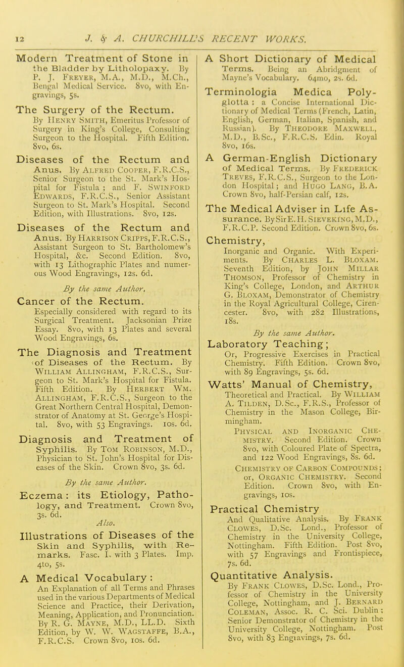 Modern Treatment of Stone in the Bladder by Litholopaxy. ]5y P. J. Fkeyer, M.A., M.D., M.Ch., Bengal Medical Service. 8vo, with En- gravings, 5s. The Surgery of the Rectum. By IIen'ry Smith, Emeritus Professor of Surgery in King's College, Consulting Surgeon to the Hospital. Fifth Edition. 8vo, 6s. Diseases of the Rectum and Anus. By Ali'iuu) Cooi'ek, F.R.C.S., Senior Surgeon to the St. Mark's Hos- pital for Fistula ; and F. SwinI'Ord Edwards, F.R.C.S., Senior Assistant Surgeon to St. Mark's Hospital. Second Edition, with Illustrations. 8vo, I2s. Diseases of the Rectum and Anus. By Harkison Cripps, P'.R.C.S., Assistant Surgeon to St. Bartholomew's Hospital, &c. Second Edition. Svo, with 13 Lithographic Plates and numer- ous Wood Engravings, 12s. 6d. By the same Author. Cancer of the Rectum. Especially considered with regard to its Surgical Treatment. Jacksonian Prize Essay. Svo, with 13 Plates and several Wood Engravings, 6s. The Diagnosis and Treatment lof Diseases of the Rectum. By William Allingham, F.R.C.S., Sur- geon to St. Mark's Hospital for Fistula. Fifth Edition. By Herbert Wm. Allingham, F.R.C.S., Surgeon to the Great Northern Central Hospital, Demon- strator of Anatomy at St. George's Hospi- tal. Svo, with 53 Engravings. los. 6d. Diagnosis and Treatment of Syphilis. By Tom Robinson, M.D., Physician to St. John's Hospital for Dis- eases of the Skin. Crown Svo, 3s. 6d. By the same Author. Eczema: its Etiology, Patho- logy, and Treatment. Crown Svo, 3s. 6d. Also. Illustrations of Diseases of the Skin and Syphilis, with Re- marks. Fasc. L with 3 Plates. Imp. 4to, 5s. A Medical Vocabulary : An Explanation of all Terms and Phrases used in the various Departments of Medical Science and Practice, their Derivation, Meaning, Application, and Pronunciation. ByR. G. Mavne, M.D., LL.D. Sixth Edition, by W. W. Wagstaffe, B.A., F.R.C.S. Crown Svo, los. 6d. A Short Dictionary of Medical Terms. Being an Abridgment of Mayne's Vocabulary. 64mo, 2s. 6d. Terminologia Medica Poly- glotta ; a Concise International Dic- tionary of Medical Terms (French, Latin, English, German, Italian, .Spanish, and Russian). By Theodore Maxwell, M.D., B.Sc, F.R.C.S. Edin. Royal Svo, 16s. A German-English Dictionary of Medical Terms. By Frederick Treves, F.R.C.S., Surgeon to the Lon- don Hospital; and Hugo Lang, B.A. Crown Svo, half-Persian calf, 12s. The Medical Adviser in Life As- surance. BySirE. H. Sieveking, M.D., F. R.C.P. Second Edition. Crown Svo, 6s. Chemistry, Inorganic and Organic. With Experi- ments. By Charles L. Bloxam. Seventh Edition, by John Millar Thomson, Professor of Chemistry in King's College, London, and Arthur G. Bloxam, Demonstrator of Chemistry in the Royal Agricultural College, Ciren- cester. Svo, with 2S2 Illustrations, iSs. By the same Author. Laboratory Teaching; Or, Progressive Exercises in Practical Chemistry. Fifth Edition. Crown Svo, with S9 Engravings, 5s. 6d. Watts' Manual of Chemistry, Theoretical and Practical. By William A. Tilden, D.Sc, F.R.S., Professor of Chemistry in the Mason College, Bir- mingham. Physical and Inorganic Che- mistry. Second Edition. Crown Svo, with Coloured Plate of Spectra, and 122 Wood Engravings, Ss. 6d. Chemistry of Carbon Compounds; or. Organic Chemistry. Second Edition. Crown Svo, with En- gravings, ICS. Practical Chemistry And Qualitative Analysis. By Frank Clowes, D.Sc. Lond., Professor of Chemistry in the University College, Nottingham. Fifth Edition. Post Svo, with 57 Engravings and Frontispiece, 7s. 6d. Quantitative Analysis. By Frank Clowes, D.Sc. Lond., Pro- fessor of Chemistry in the University College, Nottingham, and J. Bernard Coleman, Assoc. R. C. Sci. Dublin; Senior Demonstrator of Chemistry in the University College, Nottingham. Post Svo, with S3 Engiavings, 7s. 6d.