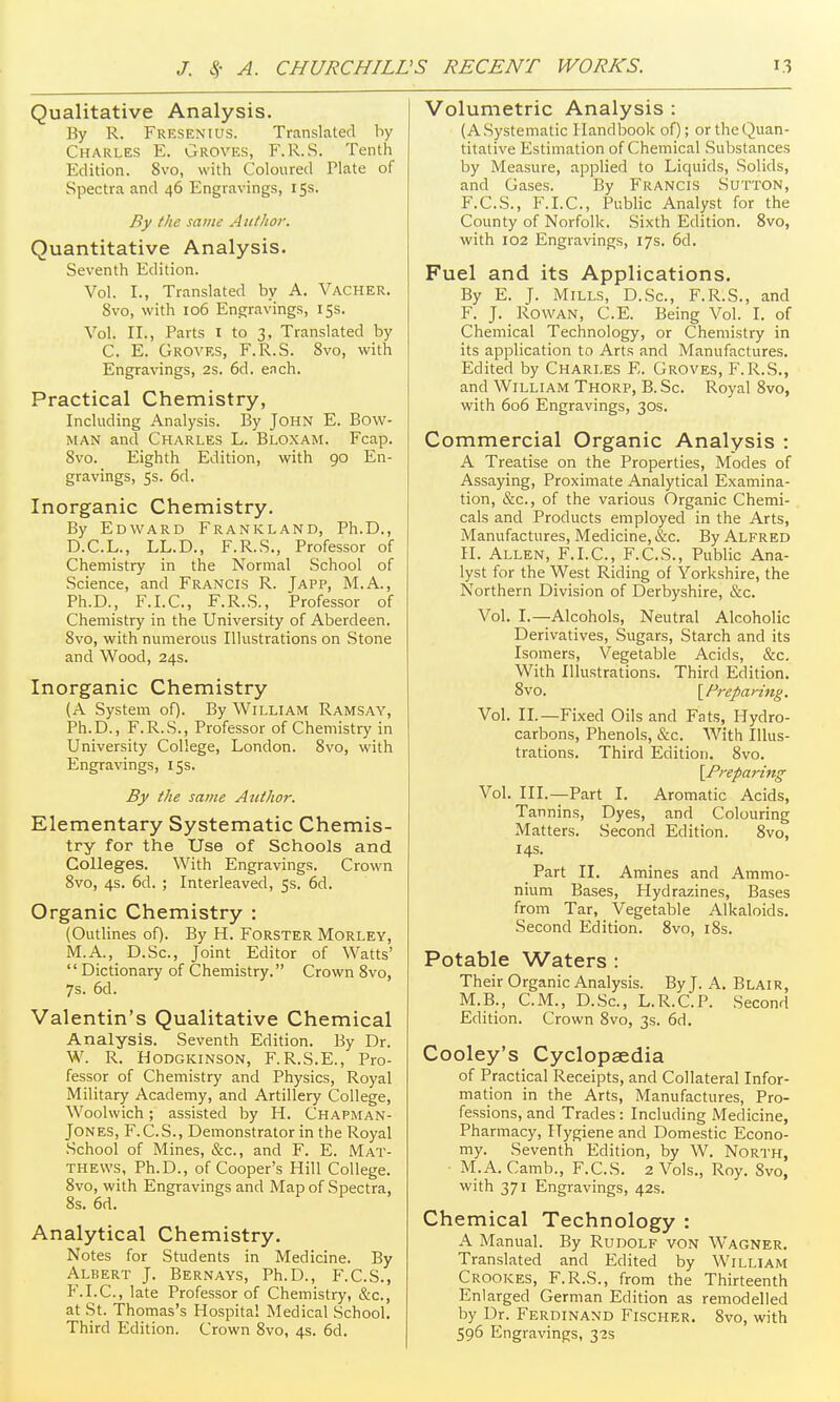 Qualitative Analysis, By R. Fresenius. Translated by Charles E. Groves, F.R.S. Tenth Edition. 8vo, with Coloured Plate of Spectra and 46 Engravings, 15s. By the same Author. Quantitative Analysis. Seventh Edition. Vol. I., Translated by A. Vacher. 8vo, with 106 Engraving.s, 15s. Vol. II., Parts I to 3, Translated by C. E. Groves, F.R.S. 8vo, with Engravings, 2s. 6d. each. Practical Chemistry, Including Analysis. By John E. Bow- man and Charles L. Bloxam. Fcap. 8vo. Eighth Edition, with 90 En- gravings, 5s. 6d. Inorganic Chemistry. By Edward Frankland, Ph.D., D.C.L., LL.D., F.R.S., Professor of Chemistry in the Normal School of Science, and Francis R. Japp, M.A., Ph.D., F.I.C., F.R.S., Professor of Chemistry in the University of Aberdeen. 8vo, with numerous Illustrations on Stone and Wood, 24s. Inorganic Chemistry (A System of). By William Ramsay, Ph.D., F.R.S., Professor of Chemistry in University College, London. 8vo, with Engravings, 15s. By the same Author. Elementary Systematic Chemis- try for the Use of Schools and Colleges. With Engravings. Crown 8vo, 4s. 6d. ; Interleaved, 5s. 6d. Organic Chemistry : (Outlines of). By H. Forster Morley, M.A., D.Sc, Joint Editor of Watts'  Dictionary of Chemistry. Crown 8vo, 7s. 6d. Valentin's Qualitative Chemical Analysis. Seventh Edition. By Dr. W. R. Hodgkinson, F.R.S.E., Pro- fessor of Chemistry and Physics, Royal Military Academy, and Artillery College, Woolwich; assisted by H. Chapman- Jones, F.C.S., Demonstrator in the Royal School of Mines, &c., and F. E. Mat- thews, Ph.D., of Cooper's Hill College. 8vo, with Engravings and Map of Spectra, 8s. 6d. Analytical Chemistry. Notes for Students in Medicine. By Albert J. Bernays, Ph.D., F.C.S., F.I.C., late Professor of Chemistry, &c., at St. Thomas's Hospital Medical School, Third Edition. Crown 8vo, 4s. 6d. Volumetric Analysis : (A Systematic Handbook of); or the Quan- titative Estimation of Chemical Substances by Measure, applied to Liquids, Solids, and Gases. By Francis Sutton, F.C.S., F.I.C., Public Analyst for the County of Norfolk. Sixth Edition. 8vo, with 102 Engravings, 17s, 6d. Fuel and its Applications. By E. J. Mills, D.Sc, F.R.S., and F. J. Rowan, C.E. Being Vol. I. of Chemical Technology, or Chemistry in its application to Arts and Manufactures. Edited by Charles E. Groves, F.R.S., and William Thorp, B. Sc. Royal 8vo, with 606 Engravings, 30s. Commercial Organic Analysis : A Treatise on the Properties, Modes of Assaying, Proximate Analytical Examina- tion, &c., of the various Organic Chemi- cals and Products employed in the Arts, Manufactures, Medicine, &c. By Alfred 11. Allen, F.I.C, F.C.S., Public Ana- lyst for the West Riding of Yorkshire, the Northern Division of Derbyshire, &c. Vol. I.—Alcohols, Neutral Alcoholic Derivatives, Sugars, Starch and its Isomers, Vegetable Acids, &c. With Illustrations. Third Edition, 8vo. ^Preparing, Vol. II.—Fixed Oils and Fats, Hydro- carbons, Phenols, &c. With Illus- trations. Third Edition. 8vo. yPreparing Vol. III.—Part I. Aromatic Acids, Tannins, Dyes, and Colouring Matters. Second Edition. 8vo, 14s. Part II. Amines and Ammo- nium Bases, Hydrazines, Bases from Tar, Vegetable Alkaloids. Second Edition. 8vo, i8s. Potable Waters : Their Organic Analysis. By J. A. Blair, M.B., CM., D.Sc, L.R.C.P. Second Edition. Crown 8vo, 3s. 6d. Cooley's Cyclopaedia of Practical Receipts, and Collateral Infor- mation in the Arts, Manufactures, Pro- fessions, and Trades: Including Medicine, Pharmacy, Hygiene and Domestic Econo- my. Seventh Edition, by W. North, M.A. Camb., F.C.S. 2 Vols., Roy. 8vo, with 371 Engravings, 42s. Chemical Technology : A Manual. By Rudolf von Wagner. Translated and Edited by William Crookes, F.R.S., from the Thirteenth Enlarged German Edition as remodelled by Dr. Ferdinand Fischer. Svo, with 596 Engravings, 3-25