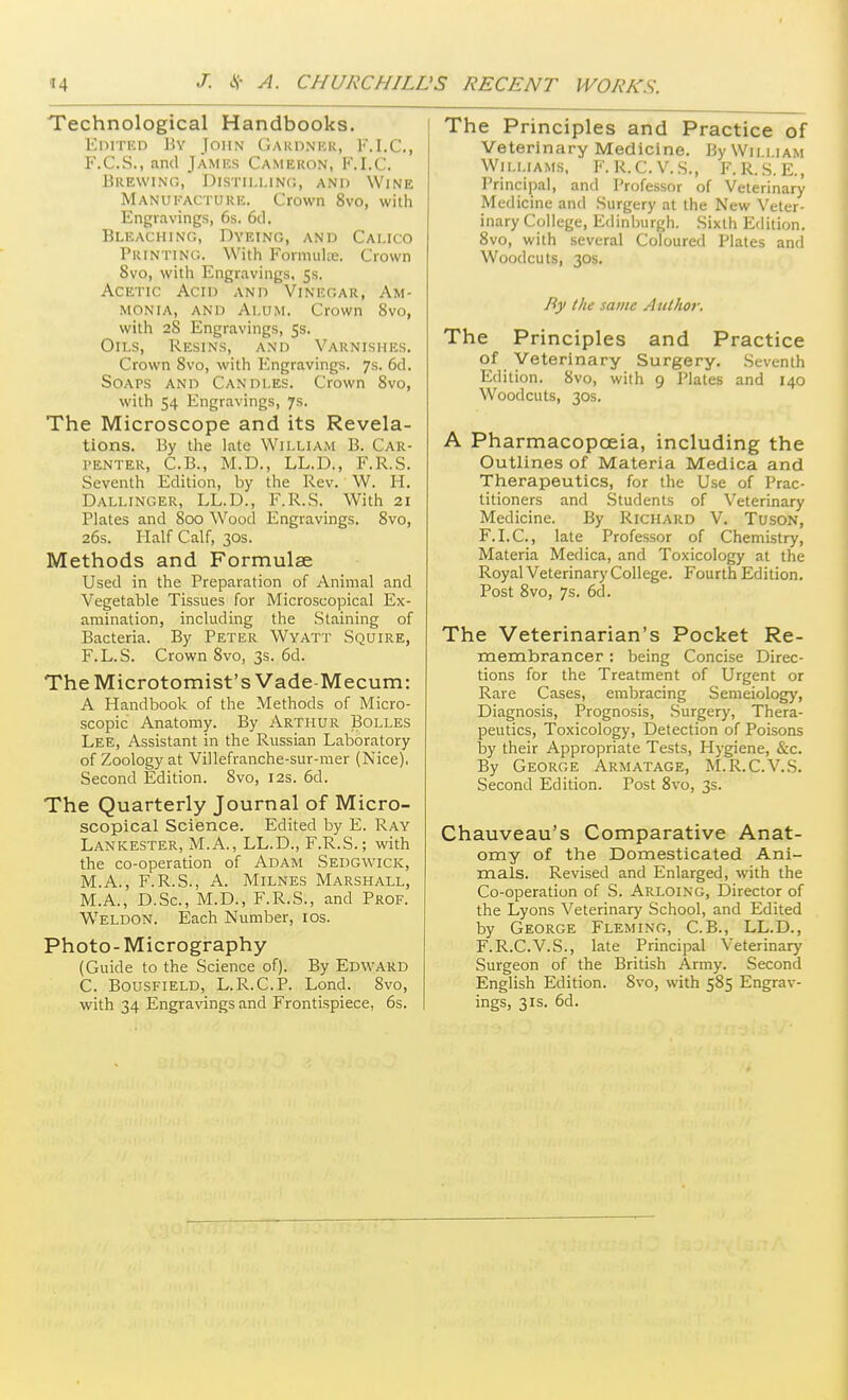 Technological Handbooks. EniTKD By John Gardnk.k, l-M.C, F.C.S., and James Cameron, F.I.C. Brewing, Distilling, and Wine Manukacturic. Crown 8vo, with Engravings, 6s. 6cl. Bleaching, Dyeing, and Calico Printing. With Formulte. Crown 8vo, with Engravings, Ss. Acetic Acid and Vinegar, Am- monia, AND Alum. Crown 8vo, with 28 Engravings, 5s. Oils, Resins, and Varnishes. Crown 8vo, with Engravings. 7s. 6cl. Soaps and Candles. Crown 8vo, with 54 Engravings, 7s. The Microscope and its Revela- tions. By tlie hate William B. Car- penter, C.B., M.D., LL.D., F.R.S. Seventh Edition, by the Rev. W. H. Dallinger, LL.D., F.R.S. With 21 Plates and 800 Wood Engravings. Svo, 26s. Half Calf, 30s. Methods and Formulae Used in the Preparation of Animal and Vegetable Tissues for Microscopical Ex- amination, including the Staining of Bacteria. By Peter Wyatt Squire, F.L.S. Crown 8vo, 3s. 6d. TheMicrotomist's Vade-Mecum: A Handbook of the Methods of Micro- scopic Anatomy. By Arthur Bolles Lee, Assistant in the Russian Laboratory of Zoology at Villefranche-sur-mer (Nice). Second Edition. Svo, 12s. 6d. The Quarterly Journal of Micro- scopical Science. Edited by E. Ray Lankester, M.A., LL.D., F.R.S.; with the co-operation of Adam Sedgwick, M.A., F.R.S., A. Milnes Marshall, M.A., D.Sc, M.D., F.R.S., and Prof. Weldon. Each Number, xos. Photo-Micrography (Guide to the Science of). By Edward C. Bousfield, L.R.C.P. Lond. Svo, with 34 Engravings and Frontispiece, 6s. The Principles and Practice of Veterinary Medicine. By William Williams, F. K.C.V.S., F.R..S. E., Principal, and Professor of Veterinary Medicine and Surgery at the New Veter- inary College, Edinburgh. Sixth Edition. Svo, with several Coloured Plates and Woodcuts, 30S. By the same Author. The Principles and Practice of Veterinary Surgery. Seventh Edition. Svo, with 9 Plates and 140 Woodcuts, 30S. A Pharmacopoeia, including the Outlines of Materia Medica and Therapeutics, for the Use of Prac- titioners and .Students of Veterinary Medicine. By Richard V. TusoN, F.LC., late Professor of Chemistry, Materia Medica, and Toxicology at the Royal Veterinary College. Fourth Edition, Post Svo, 7s. 6d. The Veterinarian's Pocket Re- membrancer : being Concise Direc- tions for the Treatment of Urgent or Rare Cases, embracing Semeiology, Diagnosis, Prognosis, Surgery, Thera- peutics, Toxicology, Detection of Poisons by their Appropriate Tests, Hygiene, &c. By George Armatage, M.R.C.V.S. Second Edition. Post Svo, 3s. Chauveau's Comparative Anat- omy of the Domesticated Ani- mals. Revised and Enlarged, with the Co-operation of S. Arloing, Director of the Lyons Veterinary School, and Edited by George Fleming, C.B., LL.D., F.R.C.V.S., late Principal Veterinary Surgeon of the British Army. Second English Edition. Svo, with 585 Engrav- ings, 31s. 6d.