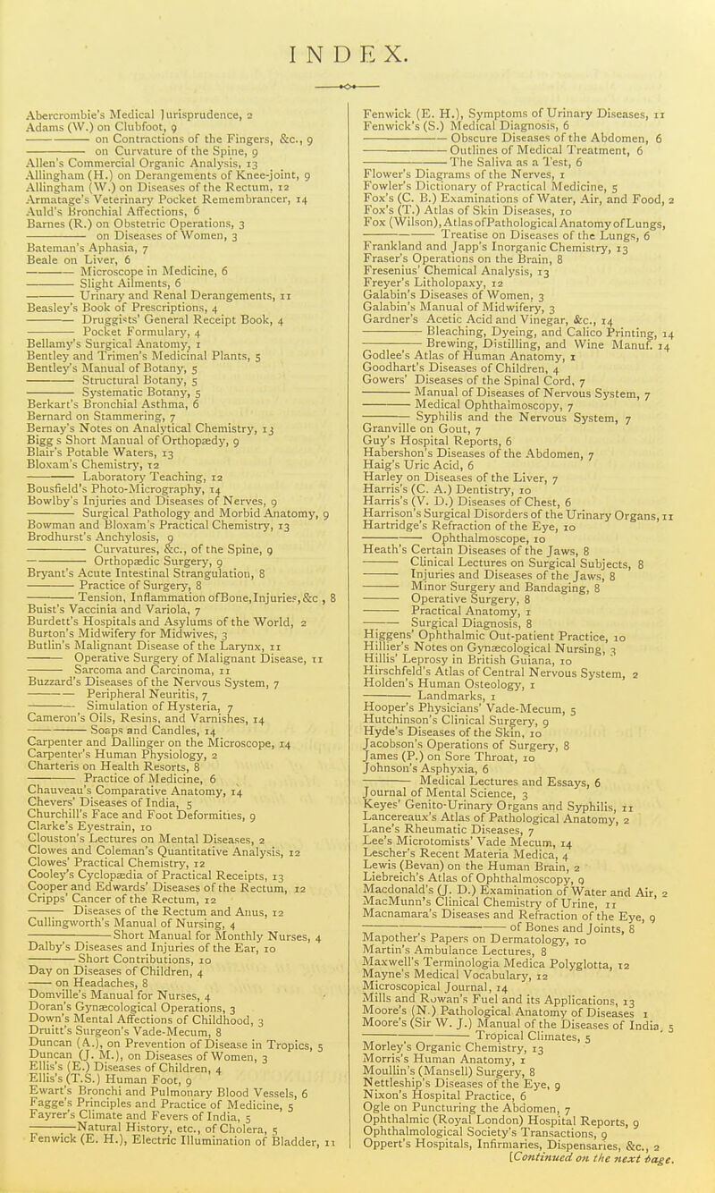 INDEX. —K> Abercrombie's Medical Jurisprudence, 2 Adams (\V.) on Clubfoot, 9 on Contractions of the Fingers, &c., 9 on Curvature of the Spine, 9 Allen's Commercial Organic Analysis, 13 AUingham (H.) on Derangements of Knee-joint, 9 AUingham (W.) on Diseases of the Rectum, 12 Armatage's Veterinary Pocket Remembrancer, 14 Auld's Bronchial Affections, 6 Barnes (R.) on Obstetric Operations, 3 on Diseases of Women, 3 Bateman's Aphasia, 7 Beale on Liver, 6 Microscope in Medicine, 6 Slight Ailments, 6 Urinary and Renal Derangements, 11 Beasley's Book of Prescriptions, 4 Druggists' General Receipt Book, 4 Pocket Formulary, 4 Bellamy's Surgical Anatomy, i Bentley and Trimen's Medicinal Plants, 5 Bentley's Manual of Botany, 5 Structural Botany, 5 Systematic Botany, 5 Berkart's Bronchial Asthma, 6 Bernard on Stammering, 7 Bernay's Notes on Analytical Chemistry, 13 Bigg s Short Manual of Orthopsedy, 9 Blair's Potable Waters, 13 Bloxam's Chemistry, 12 Laboratory Teaching, 12 Bousfield's Photo-Micrography, 14 Bowlby's Injuries and Diseases of Nerves, 9 Surgical Pathology and Morbid Anatomy, 9 Bowman and Bloxam's Practical Chemistry, 13 Brodhurst's Anchylosis, 9 Curvatures, &c., of the Spine, g Orthopaedic Surgery, g Bryant's Acute Intestinal Strangulation, 8 Practice of Surgery, 8 Tension, Inflammation ofBone,Injuries,&c , 8 Buist's Vaccinia and Variola, 7 Burdett's Hospitals and Asylums of the World, 2 Burton's Midwifery for Midwives, 3 Butlin's Malignant Disease of the Larynx-, ii Operative Surgery of Malignant i)isease, 11 Sarcoma and Carcinoma, 11 Buzzard's Diseases of the Nervous System, 7 Peripheral Neuritis, 7 Simulation of Hysteria, 7 Cameron's Oils, Resins, and Varnishes, 14 SoEps and Candles, 14 Carpenter and Dallinger on the Microscope, 14 Carpenter's Human Physiology, 2 Charteris on Health Resorts, 8 Practice of Medicine, 6 Chauveau's Comparative Anatomy, 14 Chevers'Diseases of India, 5 Churchill's Face and Foot Deformities, 9 Clarke's Eyestrain, 10 Clouston's Lectures on Mental Diseases, 2 Clowes and Coleman's Quantitative Analysis, 12 Clowes' Practical Chemistry, 12 Cooley's Cyclopasdia of Practical Receipts, 13 Cooper and Edwards' Diseases of the Rectum, 12 Cripps' Cancer of the Rectum, 12 Diseases of the Rectum and Anus, 12 CuUingworth's Manual of Nursing, 4 Short Manual for Monthly Nurses, 4 Dalby's Diseases and Injuries of the Ear, 10 Short Contributions, 10 Day on Diseases of Children, 4 on Headaches, 8 Domville's Manual for Nurses, 4 Doran's Gyucecological Operations, 3 Down's Mental AflTections of Childhood, 3 Druitt's Surgeon's Vade-Mecum, 8 Duncan (A.), on Prevention of Disease in Tropics, 5 Duncan (J. M.), on Diseases of Women, 3 Elhs's (E.) Diseases of Children, 4 Ellis's (T.S.) Human Foot, 9 Ewart's Bronchi and Pulmonary Blood Vessels, 6 Fagge's Principles and Practice of Medicine, 5 Fayrer's Climate and Fevers of India, 5 Natural History, etc., of Cholera, 5 Fenwick (E. H.), Electric Illumination of Bladder, ii Fenwick (E. H.), Symptoms of Urinary Diseases, 11 Fenwick's (S.) Medical Diagnosis, 6 Obscure Diseases of the Abdomen, 6 Outlines of Medical Treatment, 6 The Saliva as a Test, 6 Flower's Diagrams of the Nerves, i Fowler's Dictionary of Practical Medicine, 5 Fox's (C. B.) Examinations of Water, Air, and Food, 2 Fox's ('r.) Atlas of Skin Diseases, 10 Fox (Wilson), Atlas ofPathological Anatomy of Lungs, Treatise on Diseases of the Lungs, 6 Frankland and Japp's Inorganic Chemistry, 13 Eraser's Operations on the Brain, 8 Fresenius' Chemical Analysis, 13 Freyer's Litholopaxy, 12 Galabin's Diseases of Women, 3 Galabin's Manual of Midwifery, 3 Gardner's Acetic Acid and Vinegar, &c., 14 Bleaching, Dyeing, and Calico Printing, 14 — Brewing, Distilling, and Wine Manuf. 14 Godlee's Atlas of Human Anatomy, i Goodhart's Diseases of Children, 4 Gowers' Diseases of the Spinal Cord, 7 Manual of Diseases of Nervous System, 7 Medical Ophthalmoscopy, 7 Syphilis and the Nervous System, 7 Granville on Gout, 7 Guy's Hospital Reports, 6 Habershon's Diseases of the Abdomen, 7 Haig's Uric Acid, 6 Harley on Diseases of the Liver, 7 Harris's (C. A.) Dentistry, 10 Harris's (V. D.) Diseases of Chest, 6 Harrison's Surgical Disorders of the Urinary Organs, 11 Hartridge's Refraction of the Eye, 10 Ophthalmoscope, 10 Heath's Certain Diseases of the Jaws, 8 Clinical Lectures on Surgical Subjects, 8 ■ Injuries and Diseases of the Jaws, 8 Minor Surgery and Bandaging, 8 Operative Surgery, 8 Practical Anatomy, i —; Surgical Diagnosis, 8 Higgens' Ophthalmic Out-patient Practice, 10 Hillier's Notes on Gynecological Nursing, 3 Hillis' Leprosy in British Guiana, 10 Hirschfeld's Atlas of Central Nervous System, 2 Holden's Human Osteology, i Landmarks, i Hooper's Physicians' Vade-Mecum, 5 Hutchinson's Clinical Surgery, 9 Hyde's Diseases of the Skin, 10 Jacobson's Operations of Surgery, 8 James (P.) on Sore Throat, 10 Johnson's Asphyxia, 6 Medical Lectures and Essays, 6 Journal of Mental Science, 3 Keyes' Genito-Urinary Organs and Syphilis, 11 Lancereaux's Atlas of Pathological Anatomy, 2 Lane's Rheumatic Diseases, 7 Lee's Microtomists' Vade Mecum, 14 Lescher's Recent Materia Medica, 4 Lewis (Bevan) on the Human Brain, 2 Liebreich's Atlas of Ophthalmoscopy, q Macdonald's (J. D.) Examination of Water and Air, 2 MacMunn's Clinical Chemistry of Urine, 11 Macnamara's Diseases and Refraction of the Eye, g — of Bones and Joints, 8 Mapothers Papers on Dermatology, 10 Martin's Ambulance Lectures, 8 Maxwell's Terminologia Medica Polyglotta, 12 Mayne's Medical Vocabulary, 12 Aljcroscopical Journal, 14 Mills and Rowan's Fuel and its Applications, 13 Moore's (N.) Pathological Anatomy of Diseases i Moore's (Sir W. J.) Manual of the Diseases of India, 5 Tropical Climates, 5 Morley's Organic Chemistry, 13 Morris's Human Anatomy, i Moullin's (Mansell) Surgery, 8 Nettleship's Diseases of the Eye, 9 Nixon's Hospital Practice, 6 Ogle on Puncturing the Abdomen, 7 Ophthalmic (Royal London) Hospital Reports, 9 Ophthalmological Society's Transactions, g Oppert's Hospitals, Infirmaries, Dispensaries, &c., 2 [Continued on the next iage.