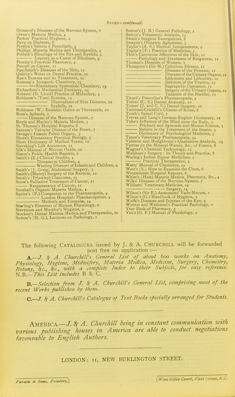 Index—continued. Ormerod's Diseases of the Nervous System, 6 Owen's Materia Medica, 4 Parkes' Practical Hygiene, 2 Pavy on Diabetes, 8 Pereira's Selecta e I'rescriptis, 4 Phillips' Materia Medica and 'rherapeutics, 4 Pollock's Histology of the Eye and Eyelids, g Leprosy as a Cause of Bliiiclness, 9 Proctor's Practical Pharmacy, 4 Purcell on Cancer, 11 Pye-Smith's Diseases of the Skin, 11 Quinby's Notes on Dental Practice, 10 Rae's Eczema and its Treatment, 10 Ramsay's Inorganic Chemistry, 13 Elementary Systematic Chemistry, 13 Richardson's Mechanical Dentistry, 10 Roberts' (D. Lloyd) Practice of Midwifery, 3 Robinson's (Tom) Eczema, 12 Illustrations of Skin Diseases, 12 ^^—^^ Syphilis, 12 Robinson (W. 1 Endemic Goitre or'I'hvreocele, 10 Ross's Aphasia, 7 Diseases of the Nervous System, 7 Royle and Harley's Materia Medica, 5 St. Thomas's Hospital Reports, 6 Sansom's Valvular Disease of the Heart, 7 Savage's Female Pelvic Organs, 3 Shore's Elementary Practical Biology, 5 Short Dictionary of Medical Terms, 12 Sieveking's Life Assurance, 12 Silk's Manual of Nitrous Oxide, 10 Simon's Public Health Reports, 2 Smith's (E.) Clinical Studies, 4 Diseases in Children, 4 Wasting Diseases of Infants and Children, 4 Smith's (J. Greig) Abdominal Surgery, 3 Smith's (Henry) Surgery of the Rectum, 12 Smith's (Priestley) Glaucoma, 10 Snow's Palliative Treatment of Cancer, 11 Reappearance of Cancer, 11 Southall's Organic Materia Medica, 4 Squire's (P.) Companion to the Pharmacoposia, 4 London Hospitals Pharmacopoeias, 4 Methods and Formulje, 14 Starling's Elements of Human Physiology, 2 Stevenson and Murphy's Hygiene, 2 Stocken's Dental Materia Medica and Therapeutics, 10 Sutton's (H. G.), Lectures on Pathology, i Sutton's (J. B.) General Pathology, i Sutton's Volumetric Analysis, 13 Swain's Surgical Emergencies, 8 Swayne's Obstetric Aphorisms, 3 Taylor's (A. S.) Medical Jurisprudence, 2 Taylor's (!'•) Practice of Medicine, 5 Thin's Cancerous Affections of the Skin, ji Pathology and 'i'rcatment of Ringworm, 11 Thomas's Diseases of Women, 3 Thompson's (Sir H.) Calculous Disease, ii Diseases of the Prostate, 11 Diseases of the Urinary Organs, 11 Lithotomy and Lithoirity, II Stricture of the Urethra, 11 Suprapubic Operation, 11 Surgery of the Urinary Organs, 11 —; I'umours of tlie Bladder, 11 Tirard's Prescriber's Pharmacopoeia, 5 Tomes' (C. S.) Dental Anatomy, 10 Tomes' (_J. and C. S.) Dental Surgery, 10 Tommasi-Crudelli's Climate of Rome, 6 Tooth's Spinal Cord, 7 Treves and Lang's German-English Dictionary, 12 Tuke's Influence of the Mind upon the Body, 3 Prichard and Symonds and Mental Science, 3 Reform in the Treatment of the Insane, 3 Dictionary of Psychological Medicine, 3 Tuson's Veterinary PharmacopoL-ia, 14 Valentin and Hodgkinson's Qualitative Analysis, 13 Vintras on the Mineral Waters, &c., of France, 8 Wagner's Chemical Technology, 13 WaTsham's Surgery : its Theory and Practice, 8 Waring's Indian Bazaar Medicines, 5 Practical Therapeutics, 5 Watts' Manual of Chemistry, 12 West's (S.) How to Examine the Chest, 6 Westminster Hospital Reports, 6 White's (Hale) Materia Medica, Pharmacy, &c., 4 Wilks' Diseases of the Nervous System, 7 Williams' Veterinary Medicine, 14 —; ; Surgery, 14 Wilson's (Sir E.) Anatomists' Vade-Mecum, i Wilson's (G.) Handbook of Hygiene, 2 Wolfe's Diseases and Injuries of the Eye, 9 Wynter and Wethered's Practical Pathology, i Year Book of Pharmacy, 5 Yeo's (G. F.) Manual of Physiology, 2 The following CATALOGUES issued by J. & A. CHURCHILL will be forwarded post free on application :— A. J. A. Churchill's General List of about 600 works on Anafofny, Physiology, Hygiene, Midwifery, Materia Medica, Medicine, Surgery, Chemistry, Botany, ^c, 'kc, with a complete Index to their Subjects, for easy reference. N.B.—This List includes B & C. B. Selection frofn J. 8c A. ChurchilVs General List, comprising most of the recent Works publishea by them. C. —J. Sf A. Churchill's Catalogue of Text Books specially arranged for Students. America.—J. ^ A. ChnrcJiill being in constant coinmunication with various publishing houses in America are able to condiict negotiations favourable to English Authors. LONDON: 11, NEW BURLINGTON STREET. Faraon iSc Sons, Printers,^ [ Wine OIT'ce Court, Fleet .''treet, K.C.