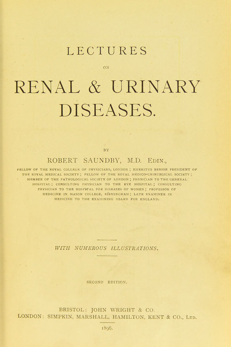 ON RENAL & URINARY DISEASES. BY ROBERT SAUNDBY, M.D. Edin., FELLOW OF THE ROYAL COLLKGK OF PHYSICIANS, LONDON J EMERITUS SENIOR PRESIDENT OF THE ROYAL MEDICAL SOCIETY; FELLOW OF THE ROVAL MEDICO-CHIRURGICAL SOCIETY; MEMBER OF THE PATHOLOGICAL SOCIETY OF LONDON ; PHYSICIAN TO THE GENERAL hospital; CONSULTING PHYSICIAN TO THE HYE HOSPITAL; CONSULTING PHYSICIAN TO THE HOSPbTAL FOK DISEASES OF WOMEN ; PROFESSOR OF MEDICINE IN MASON COLLEGE, BIRMINGHAM ; LATE EXAMINER IN MEDICINE TO THE EXAMINING liOAKD FOR ENGLAND. WITH NUMEROUS ILLUSTRATIONS. SECOND EDITION. BRISTOL: JOHN WRIGHT & CO. LONDON: SIMPKIN, MARSHALL, HAMILTON, KENT & CO., Ltd. 1896.