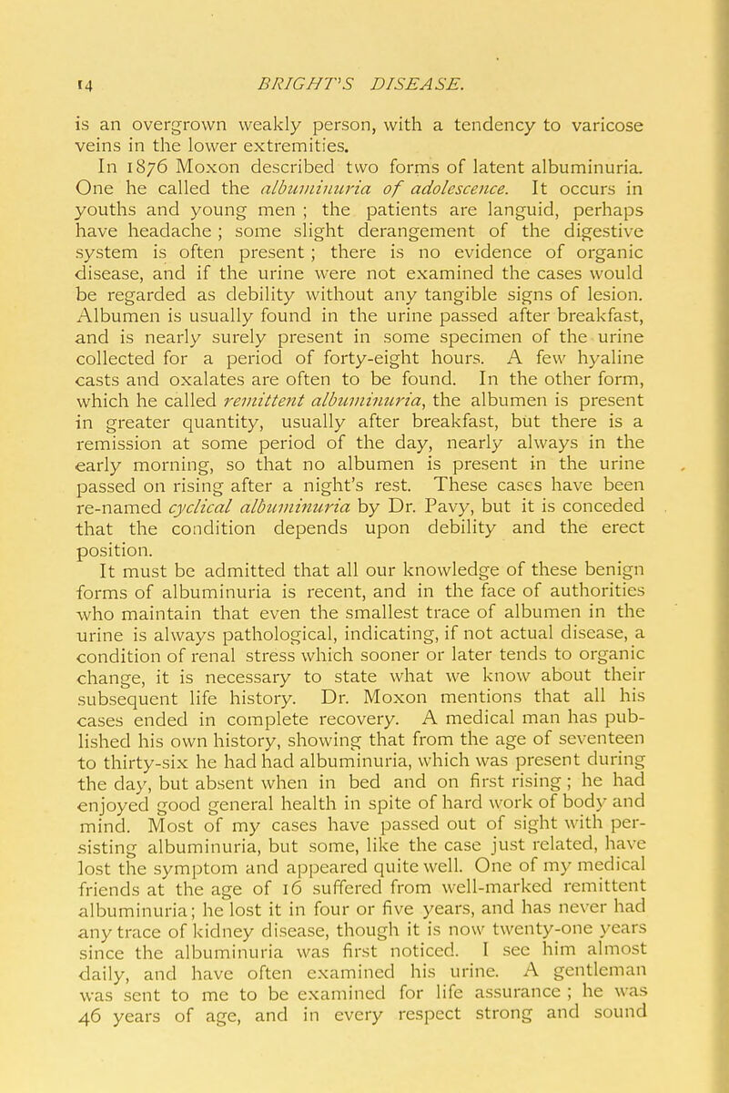 is an overgrown weakly person, with a tendency to varicose veins in the lower extremities. In 1876 Moxon described two forms of latent albuminuria. One he called the albuiiiimwia of adolescence. It occurs in youths and young men ; the patients are languid, perhaps have headache ; some slight derangement of the digestive system is often present; there is no evidence of organic disease, and if the urine were not examined the cases would be regarded as debility without any tangible signs of lesion. Albumen is usually found in the urine passed after breakfast, and is nearly surely present in some specimen of the urine collected for a period of forty-eight hours. A few hyaline casts and oxalates are often to be found. In the other form, which he called remittent albuminuria, the albumen is present in greater quantity, usually after breakfast, but there is a remission at some period of the day, nearly always in the early morning, so that no albumen is present in the urine passed on rising after a night's rest. These cases have been re-named cyclical albuminuria by Dr. Pavy, but it is conceded that the condition depends upon debility and the erect position. It must be admitted that all our knowledge of these benign forms of albuminuria is recent, and in the face of authorities -who maintain that even the smallest trace of albumen in the urine is always pathological, indicating, if not actual disease, a condition of renal stress which sooner or later tends to organic change, it is necessary to state what we know about their subsequent life history. Dr. Moxon mentions that all his cases ended in complete recovery. A medical man has pub- lished his own history, showing that from the age of seventeen to thirty-six he had had albuminuria, which was present during the day, but absent when in bed and on first rising; he had enjoyed good general health in spite of hard work of body and mind. Most of my cases have passed out of sight with per- sisting albuminuria, but some, like the case just related, have lost the symptom and appeared quite well. One of my medical friends at the age of 16 .suffered from well-marked remittent albuminuria; he lost it in four or five years, and has never had any trace of kidney disease, though it is now twenty-one years since the albuminuria was first noticed. I see him almost daily, and have often examined his urine. A gentleman was sent to me to be examined for life assurance ; he was 46 years of age, and in every respect strong and sound