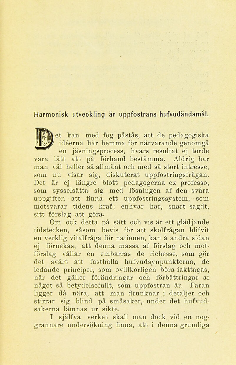 Harmonisk utveckling är uppfostrans hufvudändamål. et kan med fog påstås, att de pedagogiska idéerna här hemma för närvarande genomgå eu jäsningsprocess, hvars resultat ej torde vara lätt att på förhand bestämma. Aldrig har man väl heller så allmänt och med så stort intresse, som nu visar sig, diskuterat uppfostringsfrågan. Det är ej längre blott pedagogerna ex professo, som sysselsätta sig med lösningen af den svåra uppgiften att finna ett uppfostringssystem, som motsvarar tidens kraf; enhvar har, snart sagdt, sitt förslag att göra. Om ock detta på sätt och vis är ett glädjande tidstecken, såsom bevis för att skolfrågan blifvit en verklig vitalfråga för nationen, kan å andra sidan ej förnekas, att denna massa af förslag och mot- förslag vållar en embarras de richesse, som gör det svårt att fasthålla hufvudsynpunkterna, de ledande principer, som ovillkorligen böra iakttagas, när det gäller förändringar och förbättringar af något så betydelsefullt, som uppfostran är. Faran ligger då nära, att man drunknar i detaljer och stirrar sig blind på småsaker, under det hufvud- sakerna lämnas ur sikte. I själfva verket skall man dock vid en nog- grannare undersökning finna, att i denna grumliga