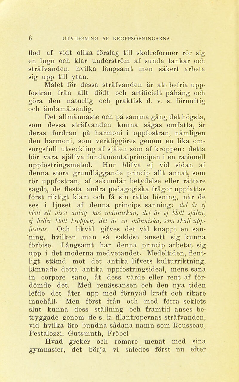 flod af vidt olika förslag till skolreformer rör sig en lugn och klar underström af sunda tankar och sträfvanden, hvilka långsamt men säkert arbeta sig upp till ytan. Målet för dessa sträfvanden är att befria upp- fostran från allt dödt och artificielt påhäng och göra den naturlig och praktisk d. v. s. förnuftig och ändamålsenlig. Det allmännaste och på samma gåug det högsta, som dessa sträfvanden kunna sägas omfatta, är deras fordran på harmoni i uppfostran, nämligen den harmoni, som verkliggöres genom en lika om- sorgsfull utveckling af själen som af kroppen: detta bör vara själfva fundamentalprincipen i en rationell uppfostringsmetod. Hur blifva ej vid sidan af denna stora grundläggande princip allt annat, som rör uppfostran, af sekundär betydelse eller rättare sagdt, de flesta andra pedagogiska frågor \Tppfattas först riktigt klart och få sin rätta lösning, när de ses i ljuset af denna princips sanning: det är ej blott ett visst anlag hos människan, det är ej blott själen, ej heller blott kroppen, det är en människa, som skall upp- fostras. Och likväl gifves det väl knappt en san- ning, hvilken man så saklöst ansett sig kunna förbise. Långsamt har denna princip arbetat sig upp i det moderna medvetandet. Medeltiden, fient- ligt stämd mot det antika lifvets kulturriktning, lämnade detta antika uppfostringsideal, mens sana in corpore sano, åt dess värde eller rent af för- dömde det. Med renässansen och den nya tiden lefde det åter upp med förnyad kraft och rikare innehåll. Men först från och med förra seklets slut kunna dess ställning och framtid anses be- tryggade genom de s. k. filantropernas sträfvanden, vid hvilka äro bxmdna sådana namn som Rousseau, Pestalozzi, Gutsmuth, Fröbel Hvad greker och romare menat med sina gymnasier, det börja vi således först nu efter