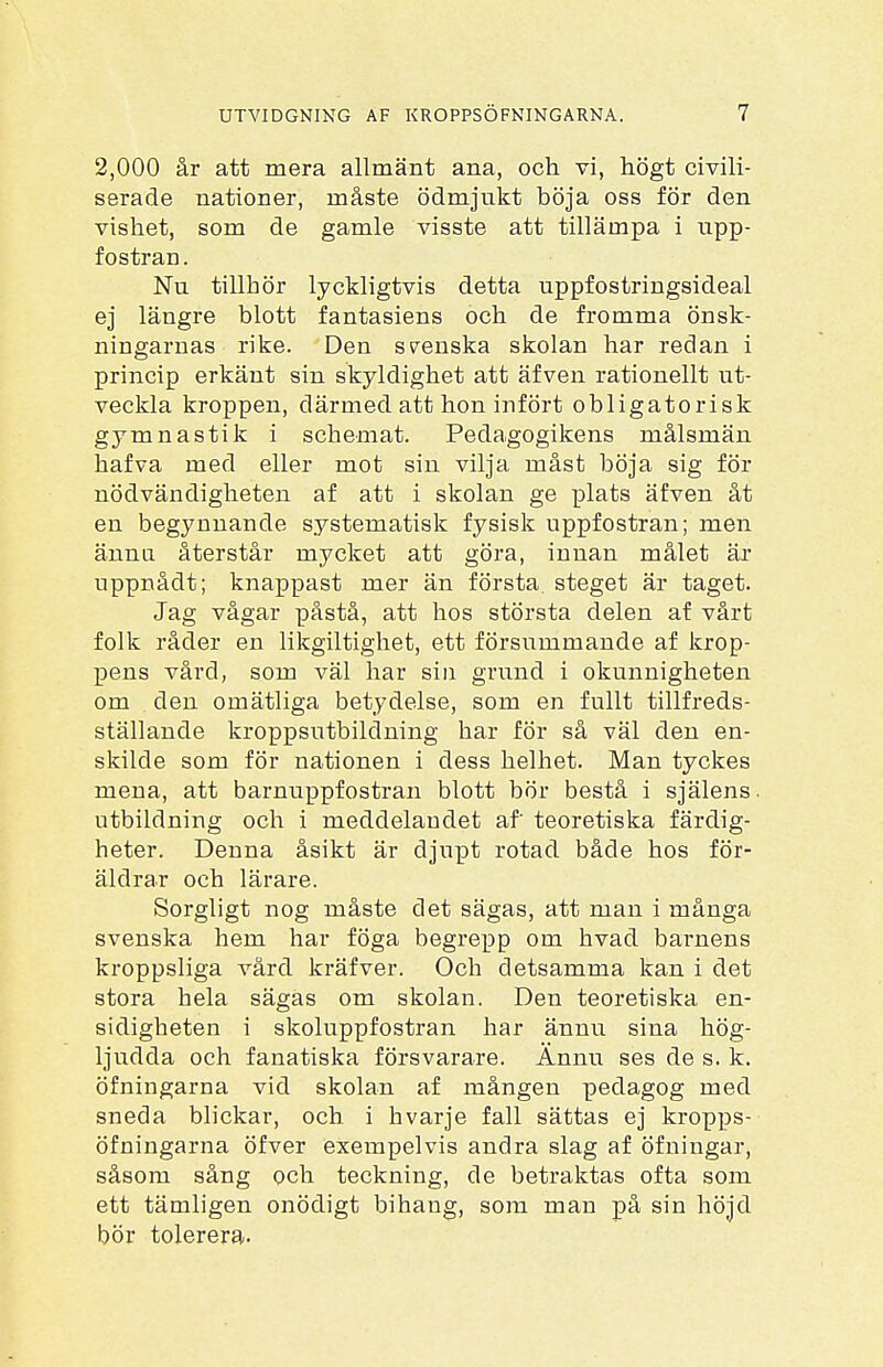 2,000 år att mera allmänt ana, och vi, högt civili- serade nationer, måste ödmjukt böja oss för den vishet, som de gamle visste att tillämpa i upp- fostran . Nu tillhör lyckligtvis detta uppfostringsideal ej längre blott fantasiens och de fromma önsk- ningarnas rike. Den svenska skolan har redan i princip erkänt sin skyldighet att äf ven rationellt ut- veckla kroppen, därmed att hon infört obligatorisk gymnastik i schemat. Pedagogikens målsmän hafva med eller mot sin vilja måst böja sig för nödvändigheten af att i skolan ge plats äfven åt en begynnande systematisk fysisk uppfostran; men ännu återstår mycket att göra, innan målet är uppnådt; knappast mer än första, steget är taget. Jag vågar påstå, att hos största delen af vårt folk råder en likgiltighet, ett försummande af krop- pens vård, som väl har sin grund i okunnigheten om den omätliga betydelse, som en fullt tillfreds- ställande kroppsutbildning har för så väl den en- skilde som för nationen i dess helhet. Man tyckes mena, att barnuppfostran blott bör bestå i själens. utbildning och i meddelandet af teoretiska färdig- heter. Denna åsikt är djupt rotad både hos för- äldrar och lärare. Sorgligt nog måste det sägas, att man i många svenska hem har föga begrepp om hvad barnens kroppsliga vård kräfver. Och detsamma kan i det stora hela sägas om skolan. Den teoretiska en- sidigheten i skoluppfostran har ännu. sina hög- ljudda och fanatiska försvarare. Ännu ses de s. k. öfningarna vid skolan af mången pedagog med sneda blickar, och i hvarje fall sättas ej kropps- öfningarna öfver exempelvis andra slag af öfningar, såsom sång och teckning, de betraktas ofta som ett tämligen onödigt bihang, som man på sin höjd bör tolerera.