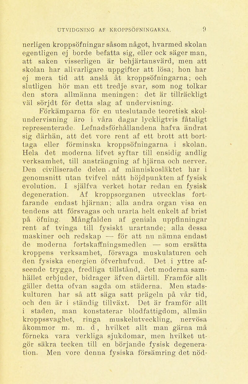 nerligen kroppsöf ningar såsom något, hvarmecl skolan egentligen ej borde befatta sig, eller ock säger man, att saken visserligen är behjärtansvärd, men att skolan har allvarligai^e uppgifter att lösa; hon har ej mera tid att anslå åt kroppsövningarna; och slutligen hör man ett tredje svar, som nog tolkar den stora allmänna meningen: det är tillräckligt väl sörjdt för detta slag af undervisniug. Förkämparna för en uteslutande teoretisk skol- undervisning äro i våra dagar lyckligtvis fåtaligt representerade. Lefnadsförhållandena hafva ändrat sig därhän, att det vore rent af ett brott att bort- taga eller förminska kroppsöfningarna i skolan. Hela det moderna lifvet syftar till ensidig andlig verksamhet, till ansträngning af hjärna och nerver. Den civiliserade delen . af människosläktet har i genomsnitt utan tvifvel nått höjdpunkten af fysisk evolution. I själfva verket hotar redan en fysisk degeneration. Af kroppsorganen utvecklas fort- farande endast hjärnan; alla andra organ visa en tendens att försvagas och urarta helt enkelt af brist på öfning. Mångfalden af geniala uppfinningar rent af tvinga till fysiskt urartande; alla dessa maskiner och redskap —- för att nu nämna endast de moderna fortskaffningsmedlen — som ersätta kroppens verksamhet, försvaga muskulaturen och den fysiska energien öfverhufvud. Det i yttre af- seende trygga, fredliga tillstånd, det moderna sam- hället erbjuder, bidrager äfven därtill. Framför allt gäller detta ofvan sagda om städerna. Men stads- kulturen har så att säga satt prägeln på vår tid, och den är i ständig tillväxt. Det är framför allt i staden, man konstaterar blodfattigdom, allmän kroppssvaghet, ringa muskelutveckling, nervösa åkommor m. m. d , hvilket allt man gärna må förneka vara verkliga sjukdomar, me7i hvilket ut- gör säkra tecken till en börjande fysisk degenera- tion. Men vore denna fysiska försämring det nöd-