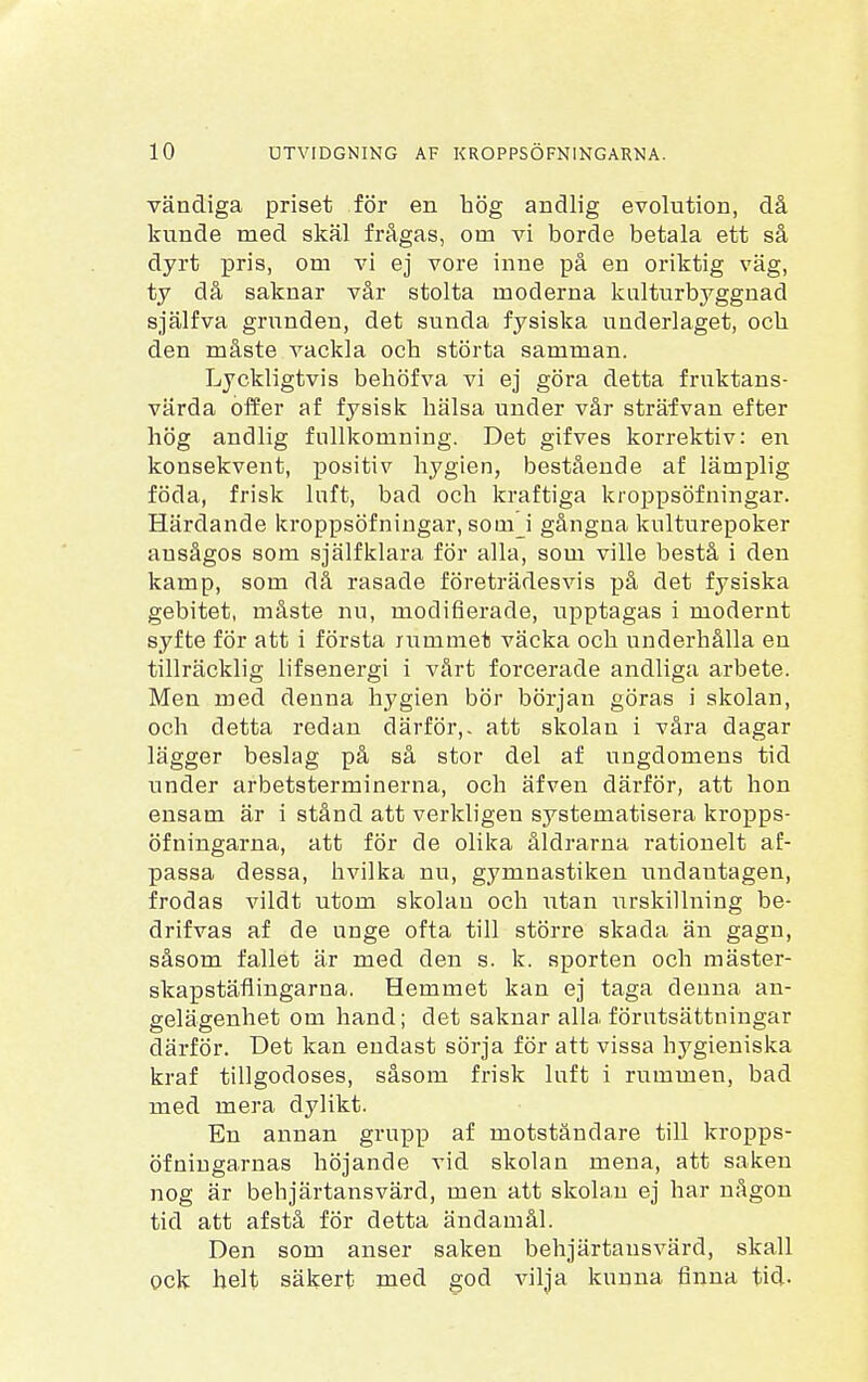 vändiga priset för en hög andlig evolution, då kunde med skäl frågas, orn vi borde betala ett så dyrt pris, om vi ej vore inne på en oriktig väg, ty då saknar vår stolta moderna kulturbyggnad själfva grunden, det sunda fysiska underlaget, ocb den måste vackla ocb störta samman. Lyckligtvis behöfva vi ej göra detta fruktans- värda offer af fysisk bälsa under vår sträfvan efter bög andlig fullkomning. Det gifves korrektiv: en konsekvent, positiv hygien, bestående af lämplig föda, frisk luft, bad och kraftiga kroppsöfningar. Härdande kroppsöfningar, soinj gångna kulturepoker ausågos som själfklara för alla, som ville bestå i den kamp, som då rasade företrädesvis på det fysiska gebitet, måste nu, modifierade, upptagas i modernt syfte för att i första rummet väcka och underhålla en tillräcklig lifsenergi i vårt forcerade andliga arbete. Men med denna hygien bör början göras i skolan, och detta redan därför,, att skolan i våra dagar lägger beslag på så stor del af ungdomens tid under arbetsterminerna, och äfven därför, att hon ensam är i stånd att verkligen systematisera kropps- öfningarna, att för de olika åldrarna rationelt af- passa dessa, hvilka nu, gymnastiken undantagen, frodas vildt utom skolan och utan urskillning be- drifvas af de unge ofta till större skada än gagn, såsom fallet är med den s. k. sporten och mäster- skapstäflingarna. Hemmet kan ej taga denna an- gelägenhet om hand; det saknar alla förutsättningar därför. Det kan endast sörja för att vissa hygieniska kraf tillgodoses, såsom frisk luft i rummen, bad med mera dylikt. En annan grupp af motståndare till kropps- öfningarnas höjande vid skolan mena, att saken nog är behjärtansvärd, men att skolan ej har någon tid att af stå för detta ändamål. Den som anser saken behjärtansvärd, skall ock helt säkert med god vilja kunna finna tid-