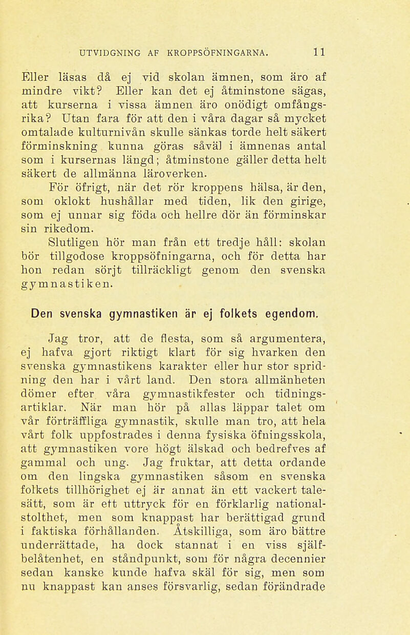 Eller läsas då ej vid skolan ämnen, som äro af mindre vikt? Eller kan det ej åtminstone sägas, att kurserna i vissa ämnen äro onödigt omfångs- rika? Utan fara för att den i våra dagar så mycket omtalade kulturnivån skulle sänkas torde helt säkert förminskning kunna göras såväl i ämnenas antal som i kursernas längd; åtminstone gäller detta helt säkert de allmänna läroverken. För öfrigt, när det rör kroppens hälsa, är den, som oklokt hushållar med tiden, lik den girige, som ej unnar sig föda och hellre dör än förminskar sin rikedom. Slutligen hör man från ett tredje håll: skolan bör tillgodose kroppsöfningarna, och för detta har hon redan sörjt tillräckligt genom den svenska gymnastiken. Den svenska gymnastiken är ej folkets egendom. Jag tror, att de flesta, som så argumentera, ej hafva gjort riktigt klart för sig hvarken den svenska gymnastikens karakter eller hur stor sprid- ning den har i vårt land. Den stora allmänheten dömer efter våra gymnastikfester och tidnings- artiklar. När man hör på allas läppar talet om vår förträffliga gymnastik, skulle man tro, att hela vårt folk uppfostrades i denna fysiska öfningsskola, att gymnastiken vore högt älskad och bedrefves af gammal och ung. Jag fruktar, att detta ordande om den lingska gymnastiken såsom en svenska folkets tillhörighet ej är annat än ett vackert tale- sätt, som är ett uttryck för en förklarlig national- stolthet, men som knappast har berättigad grund i faktiska förhållanden. Åtskilliga, som äro bättre underrättade, ha dock stannat i en viss själf- belåtenhet, en ståndpunkt, som för några decennier sedan kanske kunde hafva skäl för sig, men som nu knappast kan anses försvarlig, sedan förändrade