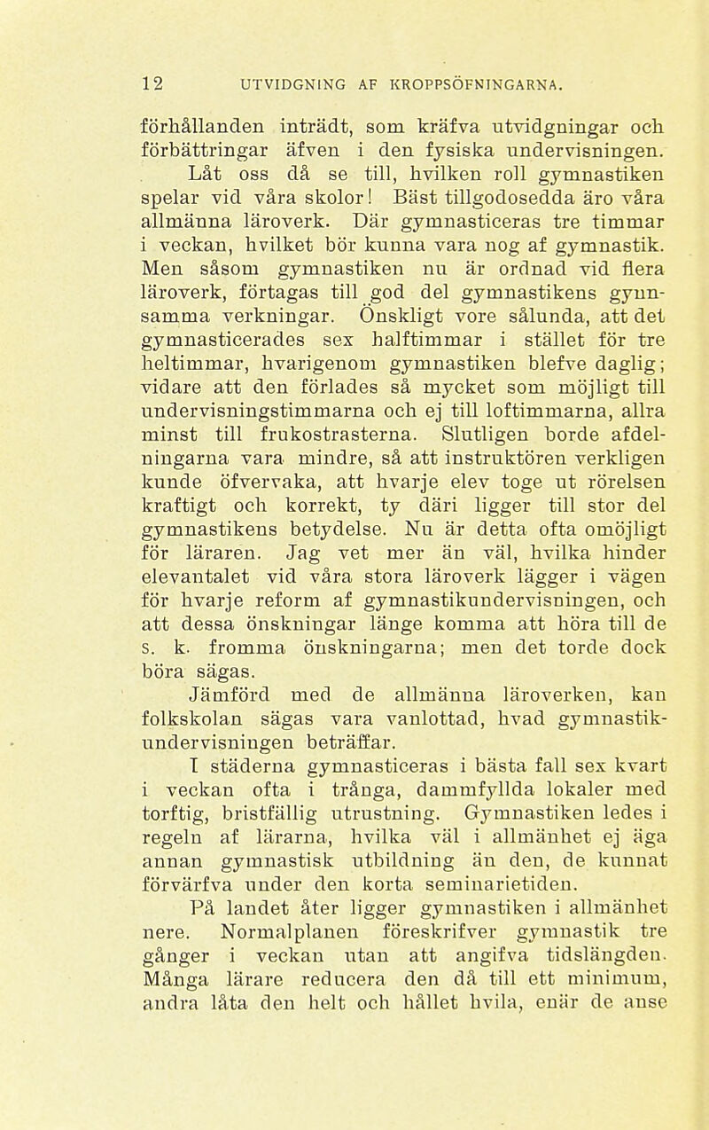 förhållanden inträdt, som kräfva utvidgningar och förbättringar äfven i den fysiska undervisningen. Låt oss då se till, hvilken roll gymnastiken spelar vid våra skolor! Bäst tillgodosedda äro våra allmänna läroverk. Där gymnasticeras tre timmar i veckan, hvilket bör kunna vara nog af gymnastik. Men såsom gymnastiken nu är ordnad vid flera läroverk, förtagas till god del gymnastikens gynn- samma verkningar. Önskligt vore sålunda, att det gymnasticerades sex halftimmar i stället för tre heltimmar, hvarigenom gymnastiken blefve daglig; vidare att den förlades så mycket som möjligt till undervisningstimmarna och ej till loftimmarna, allra minst till frukostrasterna. Slutligen borde afdel- ningarna vara mindre, så att instruktören verkligen kunde öf ver vaka, att hvarje elev toge ut rörelsen kraftigt och korrekt, ty däri ligger till stor del gymnastikens betydelse. Nu är detta ofta omöjligt för läraren. Jag vet mer än väl, hvilka hinder elevantalet vid våra stora läroverk lägger i vägen för hvarje reform af gymnastikundervisningen, och att dessa önskningar länge komma att höra till de s. k. fromma önskningarna; men det torde dock böra sägas. Jämförd med de allmänna läroverken, kan folkskolan sägas vara vanlottad, hvad gymnastik- undervisningen beträffar. T städerna gymnasticeras i bästa fall sex kvart i veckan ofta i trånga, dammfyllda lokaler med torftig, bristfällig utrustning. Gymnastiken ledes i regeln af lärarna, hvilka väl i allmänhet ej äga annan gymnastisk utbildning än den, de kunnat förvärfva under den korta seminarietiden. På landet åter ligger gymnastiken i allmänhet nere. Normalplanen föreskrifver gymnastik tre gånger i veckan utan att angifva tidslängden. Många lärare reducera den då till ett minimum, andra låta den helt och hållet hvila, enär de anse