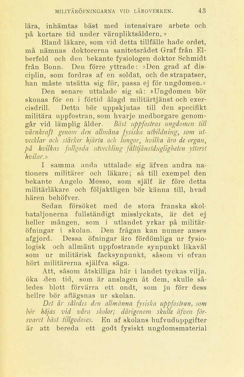 lära, inhämtas bäst med intensivare arbete och på kortare tid under värnpliktsåldern, » Bland läkare, som vid detta tillfälle hade ordet, må nämnas doktorerna sanitetsrådet Graf från El- berfeld och den bekante fysiologen doktor Schmidt från Bonn. Den förre yttrade: »Den grad af dis- ciplin, som fordras af en soldat, och de strapatser, han måste utsätta sig för, passa ej för ungdomen.» Den senare uttalade sig så: »Ungdomen bör skonas för en i förtid ålagd militärtjänst och exer- cisdrill. Detta bör uppskjutas till den specifikt militära uppfostran, som hvarje medborgare genom- går vid lämplig ålder. Bäst uppfostras ungdomen till värnkraft genom den allmän a fysiska u/bi/d'ning, som ut- vecklar och stärker hjärta och lungor, hvilka äro de organ, på hvilkas fullgoda utveckling fålttjänstdugligheten ytterst hvi/ar.-» I samma anda uttalade sig äfven andra na- tioners militärer och läkare; så till exempel den bekante Angelo Mosso, som själf är före detta militärläkare och följaktligen bör känna till, hvad hären behöfver. Sedan försöket med de stora franska skol- bataljonerna fullständigt misslyckats, är det ej heller mången, som i utlandet yrkar på militär- öfningar i skolan. Den frågan kan numer anses afgjord. Dessa öfningar äro fördömliga ur fysio- logisk och allmänt uppfostrande synpunkt likaväl som ur militärisk facksynpunkt, såsom vi of van hört militärerna själfva säga. Att, såsom åtskilliga här i landet tyckas vilja, öka -den tid, som är anslagen åt dem, skulle så- ledes blott förvärra ett ondt, som ju förr dess hellre bör aflägsnas ur skolan. Del är således den allmänna fysiska uppfostran, som bör höjas vid våra skolor; därigenom skulle äfven för- svaret bäst tillgodoses-. En af skolans hufvuduppgifter är att bereda ett godt fysiskt ungdomsmaterial