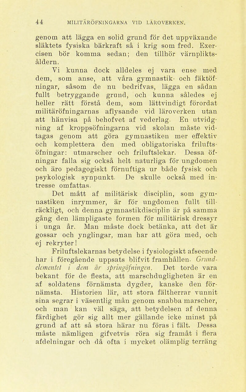 genom att lägga en solid grund för det uppväxande släktets fysiska bärkraft så i krig som fred. Exer- cisen bör komma sedan; den tillhör värnplikts- åldern. Vi kunna dock alldeles ej vara ense med dem, som anse, att våra gymnastik- och fäktöf- ningar, såsom de nu bedrifvas, lägga en sådan fullt betryggande grund, och kunna således ej heller rätt förstå dem, som lättvindigt förordat militäröfningarnas aflysande vid läroverken utan att hänvisa på behofvet af vederlag. En utvidg- ning af kroppsöfniugarna vid skolan måste vid- tagas genom att göra gymnastiken mer effektiv och komplettera den med obligatoriska frilufts- öfningar: utmarscher och friluftslekar. Dessa öf- ningar falla sig också helt naturliga för ungdomen och äro pedagogiskt förnuftiga ur både fysisk och psykologisk synpunkt. De skulle också med in- tresse omfattas. Det mått af militärisk disciplin, som gym- nastiken inrymmer, är för ungdomen fullt till- räckligt, och denna gymnastikdisciplin är på samma gång den lämpligaste formen för militärisk dressyr i unga år. Man måste dock betänka, att det är gossar och ynglingar, man har att göra med, och ej rekryter I Friluftslekarnas betydelse i fysiologiskt afseende har i föregående uppsats blifvit framhållen. Grund- elementet i dem är springöfningen. Det torde vara bekant för de flesta, att marschdugligheten är en af soldatens förnämsta dygder, kanske den för- nämsta. Historien lär, att stora fältherrar vunnit sina segrar i väsentlig mån genom snabba marscher, och man kan väl säga, att betydelsen af denna färdighet gör sig allt mer gällande icke minst på grund af att så stora härar nu föras i fält. Dessa måste nämligen gifvetvis röra sig framåt i flera afdelningar och då ofta i mycket olämplig terräng