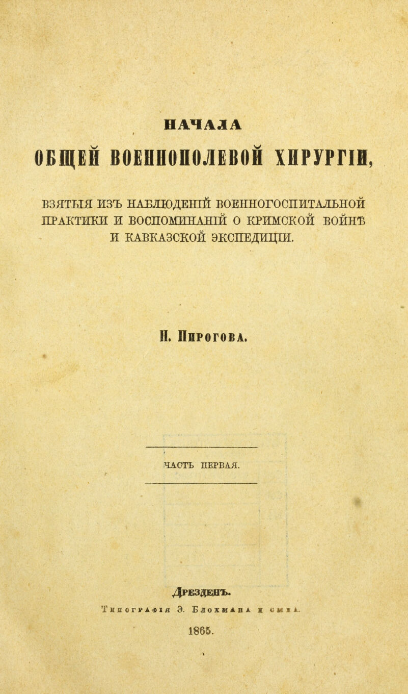 НАЧАЛА ОБЩЕЙ В0ЕНН0П0ЛЕВ0Й ХНРУРГІИ, ВЗЯТЬЫ ИЗЪ НАБЛЮДЕНИЙ ВОЕННОГО СП ИТАЛЬНОЙ ПРАКТИКИ И БОСПОМННАШЙ О КРИМСКОЙ ВОЙНЕ И КАВКАЗСКОЙ ЭКСПЕДИЦШ. Н. Пирогова. ЧАСТЬ ПЕРВАЯ. ДРЕЗДШЪ. Тнлографія Э. Бдожиіві ж сиіі. 1865.