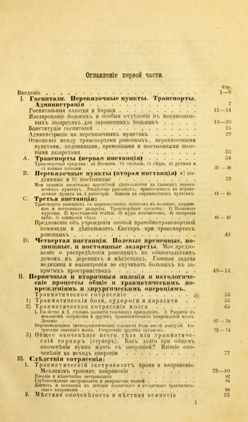 Оглавленіе первой части. Ввсдсніо I—* I. Госпитали. Веревнвочные пункты. Транспорты. Лдчіиіііетрпімл 7 Госпитальный и.1.1.111{Н И Оараки 12—11 Изолрованіе боіьннхъ і осоонв оі іѣіенія въ военвопожв* выхъ ішарвшъ дія мриведцыхь боіадвдр 18—80 Іояетвтущя госпиталей , 85 Лдминнстранш на пергинлочныхт. пунктах?» 88 Отношенін межд> транспортами раненных л., перенн.ючными пунктами, подвижными, временными и постоянными п*>.н - віош іамретамв 83 л. Транспорты (первая нпатапціп) 84 Трамворяш щіциіи і «) Ргтриі Ь) оидьльн. <•) < і,и.>. <п рути и в) коііныя ВИПШМ .17—38 в. Перевязочные пункты (вторая внстанція) в] по- дввжвне і Ь) постоянные 88 Мои правила касательно прачечной дѣято п.но. ти и.і главных і. ім-|-< и л зочныхі. пунктам.. Разд/клпис раненным.. іц)ипг<-<чіны\і. на перевя- зочные пункты на 9 каічч opiu. Заиягін на перевязочных). іі)іімам.. Ii — 43 С. Третья ііікппщіи: Транспорты районных і. оі. версияючнихт. иунктоні. іп. половые, иодциж- ные и постоянны»' лазареты. ТраВОВирІВШ средства: I) ПовВВВШ Фуіиіміы, 2) кроет і.нн.і;ія re.if.in, J) <г\ры колоинетоиь, 4) татарски •рОН, S] а.іаіИ[)еі;ін еі.д.іа 46 — 47 Предложите объ учрежденііі особой врачсбнотранпіортноіі комм.тиды и ДІ.ніелыюси. Сестер і, при транспортам, раненным. 4s d. Четвертая ннетанція. Волевые временные, по- движные, и ооетоянные лазареты. Моедредіо- жешѴ о раснредѣ.теніи раненным, но пбынаіе.іьскимі. домамь Б Ii дерешшм. и мі.стсчка.м.. Главная .іадача медицины и Фнлантроніи не гкучивать болыіыхъ въ іа- крытыхі» пространс і иахі, 49-*- Ы II- ПврВВЧНЫЯ и иторнчиым ЯВДеВІЯ 11 1 <> іогпче- екіе процессы обпдіе и і равна ■ ині ісвниъ по- вреязденіяшаъ н кнрургннескнмъ операціямъ. Трап магическое сотрясеніе .>:> 1) Трав матичегк ія Гю.ін, судороги и параличи . . .'и. 2) Травматическое сотрнсеніе мо.іга 00 1. Свойство и 2. гавот ршяшшпя гововвыдо припадков і.. I. Рагдвлк n МеХаНІПМѢ СОТрЯСОПІЯ И ДруГИХ І. травматических і. іюнреждеиін мнил. Лсчеиіе , . f»7 — 7ü Норемежанппдяся (метоорологичсокія) і.и.вныя Поли пост!, іюнту іііі. < о- ТрВССВИ епиіімаго мо.іга. ГотрШВИГ! ДІіуГНТІ (ІрГІВПЦ . 72 — 74 3) Общее окочепі.ніе нсего і ВДВ um і р а м м.і т п ч е - скіп торпоръ (ступоръ). Кавъ додто при общею окоченѣти нужно ждан, съ операціей? Вяіявіе 010- ченЬніи на исході. операціи . . 77 in Слѣдетвіл еотряеенія: 1. Травматичеекіи жстрава.іат Ъ крови и нлпряженіг. Мехапилмі. ТраВМВТ. папряженін 79—80 Плоекіе и кътночатыс NWIBBB1 латы К? ГлуГм»коеидяіціс ГВДТрШМІТМ и напряіЬ'нія тканей sl Діагнол, и показаиія въ лсчснін ц. рпичнаго и нторичнаго транчатичс- екаго іапрпшгія 89 2. Мѣ стили окочен ѣ.і ость и м I, ст на и л с фи к г ін . .