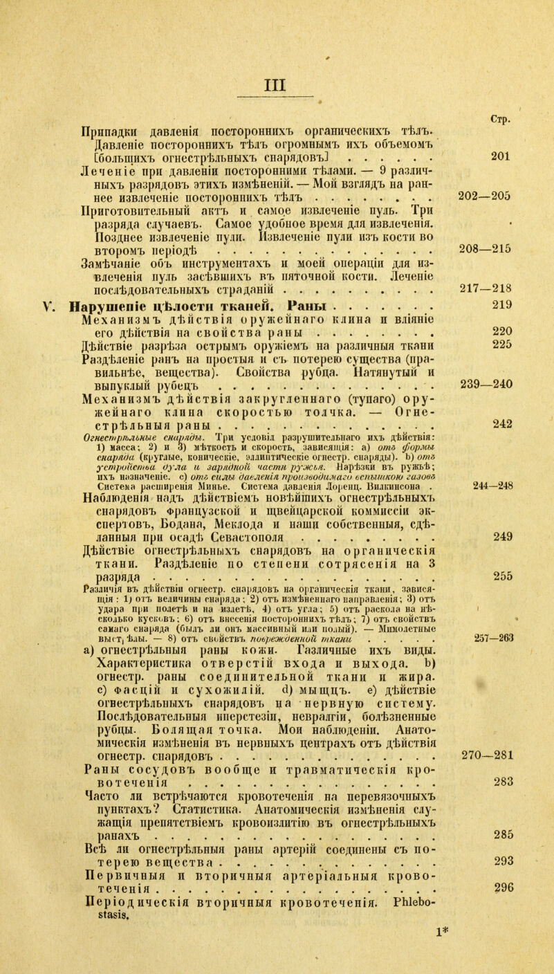 Стр. Припадки давленія постороннихъ органическихъ тѣлъ. Давленіе постороннихъ тѣлъ огромнымъ ихъ объемомъ [больщихъ огнестрѣльныхъ снарядовъ] 201 Леченіе при давленіи посторонними тѣлами. — 9 различ- ныхъ разрядовъ этихъ измѣненій. — Мой взглядъ на ран- нее извлеченіе постороннихъ тѣлъ 202—205 Приготовительный актъ и самое извлечете пуль. Три разряда случаевъ. Самое удобное время для извлеченія. Позднее извлечете пули. Извлечете пули пзъ кости во второмъ періодѣ 208—215 Замѣчаніе объ инструментахъ и моей операціи для из- влеченія пуль засѣвшихъ въ пяточной кости. Леченіе послѣдовательныхъ страданій 217—218 V. Нарушепіе цѣлости тканей* Раны 219 Механизмъ дѣйствія оружейнаго клина и вліяніе его дѣйствія на свойства раны 220 Дѣйствіе разрѣза острымъ оружіемъ на различныя ткани 225 Раздѣленіе ранъ на проетыя и съ потерею существа (пра- вильнѣе, вещества). Свойства рубца. Натянутый и выпуклый рубецъ 239—240 Механизмъ дѣйствія закругленнаго (тупаго) ору- жейнаго клина скоростью толчка. — Огне- стрѣльныя раны . 242 Огнестрѣльные снаряды. Три условіл разрушительнаго ихъ дѣйствія: 1) масса; 2) и 3) мѣткость и скорость, зависящія: а) отб формы снаряда (круглые, коническіе, эллинтическіс огнестр. снаряды). Ь) от& устройстьа рула и зарядкой части ружья. Иарѣзки въ ружьѣ; ихъ Ніізначеніе. с) о/т силы даеленія производи.магѵ ьспышкою газови Система расширенія Минье. Система давленія Лоренц. Вилкинсона . 244—248 Наблюденія надъ дѣйствіемъ новѣйшихъ огнестрѣльныхъ снарядовъ Французской и щвейцарской коммиссіи эк- спертовъ, Бодана, Меклода и наши собственный, сдѣ- ланныя при осадѣ Севастополя 249 Дѣйствіе огнестрѣльныхъ снарядовъ на органическія ткани. Раздѣленіе по степени сотрясенія на 3 разряда : 255 Различія въ дѣйствіи огнестр. снарядовъ на органическія ткани, завися- щія : 1) отъ величины снаряда ; 2) отъ измѣненнаго направленія; 3) отъ удара при нолетѣ и на излетѣ, 4) отъ угла; 5) отъ раскола на нѣ- сколько кусіи.въ ; 6) отъ внссенія постороннихъ тѣлъ; 7) отъ свойствъ самаго снаряда (былъ ли онъ массивный или полый). — Мимолетные вьк т, ѣлы. — 8) отъ свойствъ поьрежЬенной ткани 257—263 а) огнестрѣльныя раны кожи. Газличные ихъ виды. Характеристика отверстій входа и выхода. Ь) огнестр. раны соединительной ткани и жира, с) Фасцій и сухожилій. d) мыщцъ. е) дѣйствіе огвестрѣльныхъ снарядовъ ца нервную систему. Послѣдовательныя иперстезін, невралгіи, болѣзненные рубцы. Болящая точка. Мои наблюденіи. Анато- мическія измѣненія въ нервныхъ центрахъ отъ дѣйствія огнестр. снарядовъ 270—281 Раны сосудовъ вообще и травматическія кро- вотеченія 283 Часто ли встрѣчаются кровотеченія на перевязочныхъ пунктахъ? Статистика. Анатомическія измѣненія слу- жащія препятствіемъ кровоизлитію въ огнестрѣльныхъ ранахъ 285 Всѣ ли огнестрѣльныя раны артерій соединены съ по- терею вещества 293 Первичныя п вторичныя артёріальныя крово- теченія 296 Періодическія вторичныя кровотеченія. Phlebo- stasis. 1*