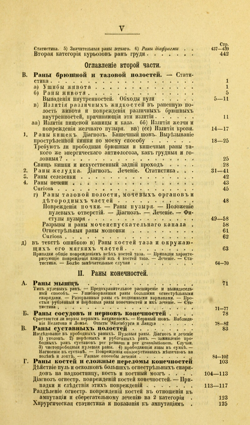 Стр. Статистика. 5) Значительный раны легкаго. 6) Раны діафрагмы . . 437—439 Вторая категорія курьозовъ ранъ груди 442 Оглавленіе второй части. В. Раны брюшной и тазовой полостей. — Стати- стика 1 а) Ушибы живота 1 б) Раны живота 5 Выпаденія внутренностей. Обходы пули 5—11 в) Излитія различныхъ жидкостей въ раненную по- лость живота и поврежденія различныхъ брюшныхъ внутренностей, иричиняющія эти излитія 11 аа) Излитія пищевой кашицы и кала, бб) Излитія желчи и поврежденія желчнаго пузыря, вв) (сс) Излитія крови. 14—17 1. Раны кишекъ Діагнозъ. Кишечный шовъ. Вырѣзываніе прострѣленной кишки по моему способу 18—25 Требуютъ ли прободныя брюшныя и кишечныя раны та- кого же энергическаго антиФлогоза, какъ грудныя и го- ловныя? , * . 4 25 Свищь кишки и искусственный задній проходъ .... 28 2. Раны желудка. Діагнозъ. Деченіе. Статистика. . . 31—41 о. Раны селезенки 42 4. Раны печени . . • 43 Curiosa . . . . * 45 г) Раны тазовой полости, мочевыхъ органовъи дѣтородныхъ част ей 48 Иоврежденія почки. — Раны пузыря. — Положеніе пулевыхъ отверстій. — Діагнозъ. — Леченіе. — Фи- стулы пузыря 49—58 Разрывы и раны мочеиспускательнаго канала . 58 Огнестрѣльныя раны мошонки 61 Curiosa 62 д) въ текстѣ ошибкою в) Раны костей таза и окружаю- щихъ его мягкихъ частей 63 Припадки общіе поврежденіямъ всѣхъ костей таза. — Припадки характе- ризующее поврежденія каждой изъ 4 костей таза. — Лечепіе. — Ста- тистика. — Бодѣе замечательные случаи 64—70 II. Раны конечностей. A. Раны мышцъ 71 Типъ пулевыхъ ранъ. — Предохранительное расширеніе и выжидатель- ный способъ. — Упшбнорванныя раны большими огнестрѣльными спарядами. — Разорваниыя раны съ подкожными карманами. — Про- стыл рубленныя и порѣзныя раны конечностей и ихь деченіе. — Ста- тистика 71—77 Б. Раны сосудовъ и нервовъ конечностей .... 78 Срастаются ли нервы первымъ натяженіемъ. — Нервный шовъ. Наблюде- ния Нелатона и Ложье. Опыты Ьйленбурга н Ландуа 78—82 B. Раны суставныхъ полостей 83 Изслѣдованіе въ прободныхъ раныхъ. Пулевыя раны. Діагнозъ и леченіс 1) уколовъ. 2) порѣзныхъ и рубленпыхъ ранъ. —■- заживленіе про- бодныхъ ранъ суставовъ per primam и per grannJationem. Случаи. 3) чистопрободныя пулевыя раны. 4) прободающія язвы въ сумкѣ. — Нагноеніе въ суставѣ. — Повреждснія околосуставііыхъ мѣшечковъ на колѣнѣ и локтѣ, — Разные способы леченія 84—102 Г. Раны костей и сложные переломы конечностей 103 Дѣйствіе пуль и осколковъ болыпихъ огнестрѣльныхъ снаря- довъ на надкостницу, кость и костный мозгъ .... 104—113 Діагнозъ огнестр. поврежденій костей конечностей. — При- падки и слѣдствія этихъ поврежденій 113—117 Раздѣленіе огнестр. поврежденій костей въ отношеніи къ амнутаціи и сберегательному леченію на 2 категоріи . 123 Хирургическая статистика и показанія къ ампутаціямъ . 125