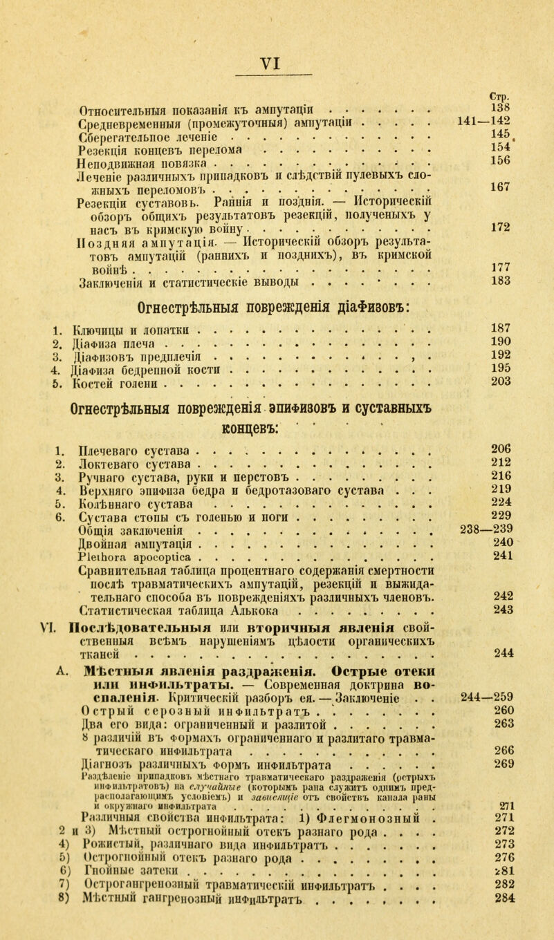 Стр. Относительный показанія къ ампутаціи 138 Средневременныя (промежуточный) ампутаціи 141—142 Сберегательное леченіе Резекція концевъ перелома 154 Неподвижная повязка і56 Леченіе различныхъ припадковъ н слѣдствій пулевыхъ сло- жныхъ переломовъ 167 Резекціи суставовь. Раннія и позднія. — Исторпческій обзоръ общихъ результатовъ резекцій, нолученыхъ у насъ въ кримскую войну 172 Поздняя ампутація. — Историческій обзоръ результа- товъ ампутацій (раннихъ и позднихъ), въ кримской войнѣ J77 Заключенія и статистическіе выводы ........ 183 Огнестрѣльныя поврежденія діаФизовъ: 1. Ключицы и лопатки • . 187 2. ДіаФИза плеча . . 190 3. Діафизовъ предплечія , . 192 4. ДіаФиза бедрепной кости 195 6. Костей голени 203 Огнестрѣльныя поврежденія эпифизовъ и суставныхъ концевъ: 1. Плечеваго сустава 206 2. Локтеваго сустава 212 3. Ручнаго сустава, руки и перстовъ 216 4. Верхняго эпиФііза бедра и бедротазоваго сустава ... 219 5. Колѣннаго сустава 224 6. Сустава стопы съ голенью и ноги 229 Общія заключенія і 238—239 Двойная ампутація 240 Plethora apocoptica 241 Сравнительная таблица процентнаго содержанія смертности послѣ травматическихъ аыпутацій, резекцій и выжида- тельнаго способа въ поврежденіяхъ различныхъ членовъ. 242 Статистическая таблица Алькока 243 VI. Послѣдовательныя или вторичныя лвленія свой- ственный всѣмъ нарушеніямъ цѣлости органическихъ тканей 244 А. Мѣстныя лвленія раздражевія. Острые отеки или инФіільтраты. — Современная доктрина во- спаленія- Критическій разборъ ея. — Заключеніе . . 244—259 Острый серозный инФильтратъ . ....... 260 Два его вида: ограниченный и разлитой 263 8 различій въ Формахъ ограниченнаго и разлитаго травма- тическаго инфильтрата 266 Діагноэъ различныхъ Формъ инфильтрата ...... 269 1'аздѣлсніе припадковъ мѣстпаго травматическаго раздраженія (уотрыхъ шіФИ.п.тратоиъ) на случайные (которымъ рана служить одниет, лред- [іапкілагаюіцнмъ условіемъ) и завиепщіс отъ свойствъ канала раны и охруяиаго инфильтрата 271 Различная свойства инФильтрата: 1) Флегмонозный . 271 2 и 3) Мѣстный острогнойный отекъ разнаго рода .... 272 4) Рожистый, различнаго вида инФильтратъ 273 5) Острогноиный отекъ разнаго рода 276 6) Гнойные затеки і81 7) Острогангренозный травматичсскій инФильтратъ .... 282 8) Мѣстннй гангренозный инфцдьтратъ 284