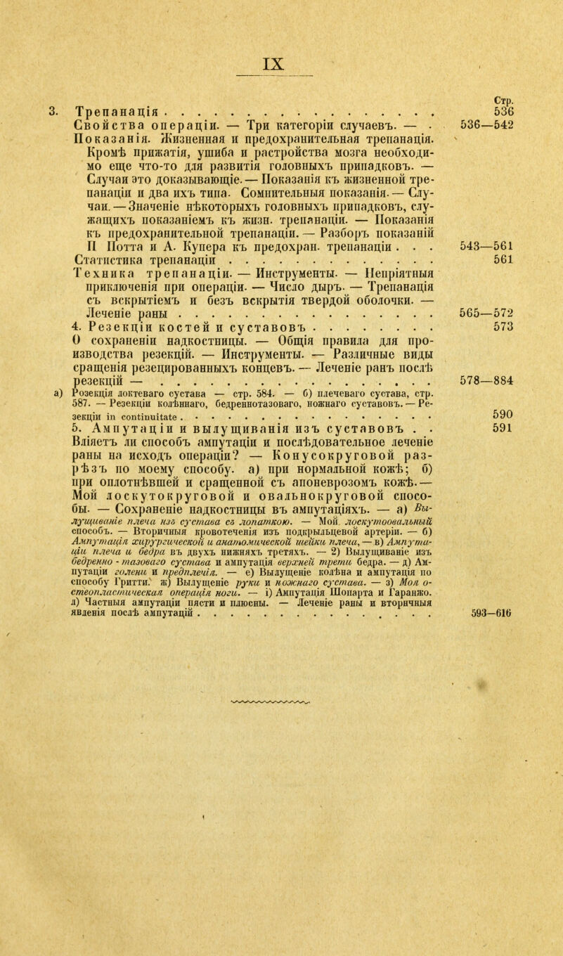 Стр. 3. Трепанація 536 Свойства операціи. — Три категоріи сяучаевъ. — • 536—542 Показанія. Жизненная и предохранительная треианація. Кромѣ прижатія, ушиба и растройства мозга необходи- мо еще что-то для развитія головныхъ припадковъ. — Случаи это доказывающее. — Показанія къ жизненной тре- панаціи и два ихъ типа. Сомнительныя показанія. — Слу- чаи. — Значеніе нѣкоторыхъ головныхъ припадковъ, слу- жащихъ показаніемъ къ жизн. трепянаціи. — Показанія къ предохранительной трепанаціи. — Разборъ показаній П Потта и А. Купера къ предохран. трепанаціи . . . 543—561 Статистика трепанаціи 561 Техника трепанаціи. — Инструменты. — ІІепріятныя приключенія при операціи- —- Число дыръ. — Трепанація съ вскрытіемъ и безъ вскрытія твердой оболочки. — Леченіе раны 565—572 4. Резекціи костей и суставовъ 573 О сохраненіи надкостницы. — Общія правила для про- изводства резекцій. — Инструменты. — Различные виды сращенія резецированныхъ концевъ. — Леченіе ранъ послѣ резекцій — 578—884 а) Розекція доктеваго сустава — стр. 584. — б) плечеваго сустава, стр. 587. — Резекціи колѣннаго, бедреннотазоваго, ножнаго суставовъ. — Ре- зекціи in continuitate 590 5. Ампутаціи и вылущиванія изъ суставовъ . . 591 Вліяетъ ли способъ ампутаціи и послѣдовательное леченіе раны на исходъ операціи? — Конусокруговой раз- рѣзъ по моему способу, а) при нормальной кожѣ; б) при оплотнѣвшей и сращенной съ апоневрозомъ кожѣ.— Мой лоскутокруговой и овальнокруговой спосо- бы. — Сохраненіе надкостницы въ ампутаціяхъ. — а) лущиваніе плеча нзг> сустава es лопаткою. — Мой, лоскутоовальный способъ. — Вторичныя кровотеченія изъ подкрыльцевой артеріи. — б) Ампутація хирургической и анатомической шейки плеча,— .в) Атпута- ціи плеча и бедра въ двухъ нижняхъ третяхъ. — 2) Вылущиваніе изъ бедренно • тазоваго сустава и ампутація верхней трети бедра. — д) Ам- путаціи голени и предплечія. — е) Вылущеніе колѣна и ампутація по способу Гритти.4 ж) Вылущеніе руки и ножнаго сустава. — з) Моя. о- стеопласшическая операція ноги. — і) Ампутація Шопарта и Гаранжо. л) Частныя ампутаціи пясти и плюсны. — Лечевіе раны и вторнчныя явленія послѣ аыпутацій • • • 593—616