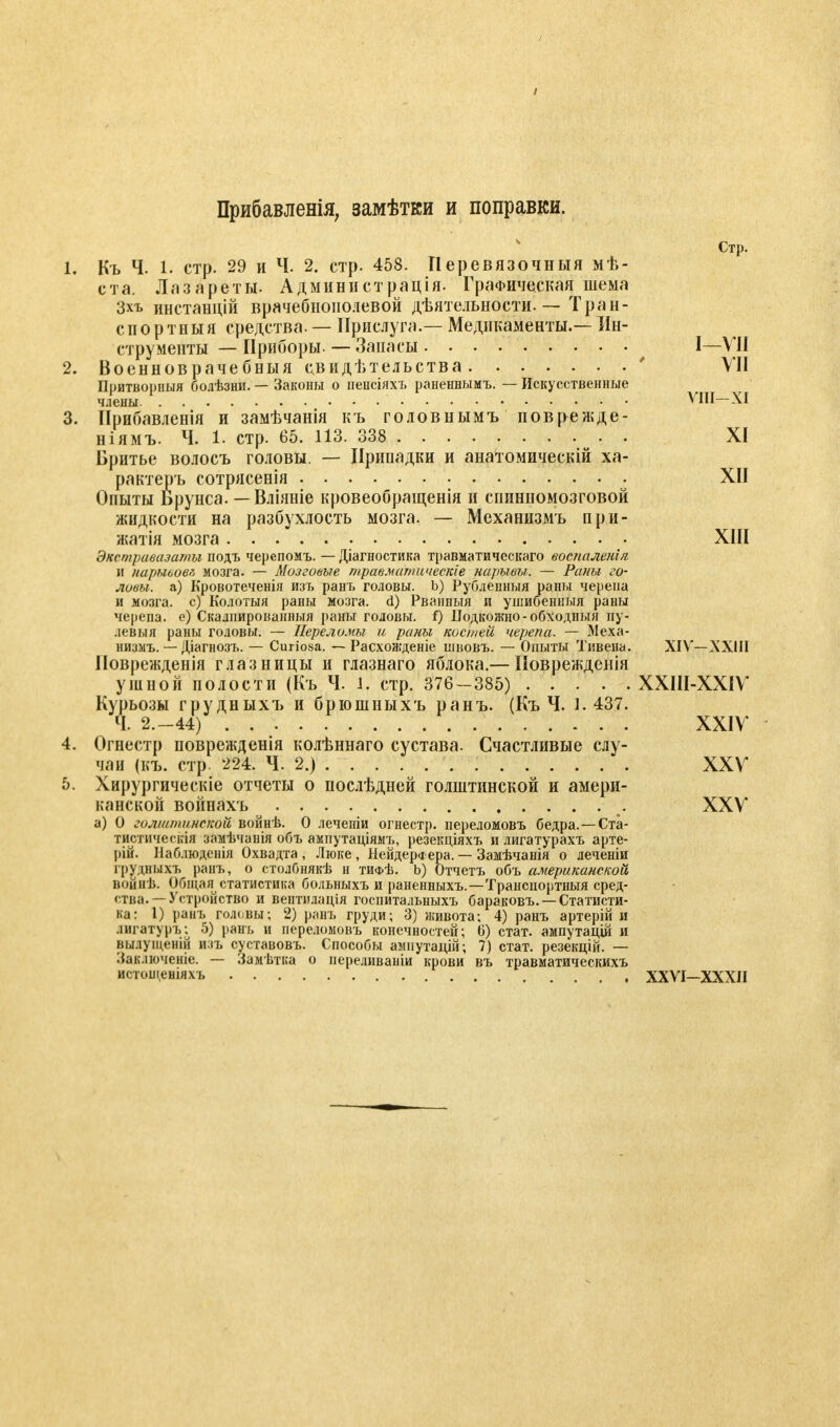 Прибавленія7 замѣтки и поправки. Стр. Къ Ч. 1. стр. 29 и Ч. 2. стр. 458. Перевязочный мѣ- ста. Лазареты. Администрация. Графическая шема Зхъ инстанцій врачебнонолевой дѣятельности. — Тран- спорт н ы я средства. — Прислуга.— Медикаменты.— Ин- струменты — Приборы. — Запасы I—VII Военноврачебныя свидѣтельства ' VII Притворпыя болѣзни. — Законы о пенсіяхъ раненнымъ. — Искусственные члены VIII—XI Прибавленія и замѣчанія къ головнымъ поврежде- ніямъ. Ч. 1. стр. 65. 113. 338 XI Бритье волосъ головы. — Припадки и анатомическій ха- рактера сотрясенія XII Опыты Брунса. — Вліяніе кровеобращенія и спинномозговой жидкости на разбухлость мозга. — Механизмъ при- жатія мозга XIII Экстравазаты подъ черепомъ. — Діагностика травматическаго воспалены н нарыьовл мозга. — Мозговые травматическіе нарывы. — Раны го- ловы, а) Кровотеченія изъ ранъ головы. Ь) Рубленныя раны черепа и мозга, с) Колотыя раны мозга, d) Рванныя и ушибенныя раны черепа, е) Скалпированныя раны головы, f) Подкожно-обходныя пу- левыя раны головы. — Переломы и раны костей черепа. — Меха- низмъ. — Діагнозъ. — Curiosa. — Расхоягденіе шновъ. — Опыты Тивена. XIV—XXIII Поврежденія глазницы и глазнаго яблока.— Поврежденія ушной полости (Къ Ч. 1. стр. 376-385) ХХІІІ-ХХІѴ Курьозы грудныхъ и брюшныхъ ранъ. (Къ Ч. 1. 437. Ч. 2.-44) XXIV Огнестр поврежденія колѣннаго сустава. Счастливые слу- чаи (къ. стр. 224. Ч. 2.) XXV Хирургическіе отчеты о послѣдней голштинской и амери- канской войпахъ XXV а) О голыипинской войнѣ. О леченіи огнестр. переломовъ бедра.—Ста- тистическія замѣчанія объ ампутаціямъ, резекціяхъ и лигатурахъ арте- ])ій. Паблюденія Охвадта , Люке, Иейдері ера. — Замѣчанія о леченіи грудныхъ ранъ, о столбнякѣ н тифѢ. b) Отчетъ объ американской войнѣ. Обіцая^ статистика больныхъ и раненныхъ.—Транспортныя сред- ства.— Устройство и вентплація госпитальныхъ бараковъ. — Статисти- ка: 1) ранъ головы; 2) ранъ груди; 3) живота; 4) ранъ артерій и лигатуръ; 5) рань и переломовъ конечностей; о) стат. ампутацій и вылуіценій изъ суставовъ. Способы ампутацій; 7) стат. резекцій. — Заключеніе. — Замѣтка о переливаніи крови въ травматическихъ истощеніяхъ XXVI—XXXII