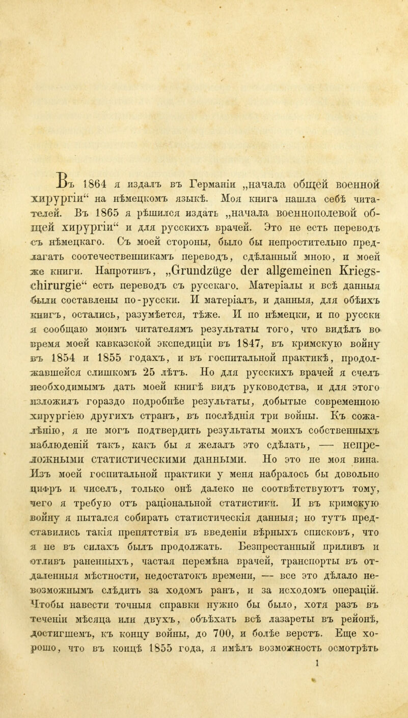 Въ 1864 я издалъ въ Германіи „начала общей военной хирургіи на нѣмецкомъ языкѣ. Моя книга нашла себѣ чита- телей. Въ 1865 я рѣшился издать „начала военнополевой об- щей хирургіи и для русскихъ врачей. Это не есть переводъ съ нѣмецкаго. Съ моей стороны, было бы непростительно пред- лагать соотечественникамъ переводъ, сдѣланный мною, и моей же книги. Напротивъ, „Grundzüge der allgemeinen Kriegs- ehirurgie есть переводъ съ русскаго. Матеріалы и всѣ данныя -были составлены по-русски. И матеріалъ, и данныя, для обѣихъ ішигъ, остались, разумѣется, тѣже. И по нѣмецки, и по русски я сообщаю моимъ читателямъ результаты того, что видѣлъ во Бремя моей кавказской экспедиціи въ 1847, въ кримскую войну въ 1854 и 1855 годахъ, и въ госпитальной практикѣ, продол- жавшейся слишкомъ 25 лѣтъ. Но для русскихъ врачей я счелъ иеобходимымъ дать моей книгѣ видъ руководства, и для этого згзложилъ гораздо подробнѣе результаты, добытые современною хирургіею другихъ странъ, въ послѣднія три войны. Къ сожа- лѣнію, я не могъ подтвердить результаты моихъ собственныхъ ваблюденій такъ, какъ бы я желалъ это сдѣлать, — непре- ложными статистическими данными. Но это не моя вина. Лзъ моей госпитальной практики у меня набралось бы довольно цифръ и чиселъ, только онѣ далеко не соотвѣтствуютъ тому, чего я требую отъ раціональной статистики. И въ кримскую войну я пытался собирать статистическія данныя; но тутъ пред- ставились такія препятствія въ введеніи вѣрныхъ списковъ, что я не въ силахъ былъ продолжать. Безпрестанный приливъ и отливъ раненныхъ, частая перемѣна врачей, транспорты въ от- даленныя мѣстности, недостатокъ времени, — все это дѣлало не- возможнымъ слѣдить за ходомъ ранъ, и за исходомъ операцій. Ч/гобы навести точныя справки нужно бы было, хотя разъ въ теченіи мѣсяца или двухъ, объѣхать всѣ лазареты въ рейонѣ, достигшемъ, къ концу войны, до 700, и болѣе верстъ. Еще хо- рошо, что въ концѣ 1855 года, я имѣлъ возможность осмотрѣть