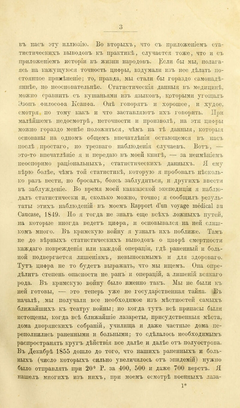 въ пасъ эту шиюзію. Во вторыхъ, что съ нриложеніемъ ста- тистическихъ выводовъ къ практикѣ, случается тоже, что и съ приложеніемъ исторіи въ жизни народовъ. Если бы мы, полага- ясь на кажущуюся точность цифры, вздріали изъ нее дѣлать по- стоянное прнмѣненіе; то, правда, мы стали бы гораздо самонадѣ- яннѣе, но неоснователыіѣе. Статистическія данныя въ медицинѣ, можно сравнить съ кушаньями изъ языковъ, которыми угощалъ Эзопъ Философа КсанФа. Онѣ говорятъ и хорошее, и худое, смотря по тому какъ и что заставляютъ ихъ говорить. При малѣйшемъ недосмотрѣ, неточности и произволѣ, на эти циФры можно гораздо менѣе положиться, чѣмъ на тѣ данныя, которыя основаны на одномъ общемъ впечатлѣніи остающемся въ насъ нослѣ простаго, но трезваго наблюденія случаевъ. Ботъ, — это-то впечатлѣніе я и передаю въ моей книгѣ, — за непмѣніемъ неоспоримо раціональныхъ, статистическихъ данныхъ. Я ему вѣрю болѣе, чѣмъ той статистикѣ, которую я пробовалъ ^сколь- ко разъ вести, но бросалъ, боясь заблудиться, и другихъ ввести въ заблужденіе. Во время моей кавказской экспедиціи я наблю- далъ статистически и, сколько можно, точно; я сообщилъ резуль- таты этихъ наблюденій въ моемъ Rapport d'un vovage medical au Caucase, 1849. Но я тогда не зналъ еще всѣхъ ложныхъ путей, на которые иногда ведетъ цифра, и основывался на ней слиш- комъ много. Въ кримскую войну я узналъ ігхъ поближе. Тамъ не до вѣрныхъ статистическихъ выводовъ о цііФрѣ смертности каждаго поврежденія или каждой операціи, гдѣ раненный и боль- ной подвергается лишеніямъ, невыноспмымъ и для здороваго. Тутъ циФра не то будетъ выражать, что мы ищемъ. Она опре- дѣлитъ степень опасности не ранъ и операцій, а лишеній всякаго рода. Въ кримскую войну было именно такъ. Мы не были къ ней готовы, — это теперь уже не государственная тайна. Въ началѣ, мы получали все необходимое изъ мѣстностей самыхъ блнжайшихъ къ театру войны; но когда тутъ всѣ припасы были истощены, когда всѣ ближайшіе лазареты, присудственныя мѣста, дома дворянскихъ собраній, училища и даже частные дома пе- реполнились раненными и больными; то сдѣлалось необходимымъ распространять кругъ дѣйствія все далѣе и далѣе отъ полуострова. Въ Декабрѣ 1855 дошло до того, что нашихъ раненныхъ и боль- ныхъ (число которыхъ сильно увеличилось отъ эпидемій) нужно было отправлять при 20° Р. за 400, 500 и даже 700 верстъ. Я нашелъ многихъ изъ нихъ, при моемъ осмотрѣ военныхъ лаза- 1*