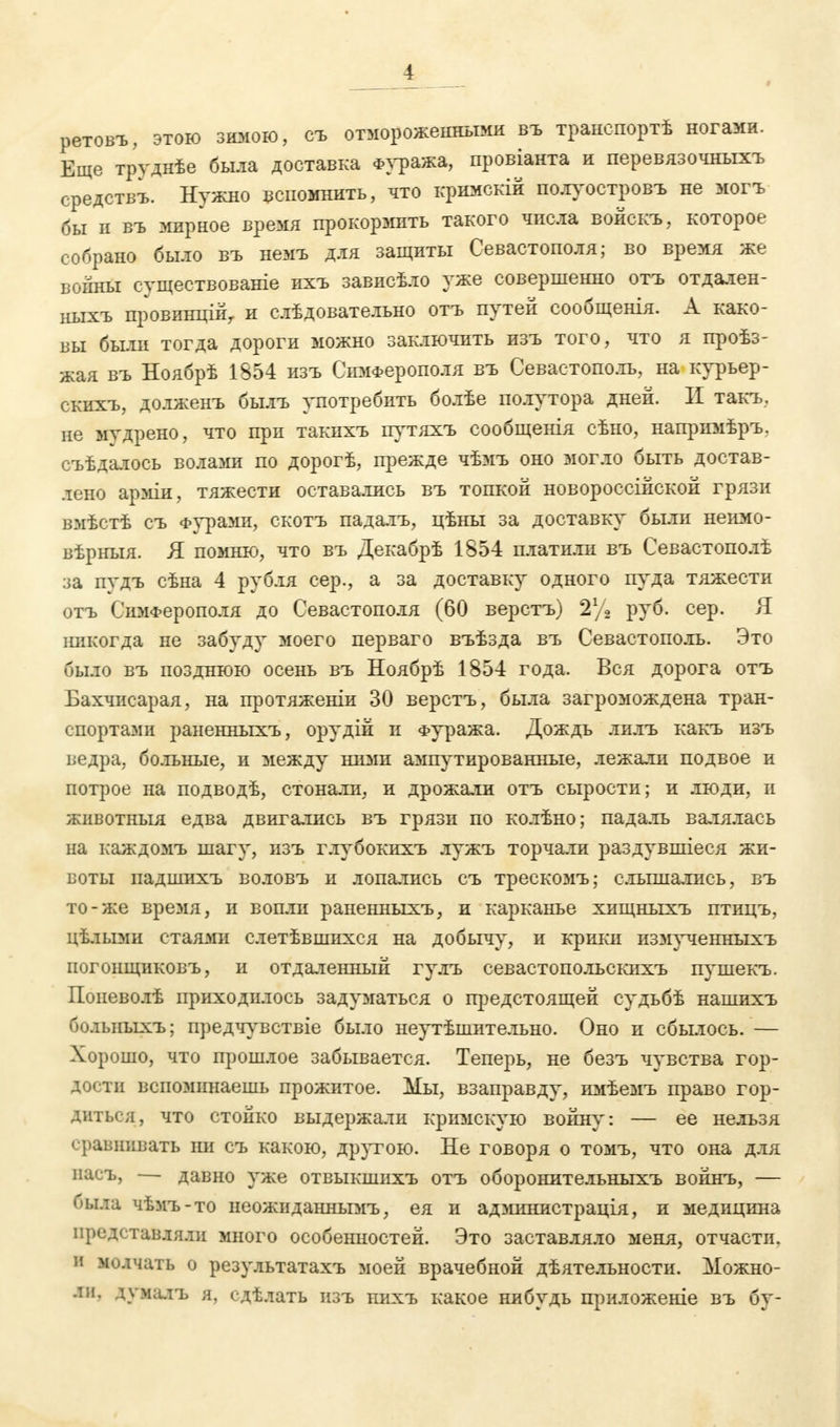 ретовъ, этою зимою, съ отмороженными въ транспортѣ ногами. Еще трѵднѣе была доставка Фуража, провіанта и перевязочныхъ средствъ. Нужно вспомнить, что кримскій полуостров* не могъ бы и въ мирное время прокормить такого числа войскъ, которое собрано было въ немъ для защиты Севастополя; во время же войны сѵществованіе ихъ зависѣло уже совершенно отъ отдален- ныхъ провинційу и слѣдовательно отъ путей сообщенія. А како- вы были тогда дороги можно заключить изъ того, что я проѣз- жая въ Ноябрѣ 1854 изъ Симферополя въ Севастополь, на курьер- скихъ, долженъ былъ употребить болѣе полутора дней. II такъ. не мудрено, что при такихъ путяхъ сообщенія сѣно, напримѣръ. оъѣдалось волами по дорогѣ, прежде чѣмъ оно могло быть достав- лено арміи, тяжести оставались въ топкой новороссийской грязи вмѣстѣ съ Фурами, скотъ падалъ, цѣны за доставку были неимо- вѣрныя. Я помню, что въ Декабрѣ 1854 платили въ Севастополѣ :>а пудъ сѣна 4 рубля сер., а за доставку одного пуда тяжести отъ Симферополя до Севастополя (60 верстъ) 2% руб. сер. Я никогда не забуду моего перваго въѣзда въ Севастополь. Это было въ позднюю осень въ Ноябрѣ 1854 года. Вся дорога отъ Бахчисарая, на протяженіи 30 верстъ, была загромождена тран- спортами раненньгхъ, орудій и Фуража. Дождь лилъ какъ изъ ведра, больные, и между ними ампутированные, лежали подвое и потрое на подводѣ, стонали, и дроясали отъ сырости; и люди, и животныя едва двигались въ грязи по колѣно; падаль валялась на каждомъ шагу, изъ глубокігхъ лужъ торчали раздувшіеся жи- воты падшихъ воловъ и лопались съ трескомъ; слышались, въ то-я;е время, и вопли раненньгхъ, и карканье хищныхъ птицъ, цѣлыми стаями слетѣвшихся на добычу, и крики измученныхъ погонщиковъ, и отдаленный гулъ севастопольскихъ пушекъ. Попеволѣ приходилось задуматься о предстоящей судьбѣ нашихъ больныхъ; предчувствіе было неутѣшительно. Оно и сбылось. — Хорошо, что прошлое забывается. Теперь, не безъ чувства гор- дости вспоминаешь прожитое. Мы, взаправду, имѣемъ право гор- диться, что стойко выдержали кримскую войну: — ее нельзя сравнивать іш съ какою, другою. Не говоря о томъ, что она для насъ, — давно уже отвыкшихъ отъ оборонительныхъ войнъ, — была чѣмъ-то неожиданнымъ, ея и а д министр ація, и медицина представляли много особенностей. Это заставляло меня, отчасти, и молчать о результатахъ моей врачебной дѣятелъностн. Можно- ли. думалъ я, сдѣлать изъ нихъ какое нибудь приложеніе въ бу-