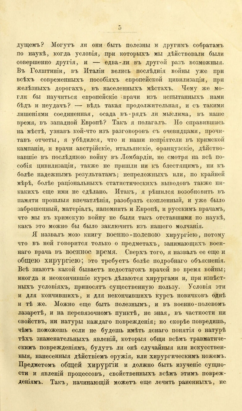 дущемъ ? Могутъ ли они быть полезны и другимъ собратамъ по наукѣ, когда условія, при которыхъ мы дѣйствовали были совершенно другія, и — едва-ли въ другой разъ возможный. Въ Голштиніи, въ Италіи велись послѣднія войны уже при всѣхъ современныхъ пособіяхъ европейской цивилизаціи, при желѣзныхъ дорогахъ, въ населенныхъ мѣстахъ. Чему же мо- гли бы научиться европейскіе врачи изъ испытанныхъ нами бѣдъ и неудачъ? — вѣдь такая продолжительная, и съ такими лишеніями соединенная, осада въ-рядъ ли мыслима, въ наше время, въ западной Европѣ? Такъ я полагалъ. Но справившись на мѣстѣ, узнавъ кой-что изъ разговоровъ съ очевидцами, прочи- тавъ отчеты, я убѣдился, что и наши непріятели въ кримской кампаніи, и врачи австрійскіе, итальянскіе, Французскіе, дѣйство- вавшіе въ послѣднюю войну въ Ломбардіи, не смотря на всѣ по- собія цивилизаціи, также не пришли ни къ блестящимъ, ни къ болѣе надежнымъ результатамъ; непреложныхъ или, по крайней мѣрѣ, болѣе раціональныхъ статистическихъ выводовъ также ни- какихъ еще ими не сдѣлано, Итакъ, я рѣшился возобновить въ памяти прошлыя впечатлѣнія, разобрать скопленный, и уже было заброшенный, матеріалъ, напомнить и Европѣ, и русскимъ врачамъ, что мы въ кримскую войну не были такъ отставшими по наукѣ, какъ это можно бы было заключить изъ нашего молчанія. Я назвалъ мою книгу военно-полевою хирургіею, потому что въ ней говорится только о предметахъ, занимающихъ воен- наго врача въ военное время. Сверхъ того, я назвалъ ее еще и общею хирургіею; это требу етъ болѣе подробнаго объясненія. Всѣ знаютъ какой бываетъ недостатокъ врачей во время войны; иногда и неокончившіе курсъ дѣлаются хирургами и, при извѣст- ныхъ условіяхъ, приносятъ существенную пользу. Условія эти и для кончившихъ, и для некончившихъ курсъ новичковъ однѣ и тѣ же. Можно еще быть полезнымъ, и въ военно - полевомъ лазаретѣ, и на перевязочномъ пунктѣ, не зная, въ частности ни свойствъ, ни натуры каждаго поврежденія; но скорѣе повредишь, чѣмъ поможешь если не будешь имѣть яснаго понятія о натурѣ тѣхъ знаменательныхъ явленій, который общи всѣмъ травматиче- скимъ поврежденіямъ, будутъ ли онѣ случайный или искусствен- ныя, нанесенный дѣйствіемъ оружія, или хирургическимъ ножемъ. Предметомъ общей хирургіи и должно быть изученіе сущно- сти и явленій процессовъ, свойственныхъ всѣмъ этимъ повреж- деніямъ. Такъ, начинающій можетъ еще лечить раненныхъ, не