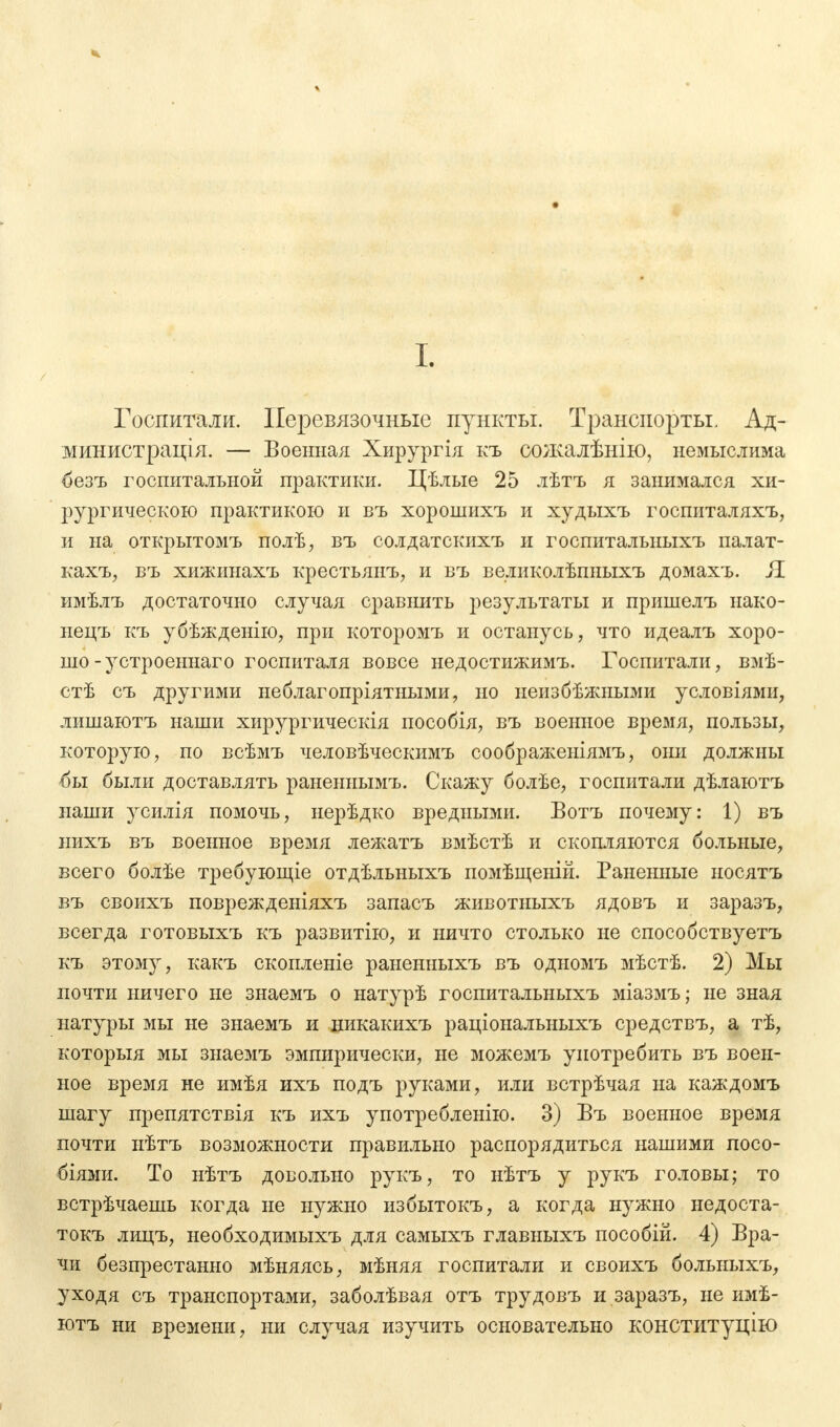 Госпитали. Перевязочные пункты. Транспорты. Ад- министрация. — Военная Хирургія къ сожалѣнію, немыслима безъ госпитальной практики. Цѣлые 25 лѣтъ я занимался хи- рургическою практикою и въ хорошихъ и худыхъ госпиталяхъ, и на открытомъ полѣ, въ солдатскихъ и госпитальныхъ палат- кахъ, въ хижинахъ крестьяиъ, и въ великолѣпныхъ домахъ. Я имѣлъ достаточно случая сравнить результаты и пришелъ нако- нецъ къ убѣжденію, при которомъ и останусь, что идеалъ хоро- шо-у строеннаг о госпиталя вовсе недостижимъ. Госпитали, вмѣ- стѣ съ другими неблагопріятными, но неизбежными условіями, лишаютъ наши хирургическія пособія, въ военное время, пользы, которую, по всѣмъ человѣческимъ соображеніямъ, они должны бы были доставлять раненнымъ. Скажу болѣе, госпитали дѣлаютъ наши усилія помочь, нерѣдко вредными. Вотъ почему: 1) въ нихъ въ военное время лежатъ вмѣстѣ и скопляются больные, всего болѣе требующіе отдѣльныхъ помѣщеній. Раненные носятъ въ своихъ поврежденіяхъ запасъ животныхъ ядовъ и заразъ, всегда готовыхъ къ развитію, и ничто столько не способствуетъ къ этому, какъ скопленіе раненныхъ въ одномъ мѣстѣ. 2) Мы почти ничего не знаемъ о натурѣ госпитальныхъ міазмъ; не зная натуры мы не знаемъ и никакихъ раціональныхъ средствъ, а тѣ, который мы знаемъ эмпирически, не можемъ употребить въ воен- ное время не имѣя ихъ подъ руками, или встрѣчая на каждомъ шагу препятствія къ ихъ употребленію. 3) Въ военное время почти нѣтъ возможности правильно распорядиться нашими посо- біями. То нѣтъ довольно рукъ, то нѣтъ у рукъ головы; то встрѣчаешь когда не нужно избытокъ, а когда нужно недоста- токъ лицъ, необходимыхъ для самыхъ главныхъ пособій. 4) Вра- чи безпрестанно мѣняясь, мѣняя госпитали и своихъ больныхъ, уходя съ транспортами, заболѣвая отъ трудовъ и заразъ, не имѣ- ютъ ни времени, ни случая изучить основательно конституцию