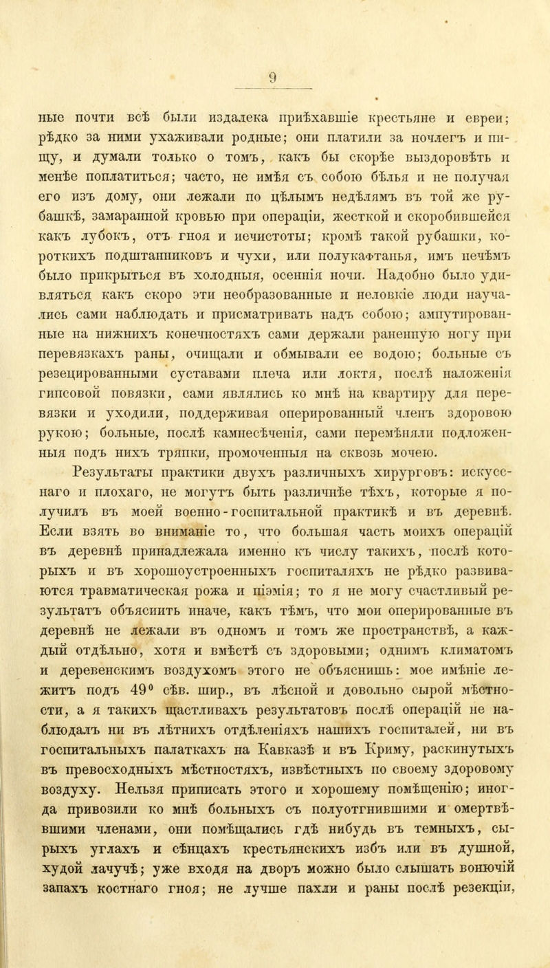 ные почти всѣ были издалека приѣхавшіе крестьяне и евреи; рѣдко за ними ухаживали родные; они платили за ночлегъ и пи- щу, и думали только о томъ, какъ бы скорѣе выздоровѣть и менѣе поплатиться; часто, не имѣя съ собою бѣлья и не получая его изъ дому, они лежали по цѣлымъ недѣлямъ въ той же ру- башкѣ, замаранной кровью при операціи, жесткой и скоробившейся какъ лубокъ, отъ гноя и нечистоты; кромѣ такой рубашки, ко- роткихъ подштанниковъ и чухи, или полукафтанья, имъ иечѣмъ было прикрыться въ холодныя, осеннія ночи. Надобно было уди- вляться какъ скоро эти необразованные и неловкіе люди науча- лись сами наблюдать и присматривать надъ собою; ампутирован- ные на нижнихъ конечностяхъ сами держали раненную ногу при перевязкахъ раны, очищали и обмывали ее водою; больные съ резецированными суставами плеча или локтя, послѣ наложѳнія гипсовой повязки, сами являлись ко мнѣ на квартиру для пере- вязки и уходили, поддерживая оперированный членъ здоровою рукою; больные, послѣ камнесѣченія, сами перемѣняли подложеи- ныя подъ нихъ тряпки, промоченный на сквозь мочею. Результаты практики двухъ различныхъ хирурговъ: искусс- наго и плохаго, не могутъ быть различнѣе тѣхъ, которые я по- лучилъ въ моей военно-госпитальной практикѣ и въ деревнѣ. Если взять во вниманіе то, что большая часть моихъ операцій въ деревнѣ принадлежала именно къ числу такихъ, послѣ кото- рыхъ и въ хорошоустроенныхъ госпиталяхъ не рѣдко развива- ются травматическая рожа и піэмія; то я не могу счастливый ре- зультатъ объяснить иначе, какъ тѣмъ, что мои оперированные въ деревнѣ не лежали въ одномъ и томъ же пространствѣ, а каж- дый отдѣльно, хотя и вмѣстѣ съ здоровыми; однимъ климатомъ и деревенскимъ воздухомъ этого не объяснишь: мое имѣніе ле- житъ подъ 49° сѣв. шир., въ лѣсной и довольно сырой мѣстно- сти, а я такихъ щастливахъ результатовъ послѣ операцій не на- блюдалъ ни въ лѣтнихъ отдѣленіяхъ нашихъ госпиталей, ни въ госпитальныхъ палаткахъ на Кавказѣ и въ Криму, раскинутыхъ въ превосходныхъ мѣстностяхъ, извѣстныхъ по своему здоровому воздуху. Нельзя приписать этого и хорошему помѣщенію; иног- да привозили ко мнѣ больныхъ съ полуотгнившими и омертве- вшими членами, они помѣщались гдѣ нибудь въ темныхъ, сы- рыхъ углахъ и сѣнцахъ крестьянскихъ избъ или въ душной, худой лачучѣ; уже входя на дворъ можно было слышать вонючій запахъ костнаго гноя; не лучше пахли и раны послѣ резекціи,