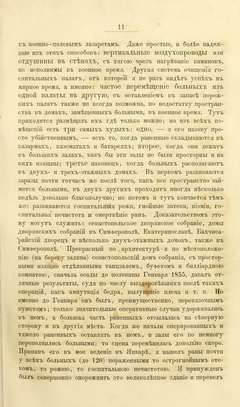 къ военно - полевымъ лазаретамъ. Даже простые, и болѣе надеж- ные изъ этихъ способовъ: вертикальные воздухопроводы или отдушины въ стѣнахъ, съ тягою чрезъ нагрѣваніе каминовъ, не исполнимы въ военное время. Другая система очищенія го- спитальныхъ палатъ, отъ которой я не разъ видѣлъ успѣхъ въ мирное время, а именно: частое перемѣщеніе больныхъ изъ одной палаты, въ другую, съ оставленіемъ въ запасѣ порож- нихъ палатъ также не всегда возможна, по недостатку простран- ства въ домахъ, замѣщенныхъ больными, въ военное время. Тутъ приходится размѣщать ихъ гдѣ только можно; но изъ всѣхъ по- мѣщеній есть три самыхъ худыхъ: одно, — я его назову про- сто убійственнымъ, — есть то, когда раненные складываются въ казармахъ, казематахъ и батареяхъ; второе, когда они лежатъ въ болыиихъ залахъ, какъ бы эти залы не были просторны и на видъ изящны; третье наконецъ, когда больныхъ располагаютъ въ двухъ- и трехъ-этажныхъ домахъ. Въ первомъ развиваются заразы почти тотчасъ же послѣ того, какъ все пространство зай- мется больными, въ двухъ другихъ проходитъ иногда нѣсколько недѣль довольно благополучно; но потомъ и тутъ кончается тѣмъ же: развиваются госпитальныя рожи, гнойные затеки, піэміи, го- спитальная нечистота и омертвѣніе рань. Доказательствомъ это- му могутъ служить: севастопольское дворянское собраніе, домы дворянскихъ собраній въ СимФерополѣ, Екатерщюславѣ, Бахчиса- 'райскій дворецъ и нѣсколько двухъ-этажныхъ домовъ, также въ СимФерополѣ.' Прекрасный по архитектурѣ и по мѣстоположе- нію (на берегу залива) севастопольски! домъ собранія, съ простор- ными изящно отдѣланными танцзаломъ, буфетомъ и билліардною комнатою, сначала осады до половины Генваря 1855, давалъ от- личные результаты, судя по числу выздоровѣвшихъ послѣ такихъ операцій, какъ ампутація бедра, вылущеніе плеча и т. п. Но именно до Генваря онъ былъ, преимущественно, перевязочнымъ пунктомъ; только значительные оперативные случаи удерживались въ немъ, а большая часть раненныхъ отсылалась на сѣверную сторону и въ другія мѣста. Когда же начали оперированныхъ и тяжело раненныхъ оставлять въ немъ, и залы его по немногу переполнились больными; то сцена перемѣнилась довольно скоро. Принявъ его въ мое веденіе въ Январѣ, я нашелъ раны почти у всѣхъ больныхъ (до 120) пораженными то острогнойнымъ оте- комъ, то рожею, то госпитальною нечистотою. Я принужденъ былъ совершенно опорожнить это великолѣпное зданіе и перевелъ