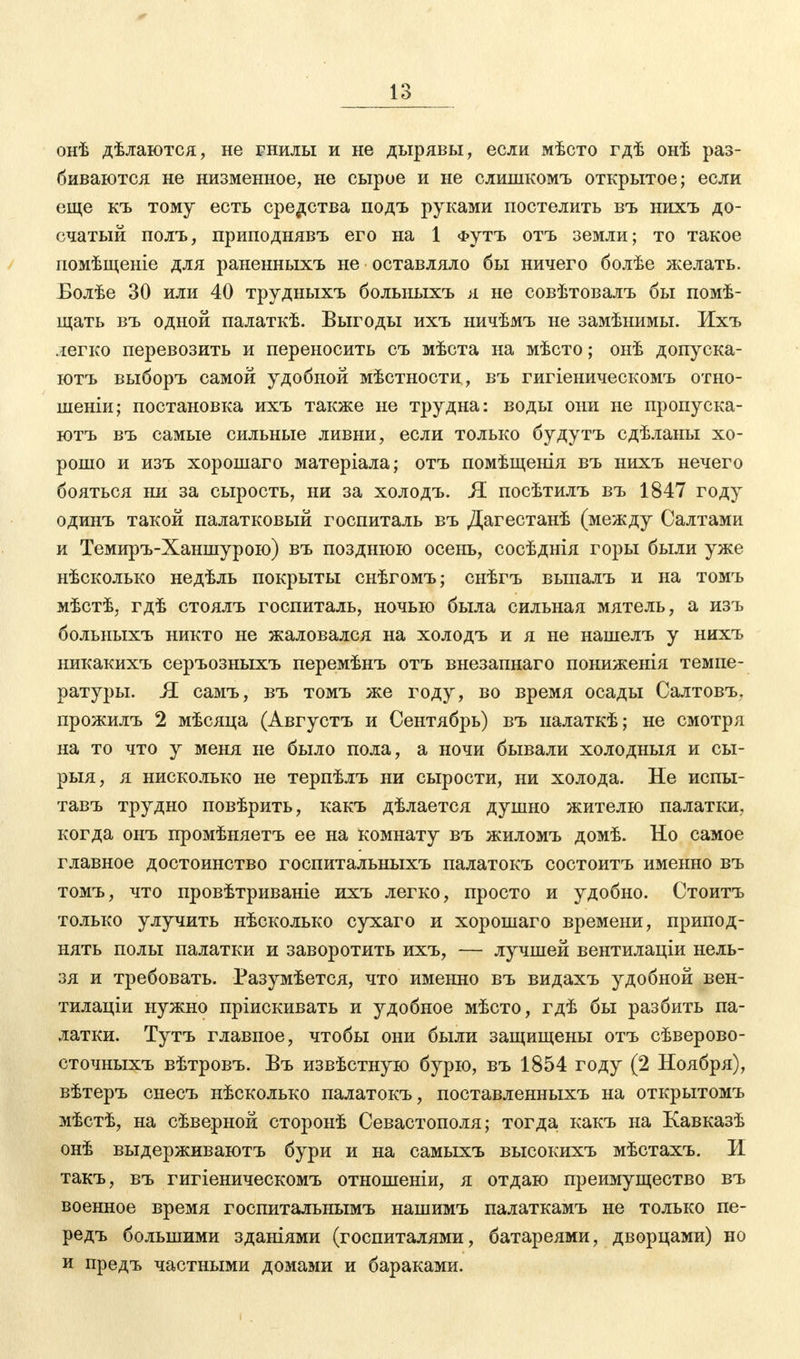 онѣ дѣлаются, не гнилы и не дырявы, если мѣсто гдѣ онѣ раз- биваются не низменное, не сырое и не слишкомъ открытое; если еще къ тому есть средства подъ руками постелить въ нихъ до- счатый полъ, приподнявъ его на 1 Футъ отъ земли; то такое помѣщеніе для раненныхъ не оставляло бы ничего болѣе желать. Болѣе 30 или 40 трудныхъ больныхъ я не совѣтовалъ бы помѣ- щать въ одной палаткѣ. Выгоды ихъ ничѣмъ не замѣнимы. Ихъ легко перевозить и переносить съ мѣста на мѣсто; онѣ допуска- ютъ выборъ самой удобной мѣстности, въ гигіеническомъ отно- шеніи; постановка ихъ также не трудна: воды они не пропуска- ютъ въ самые сильные ливни, если только будутъ сдѣланы хо- рошо и изъ хорошаго матеріала; отъ помѣщенія въ нихъ нечего бояться ни за сырость, ни за холодъ. Я посѣтилъ въ 1847 году одинъ такой палатковый госпиталь въ Дагестанѣ (между Салтами и Темиръ-Ханшурою) въ позднюю осень, сосѣднія горы были уже нѣсколько недѣль покрыты снѣгомъ; снѣгъ выпалъ и на томъ мѣстѣ, гдѣ стоялъ госпиталь, ночью была сильная мятель, а изъ больныхъ никто не жаловался на холодъ и я не нашелъ у нихъ никакихъ серъозныхъ перемѣнъ отъ внезапнаго пониженія темпе- ратуры. Я самъ, въ томъ же году, во время осады Салтовъ, прожилъ 2 мѣсяца (Августъ и Сентябрь) въ иалаткѣ; не смотря на то что у меня не было пола, а ночи бывали холодныя и сы- рыя, я нисколько не терпѣлъ ни сырости, ни холода. Не испы- тавъ трудно повѣрить, какъ дѣлается душно жителю палатки, когда онъ промѣняетъ ее на комнату въ жиломъ домѣ. Но самое главное достоинство госпитальныхъ палатокъ состоитъ именно въ томъ, что провѣтриваніе ихъ легко, просто и удобно. Стоитъ только улучить нѣсколько сухаго и хорошаго времени, припод- нять полы палатки и заворотить ихъ, — лучшей вентилаціи нель- зя и требовать. Разумѣется, что именно въ видахъ удобной вен- тилаціи нужно пріискивать и удобное мѣсто, гдѣ бы разбить па- латки. Тутъ главное, чтобы они были защищены отъ сѣверово- сточныхъ вѣтровъ. Въ извѣстную бурю, въ 1854 году (2 Ноября), вѣтеръ снесъ нѣсколько палатокъ, поставленныхъ на открытомъ мѣстѣ, на сѣверной сторонѣ Севастополя; тогда какъ на Кавказѣ онѣ выдерживаютъ бури и на самыхъ высокихъ мѣстахъ. И такъ, въ гигіеническомъ отношеніи, я отдаю преимущество въ военное время госпитальнымъ нашимъ палаткамъ не только пе- редъ большими зданіями (госпиталями, батареями, дворцами) но и предъ частными домами и бараками.