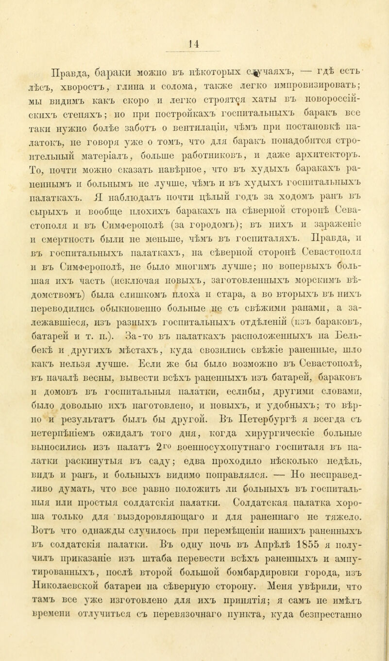 Правда, бараки можно въ нѣкоторых ащріаяхъ, — гдѣ есть лѣсъ, хворостъ, глина и солома, также легко импровизировать; мы видимъ какъ скоро и легко строятся хаты въ новороссій- скихъ степяхъ; но при постройкахъ госпиталыіыхъ баракъ все таки нужно болѣе заботъ о вентилаціи, чѣмъ при постановкѣ па- латокъ, не говоря уже о томъ, что для баракъ понадобится стро- ительный матеріалъ, больше работников!», и даже архитекторъ. То, почти можно сказать навѣрное, что въ худыхъ баракахъ ра- неннымъ и больнымъ не лучше, чѣмъ и въ худыхъ госиитальныхъ палаткахъ. Я наблюдалъ почти цѣлый годъ за ходомъ раиъ въ сырыхъ и вообще плохихъ баракахъ на сѣверной сторопѣ Сева- стополя и въ СимФерополѣ (за городомъ); въ нихъ и зараженіе и смертность были не меньше, чѣмъ въ госпиталяхъ. Правда, и въ госпитальныхъ палаткахъ, на сѣверной сторонѣ Севастополя и въ СимФерополѣ, не было многимъ лучше; но вопервыхъ боль- шая ихъ часть (исключая новыхъ, заготовленныхъ морскимъ вѣ- домствомъ) была слишкомъ плоха и стара, а во вторыхъ въ нихъ переводились обыкновенно больные не съ свѣжими ранами, а за- лежавшіеся, изъ разныхъ госпитальныхъ отдѣленій (пзъ бараковъ, батарей и т. п.). За-то въ палаткахъ расположенныхъ на Бель- бекѣ и другихъ мѣстахъ, куда свозились свѣжіе раненные, шло какъ нельзя лучше. Если же бы было возможно въ Севастоиолѣ, въ пачалѣ весны, вывести всѣхъ раненныхъ изъ батарей, бараковъ и домовъ въ госиитальныя палатки, еслибы, другими словами, было довольно ихъ наготовлено, и новыхъ, и удобныхъ; то вѣр- но и результатъ былъ бы другой. Бъ Петербургѣ я всегда съ нетериѣніемъ ожидалъ того дня, когда хирургическіе больные выносились изъ иалатъ 2го военносухопутнаго госпиталя въ па- латки раскннутыя въ саду; едва проходило нѣсколько недѣль, видъ и ранъ, и болыіыхъ видимо поправлялся. — Но несправед- ливо думать, что все равно положить ли болыіыхъ въ госпиталь- ныя или иростыя солдатскія палатки. Солдатская палатка хоро- ша только для выздоровляющаго и для раненнаго не тяжело. Ботъ что однажды случилось при перемѣщеніи иашихъ раненныхъ въ солдатскія палатки. Бъ одну ночь въ Апрѣлѣ 1855 я полу- чилъ приказаніе изъ штаба перевести всѣхъ раненныхъ и ампу- тированныхъ, иослѣ второй большой бомбардировки города, изъ Николаевской батареи на сѣверную сторону. Меня увѣрили, что тамъ все уже изготовлено для ихъ принятія; я самъ не имѣлъ времени отлучиться съ перевязочнаго пункта, куда безпрестанно