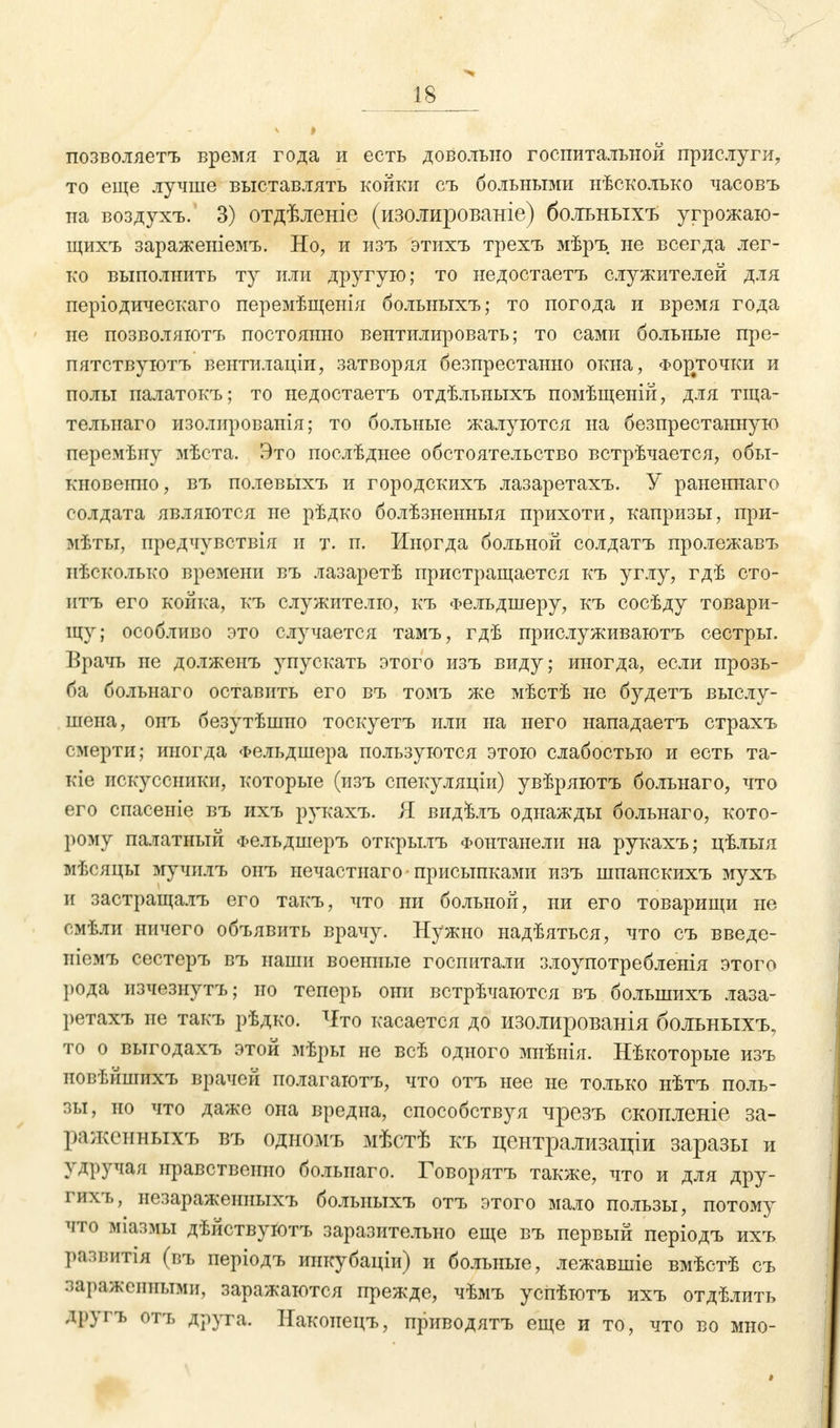 позволяетъ время года и есть довольно госпитальной прислуги, то еще лучше выставлять койки съ больными нѣсколько часовъ на воздухъ. 3) отдѣленіе (изолированіе) больныхъ угрожаю- щихъ зараженіемъ. Но, и изъ этихъ трехъ мѣръ не всегда лег- ко выполнить ту или другую; то недостаетъ служителей для періодическаго перемѣщенія больныхъ; то погода и время года не позволяютъ постоянно вентилировать; то сами больные пре- пятствуютъ вентилаціи, затворяя безпрестанно окна, Фор#точки и полы палатокъ; то недостаетъ отдѣльныхъ помѣщеній, для тща- тельиаго изолировапія; то больные жалуются на безпрестанную перемѣну мѣста. Это послѣднее обстоятельство встрѣчается, обы- кновеіпю, въ полевыхъ и городскихъ лазаретахъ. У раненнаго солдата являются не рѣдко болѣзненныя прихоти, капризы, при- мѣты, предчувствія и т. п. Иногда больной солдатъ пролежавъ иѣсколько времени въ лазаретѣ пристращается къ углу, гдѣ сто- итъ его койка, къ служителю, къ Фельдшеру, къ сосѣду товари- щу; особливо это случается тамъ, гдѣ прислуживаютъ сестры. Врачь не долженъ упускать этого изъ виду; иногда, если прозь- ба больнаго оставить его въ томъ же мѣстѣ не будетъ выслу- шена, онъ безутѣшио тоскуетъ или на него нападаетъ страхъ смерти; иногда Фельдшера пользуются этою слабостью и есть та- кіе искуссники, которые (изъ спекуляціи) увѣряютъ больнаго, что его спасеніе въ ихъ рукахъ. Я видйлъ однажды больнаго, кото- рому палатный Фельдшеръ открылъ Фонтанели на рукахъ; цѣлыя мѣсяцы мучилъ онъ нечастнаго-присыпками изъ шпанскихъ мухъ и застращалъ его такъ, что ни больной, ни его товарищи не смѣли ничего объявить врачу. Нужно надѣяться, что съ введе- ніемъ сестеръ въ наши военные госпитали злоупотребленія этого рода изчезнутъ; но теперь они встрѣчаются въ большихъ лаза- ретахъ не такъ рѣдко. Что касается до изолированія больныхъ, то о выгодахъ этой мѣры не всѣ одного миѣнія. Нѣкоторые изъ новѣйшихъ врачей полагаютъ, что отъ нее не только нѣтъ поль- зы, но что даже она вредна, способствуя чрезъ скошгеніе за- раженныхъ въ одномъ мѣстѣ къ централизации заразы и удручая нравственно больнаго. Говорятъ также, что и для дру- гихъ, незараженпыхъ больныхъ отъ этого мало пользы, потому чти міазмы дѣйствуютъ заразительно еще въ первый періодъ ихъ развитія (въ періодъ инкубаціи) и больные, лежавшіе вмѣстѣ съ зараженными, заражсяются прежде, чѣмъ успѣготъ ихъ отдѣлить друі г, отъ друга. Накоиецъ, приводятъ еще и то, что во мно-