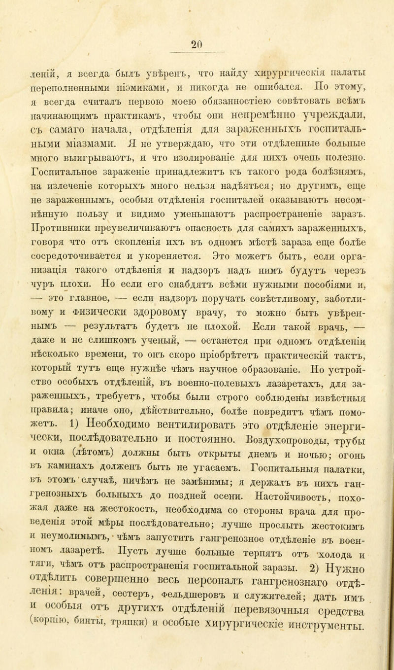 леній, я всегда былъ увѣренъ, что найду хирургическія палаты переполненными піэмиками, и никогда не ошибался. По этому, я всегда считалъ первою моею обязаныостіею совѣтовать всѣмъ начинающимъ практикамъ, чтобы они непремѣнно учреждали, съ самаго начала, отдѣленія для зараженныхъ госпиталь- ными міазмами. Я не утверждаю, что эти отдѣленные больные много выигрываютъ, и что изолированіе для нихъ очень полезно. Госпитальное зараженіе принадлежитъ къ такого рода болѣзнямъ, на излеченіе которыхъ много нельзя надѣяться; но другимъ, еще не зараженнымъ, особыя отдѣленія госпиталей оказываютъ несом- нѣнную пользу и видимо уменьшаютъ распространеніе заразъ. Противники преувеличиваютъ опасность для самихъ зараженныхъ, говоря что отъ скопленія ихъ въ одномъ мѣстѣ зараза еще болѣе сосредоточивается и укореняется. Это можетъ быть, если орга- низация такого отдѣленія и надзоръ надъ нимъ будутъ черезъ чуръ плохи. Но если его снабдятъ всѣми нужными пособіями и, — это главное, — если надзоръ поручать совѣстливому, заботли- вому и Физически здоровому врачу, то можно быть увѣрен- нымъ — результатъ будетъ не плохой. Если такой врачь, — даже и не слишкомъ ученый, — останется при одномъ отдѣленіи нѣсколько времени, то онъ скоро пріобрѣтетъ практически! тактъ, который тутъ еще нужнѣе чѣмъ научное образованіе. Но устрой- ство особыхъ отдѣленій, въ военно-полевыхъ лазаретахъ, для за- раженныхъ, требуетъ, чтобы были строго соблюдены извѣстныя правила; иначе оно, дѣйствительно, болѣе повредитъ чѣмъ помо- жете 1) Необходимо вентилировать это отдѣленіе энерги- чески, послѣдовательно и постоянно. Воздухопроводы, трубы и окна (лѣтомъ) должны быть открыты днемъ и ночью; огонь въ каминахъ долженъ быть не угасаемъ. Госпитальныя палатки, въ этомъ случаѣ, ничѣмъ не замѣнимы; я держалъ въ нихъ ган- гренозныхъ больныхъ до поздней осени. Настойчивость, похо- жая даже на жестокость, необходима со стороны врача для про- веденія этой мѣры послѣдовательно; лучше прослыть жестокимъ и неумолимымъ, • чѣмъ запустить гангренозное отдѣленіе въ воен- помъ лазаретѣ. Пусть лучше больные терпятъ отъ холода и тяги, чѣмъ отъ распространенія госпитальной заразы. 2) Нужно отдѣлить совершенно весь персоналъ гангренозиаго отдѣ- лешя:^врачей, сестеръ, Фельдшеровъ и служителей; дать имъ и особыя отъ другихъ отдѣленій перевязочныя средства (кортю, бинты, тряпки) и особые хирургическіе инструменты.