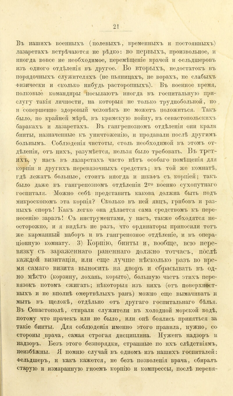 Въ нашихъ военныхъ (полевыхъ, временныхъ и постоянныхъ) лазаретахъ встрѣчаются не рѣдко: бо первыхъ, произвольное, и иногда вовсе не необходимое, перемѣщеніе врачей и Фельдшеровъ изъ одного отдѣленія въ другое. Во вторыхъ, недостатокъ въ порядочныхъ служителяхъ (не пьяницахъ, не ворахъ, не слабыхъ Физически и сколько нибудъ расторопныхъ). Въ военное время, полковые командиры посылаютъ иногда въ госпитальную при- слугу такія личности, на которыя не только труднобольной, но и совершенно здоровый человѣкъ не можетъ положиться. Такъ было, по крайней мѣрѣ, въ кримскую войну, въ севастопольскихъ баракахъ и лазаретахъ. Въ гангренозномъ отдѣленіи они крали бинты, назначенные къ уничтоженію, и продавали послѣ другимъ больнымъ. Соблюденія чистоты, столь необходимой въ этомъ от- дѣленіи, отъ нихъ, разумѣется, нельзя было требовать. Въ трет- ихъ. у насъ въ лазаретахъ часто нѣтъ особаго помѣщенія для корпіи и другихъ перевязочныхъ средствъ; въ той же комнатѣ, гдѣ лежатъ больные, стоитъ иногда и шкаФъ съ корпіей; такъ было даже въ гангренозномъ отдѣлеиіи 2го военно сухопутнаго госпиталя. Можно себѣ представить какова должна быть подъ микроскопомъ эта корпія? Сколько въ ней яицъ, грибовъ и раз- ныхъ споръ! Какъ легко она дѣлается сама средствомъ къ пере- несенію заразъ! Съ инструментами, у насъ, также обходятся не- осторожно, и я видѣлъ не разъ, что ординаторы приносили тотъ же карманный иаборъ и въ гангренозное отдѣленіе, и въ опера- ціонную комнату. 3) Корпію, бинты и, вообще, всю пере- вязку съ зараженнаго раненнаго должно тотчасъ, послѣ каждой визитаціи, или еще лучше нѣсколько разъ во вре- мя самаго визита выносить на дворъ и сбрасывать въ од- но мѣсто (корзину, лохань, корыто), большую частъ этихъ пере- вязокъ потомъ сжигать; нѣкоторыя изъ нихъ (отъ поверхност- ныхъ и не вполнѣ омертвѣлыхъ ранъ) можно еще вымачивать п мыть въ щелокѣ, отдѣльно отъ другаго госпитальнаго бѣлья. Въ Севастополѣ, стирали служители въ холодной морской водѣ, потому что прачекъ или не было, или онѣ боялись приняться за такіе бинты. Для соблюденія именно этого правила, нужно, со стороны врача, самая строгая дисциплина. Нуженъ надзоръ и надзоръ. Безъ этого безпорядки, страшные по ихъ слѣдствіямъ, неизбѣжны. Я помню случай въ одномъ изъ нашихъ госпиталей: Фельдшеръ, и какъ кажется, не безъ позволенія врача, сбиралъ старую и измаранную гноемъ корпію и компрессы, послѣ перевя-