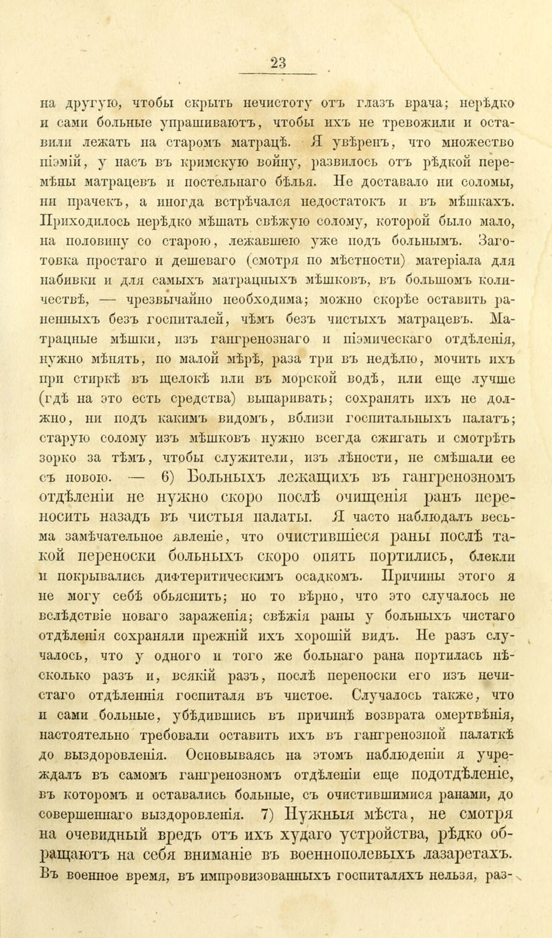 n на другую, чтобы скрыть нечистоту отъ глазъ врача; нерѣдко и сами больные упрашиваютъ, чтобы ихъ не тревожили и оста- вили лежать на старомъ матрацѣ. Я увѣренъ, что множество піэмій, у насъ въ кримскую войну, развилось отъ рѣдкой пере- мѣны матрацевъ и постельнаго бѣлья. Не доставало ни соломы, ни прачекъ, а иногда встрѣчался недостатокъ и въ мѣшкахъ. Приходилось нерѣдко мѣшать свѣжую солому, которой было мало, на половину со старою, лежавшею уже иодъ больнымъ. Заго- товка простаго и дешеваго (смотря по мѣстности) матеріала для набивки и для самыхъ матрацныхъ мѣшковъ, въ болыиомъ коли- чествѣ, — чрезвычайно необходима; можно скорѣе оставить ра- ненныхъ безъ госпиталей, чѣмъ безъ чистыхъ матрацевъ. Ма- трацные мѣшки, изъ гангренознаго и піэмическаго отдѣленія, нужно мѣнять, по малой мѣрѣ, раза три въ недѣлю, мочить ихъ при стиркѣ въ щелокѣ или въ морской водѣ, или еще лучше (гдѣ на это есть средства) выпаривать; сохранять ихъ не дол- жно, ни подъ какимъ видомъ, вблизи госпиталыіыхъ палатъ; старую солому изъ мѣшковъ нужно всегда сжигать и смотрѣть зорко за тѣмъ, чтобы служители, изъ лѣности, не смѣшали ее съ новою. — 6) Больныхъ лежащихъ въ гантренозномъ отдѣленіи не нужно скоро послѣ очшценіл ранъ пере- носить назадъ въ чистыя палаты. Я часто наблюдалъ весь- ма замѣчателыюе явленіе, что очистивпііеея раны послѣ та- кой переноски больныхъ скоро опять портились, блекли и покрывались диФтеритическимъ осадкомъ. Причины этого я не могу себѣ объяснить; но то вѣрно, что это случалось не вслѣдствіе иоваго зараженія; свѣжія раны у больныхъ чистаго отдѣленія сохраняли прежній ихъ хорошій видъ. Не разъ слу- чалось, что у одного и того же больнаго рана портилась нѣ- сколько разъ и, всякій разъ, послѣ переноски его изъ нечи- стаго отдѣленнія госпиталя въ чистое. Случалось также, что и сами больные, убѣдившись въ причинѣ возврата омертвѣнія, настоятельно требовали оставить ихъ въ гангренозной палаткѣ до выздоровленія. Основываясь на этомъ наблюденіи я учре- ждалъ въ самомъ гангренозномъ отдѣленіи еще подотдѣленіе, въ которомъ и оставались больные, съ очистившимися ранами, до совершеннаго выздоровленія. 7) Нужный мѣста, не смотря на очевидный вредъ отъ ихъ худаго устройства, рѣдко об- ращаютъ на себя вниманіе въ военнополевыхъ лазаретахъ. Въ военное время, въ импровизованныхъ госпиталяхъ нельзя, раз-