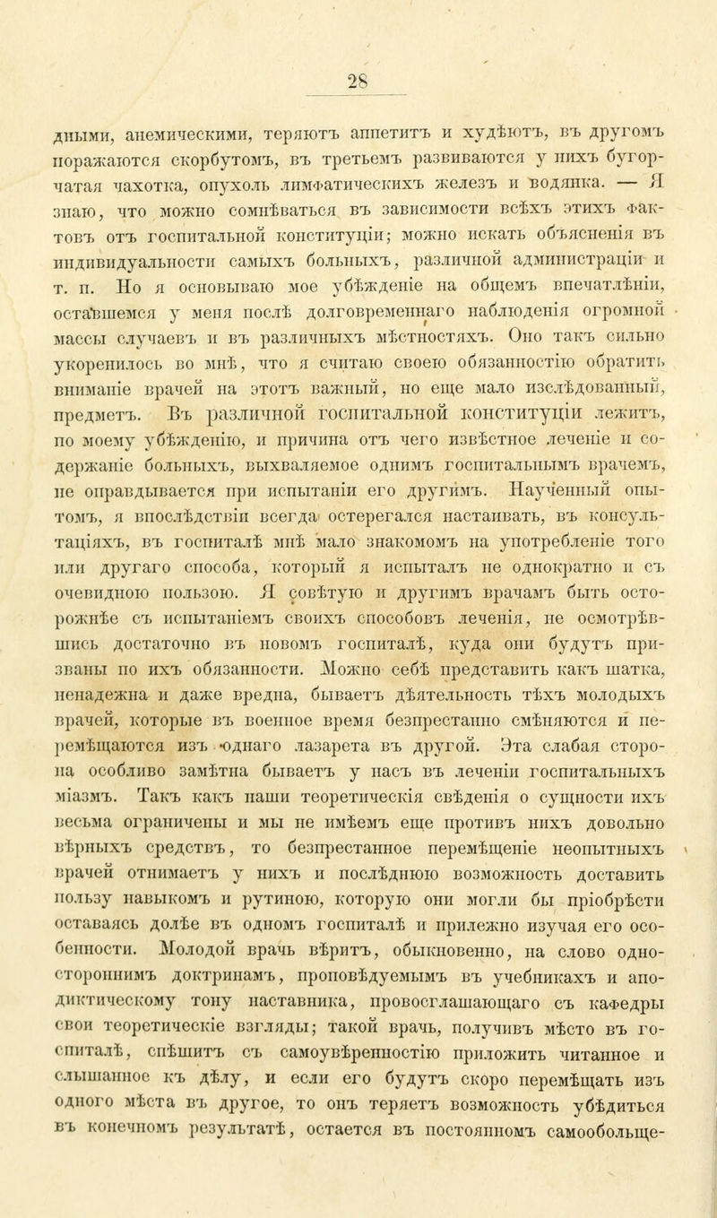 2S дными, анемическими, теряютъ аппетитъ и худѣютъ, въ другомъ поражаются скорбутомъ, въ третьемъ развиваются у нихъ бугор- чатая чахотка, опухоль лимФатическихъ железъ и водянка. — Я знаю, что можно сомнѣваться въ зависимости всѣхъ этихъ Фак- товъ отъ госпитальной конституціи; можно искать объясненія въ индивидуальности самыхъ больныхъ, различной администраціи и т. п. Но я основываю мое убѣжденіе на общемъ впечатлѣніи, оставшемся у меня послѣ долговременного наблюденія огромной массы случаевъ и въ различныхъ мѣстностяхъ. Оно такъ сильно укоренилось во мнѣ, что я считаю своею обязанностію обратить вниманіе врачей на этотъ важный, но еще мало изслѣдованный, предметъ. Въ различной госпитальной конституции лежитъ, по моему убѣжденію, и причина отъ чего извѣстное леченіе и со- держаніе больныхъ, выхваляемое одиимъ госпитальнымъ врачемъ, не оправдывается при испытаніи его другймъ. Наученный опы- томъ, я впослѣдствіи всегда остерегался настаивать, въ консуль- таціяхъ, въ госпиталѣ мнѣ мало знакомомъ на употребленіе того или другаго способа, который я испыталъ не однократно и съ очевидною пользою. Я совѣтую и другймъ врачамъ быть осто- рожнѣе съ испытаніемъ своихъ способовъ леченія, не осмотрѣв- шись достаточно въ новомъ госпиталѣ, куда они будутъ при- званы но ихъ обязанности. Можно себѣ представить какъ шатка, ненадежна и даже вредна, бываетъ дѣятельность тѣхъ молодыхъ врачей, которые въ военное время безпрестанно смѣняются и ие- ремѣщаются изъ «однаго лазарета въ другой. Эта слабая сторо- на особливо замѣтна бываетъ у насъ въ леченіи госпитальныхъ міазмъ. Такъ какъ наши теоретическія свѣденія о сущности ихъ весьма ограничены и мы не имѣемъ еще противъ нихъ довольно вѣрныхъ средствъ, то безпрестанное перемѣщеніе неопытныхъ врачей отнимаетъ у нихъ и послѣднюю возможность доставить пользу навыкомъ и рутиною, которую они могли бы пріобрѣсти оставаясь долѣе въ одномъ госпиталѣ и прилежно изучая его осо- бенности. Молодой врачь вѣритъ, обыкновенно, на слово одно- стороннимъ доктринамъ, проповѣдуемымъ въ учебникахъ и апо- диктическому тону наставника, провосглашающаго съ кафедры свои теоретическіе взгляды; такой врачь, получивъ мѣсто въ го- спиталѣ, спѣшитъ съ самоувѣренностію приложить читанное и слышанное къ дѣлу, и если его будутъ скоро перемѣщать изъ одного мѣста въ другое, то оиъ теряетъ возможность убѣдиться въ конечномъ результатѣ, остается въ постояиномъ самообольще-