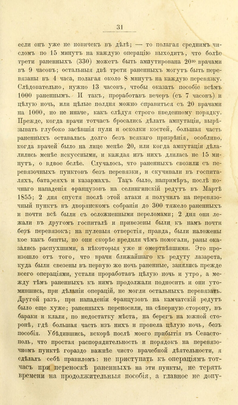 если онъ уже не новичекъ въ дѣлѣ; — то полагая среднимъ чи- слом!, по 15 минуть на каждую операцію выходить, что болѣе трети раненныхъ (330) можетъ быть ампутирована 20ю врачами въ 9 часовъ; остальныя двѣ трети раненныхъ могутъ быть пере- вязаны въ 4 часа, полагая около 8 минутъ на каждую перевязку. Слѣдовательно, нужно 13 часовъ, чтобы оказать пособіе всѣмъ 1000 раненнымъ. И такъ, проработавъ вечеръ (съ 7 часовъ) и цѣлую ночь, или цѣлые полдня можно справиться съ 20 врачами на 1000, но не иначе, какъ слѣдуя строго введенному порядку. Прежде, когда врачи тотчасъ бросались дѣлать ампутаціи, вырѣ- зывать глубоко засѣвшія пули и осколки костей, большая часть раненныхъ оставалась долго безъ всякаго призрѣнія, особливо, когда врачей было на лице менѣе 20, или когда ампутаціи дѣла- лились менѣе искуссными, и каждая изъ нихъ длилась не 15 ми- нутъ, о вдвое бслѣе. Случалось, что раненныхъ свозили съ пе- ревязочныхъ пунктовъ безъ перевязки, и скучивали въ госпита- ляхъ, батареяхъ и казармахъ. Такъ было, напримѣръ, послѣ но- чнаго нападенія Французовъ на селингинскій редутъ въ Мартѣ 1855; 2 дня спустя послѣ этой атаки я получилъ на перевязо- чный пунктъ въ дворянскомъ собраніи до 300 тяжело раненныхъ и почти всѣ были съ осложненными переломами; 2 дня они ле- жали въ другомъ госпиталѣ и привезены были, къ намъ почти безъ перевязокъ; на пулевыя отверстія, правда, были наложены кое какъ бинты, но они скорѣе вредили чѣмъ помогали, раны ока- зались распухшими, а нѣкоторыя уже и омертвѣвшими. Это про- изошло отъ того, что врачи ближайшаго къ редуту лазарета, куда были свезены въ первую же ночь раненные, занялись прежде всего операциями, устали проработавъ цѣлую ночь и утро, а ме- жду тѣмъ раненныхъ къ нимъ продолжали подносить и они уто- мившись, при дѣланіи операцій, не могли остальныхъ перевязать. Другой разъ, при нападеніи Французовъ на камчатскій редутъ было еще хуже; раненныхъ переносили, на сѣверную сторону, въ бараки и клали, по недостатку мѣста, на берегъ на южной сто- ронѣ, гдѣ большая часть изъ нихъ и провела цѣлую ночь, безъ пособія. Убѣдившись, вскорѣ послѣ моего прибытія въ Севасто- поль, что простая распорядительность и порядокъ на перевязо- чномъ пунктѣ гораздо важнѣе чисто врачебной дѣятельности, я сдѣлалъ себѣ правиломъ: не приступать къ операціямъ тот- часъ при переноскѣ раненныхъ на эти пункты, не терять времени на продолжительный лособія, а главное не допу-