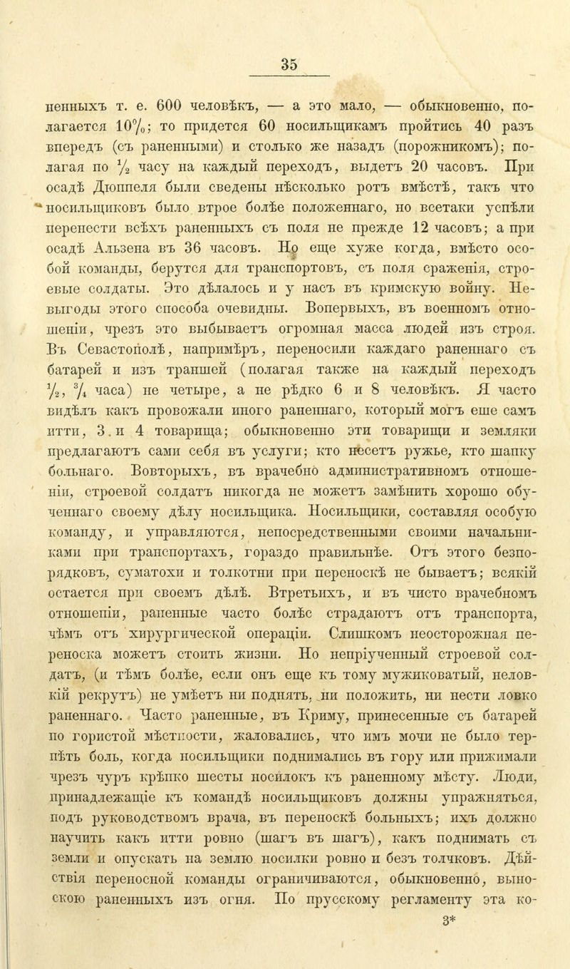 неыныхъ т. е. 600 человѣкъ, — а это мало, — обыкновенно, по- лагается 10%; т0 придется 60 носилыцикамъ пройтись 40 разъ впередъ (съ раненными) и столько же назадъ (порожникомъ); по- лагая по % часу на каждый перехода, выдетъ 20 часовъ. При осадѣ Дюппеля были сведены нѣсколько ротъ вмѣстѣ, такъ что * носильщиковъ было втрое болѣе положеннаго, но всетаки успѣли перенести всѣхъ раненныхъ съ поля не прежде 12 часовъ; а при осадѣ Альзена въ 36 часовъ. Нр еще хуже когда, вмѣсто осо- бой команды, берутся для транспортовъ, съ поля сраженія, стро- евые солдаты. Это дѣлалось и у насъ въ кримскую войну. Не- выгоды этого способа очевидны. Вопервыхъ, въ военномъ отно- шеніи, чрезъ это выбываетъ огромная масса людей изъ строя. Въ Севастогіолѣ, напримѣръ, переносили каждаго раненнаго съ батарей и изъ траншей (полагая также на каждый переходъ у2, % часа) не четыре, а не рѣдко 6 и 8 человѣкъ. Я часто видѣлъ какъ провожали иного раненнаго, который могъ еше самъ итти, З.и 4 товарища; обыкновенно эти товарищи и земляки предлагаьотъ сами себя въ услуги; кто несетъ ружье, кто шапку больнаго. Бовторыхъ, въ врачебно административномъ отноше- ніи, строевой солдатъ никогда не можетъ замѣнить хорошо обу- ченнаго своему дѣлу носильщика. Носильщики, составляя особую команду, и управляются, непосредственными своими начальни- ками при транспортахъ, гораздо правильнѣе. Отъ этого безпо- рядковъ, суматохи и толкотни при переноскѣ не бываетъ; всякій остается при своемъ дѣлѣ. Втретьихъ, и въ чисто врачебномъ отношепіи, раненные часто болѣс страдаютъ отъ транспорта, чѣмъ отъ хирургической операціи. Слишкомъ неосторожная пе- реноска можетъ стоить жизни. Но непріученный строевой сол- датъ, (и тѣмъ болѣе, если онъ еще къ тому мужиковатый, нелов- кій рекрутъ) не умѣетъ ни поднять, ни положить, ни нести ловко раненнаго. Часто раненные, въ Криму, принесенные съ батарей по гористой мѣстпости, жаловались, что имъ мочи не было тер- пѣть боль, когда носильщики поднимались въ гору или прижимали чрезъ чуръ крѣпко шесты носилокъ къ раненному мѣсту. Люди, принадлежащее къ командѣ носильщиковъ должны упражняться, подъ руководствомъ врача, въ переноскѣ больныхъ; ихъ должно научить какъ итти ровно (шагъ въ шагъ), какъ поднимать съ земли и опускать на землю носилки ровно и безъ толчковъ. Дѣй- ствія переносной команды ограничиваются, обыкновенно, выно- скою раненныхъ изъ огня. По прусскому регламенту эта ко- 3*