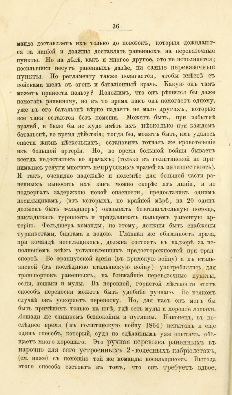 манда доставляетъ ихъ только до повозокъ, которыя дожидают- ся за линіей и должны доставлять раненныхъ на перевязочные пункты. Но на дѣлѣ, какъ и многое другое, это не исполняется; носильщики несутъ раненныхъ далѣе, на самые перевязочные пункты. По регламенту также полагается, чтобы вмѣстѣ съ войсками шелъ въ огонь и баталіонный врачь. Какую онъ тамъ можетъ принести пользу? Положимъ, что онъ рѣшился бы даже помогать раненному, но въ то время какъ онъ помогаетъ одному, уже въ его батальонѣ вѣрно падаетъ не мало другихъ, которые все таки остаются безъ помощи. Можетъ быть, при избыткѣ врачей, и было бы не худо имѣть ихъ нѣсколько при каждомъ батальонѣ, во время дѣйствія; тогда бы, можетъ быть, имъ удалось спасти жизнь нѣсколькихъ, остановивъ тотчасъ же кровотеченіе изъ большой артеріи. Но, во время большой войны бываетъ всегда недостатокъ во врачахъ; (только въ голштинской не при- нимались услуги многихъ непрусскихъ врачей за излишествомъ). И такъ, очевидно надежнѣе и полезнѣе для большой части ра- ненныхъ выносить ихъ какъ можно скорѣе изъ линіи, и не подвергать задержкою новой опасности, предоставивъ однимъ носильщикамъ, (изъ которыхъ, по крайней мѣрѣ, на 20 одинъ долженъ быть Фельдшеръ) оказывать безотлагательную помощь, накладывать турникетъ и придавливать пальцемъ раненную ар- терію. Фельдшера команды, по этому, должны быть снабжены турникетами, бинтами и водою. Главная же обязанность врача, при командѣ носильщиковъ, должна состоять въ надзорѣ за ис- полненіемъ всѣхъ установленныхъ предосторожностей при тран- спорт. Во Французской арміи (въ кримскую войну) и въ италь- янской (въ послѣднюю итальянскую войну) употреблялись для транспортовъ раненныхъ, на ближайшіе перевязочные пункты, ослы, лошаки и мулы. Въ неровной, гористой мѣстности этотъ способъ переноски можетъ быть удобнѣе ручнаго. Во всякомъ случаѣ онъ ускоряетъ переноску. Но, для насъ онъ могъ бы быть примѣнимъ только на югѣ, гдѣ есть мулы и хорошіе лошаки. Лошади же слишкомъ безпокойиы и пугливы. Наконецъ, въ по- слѣднее время (въ голштинскую войну 1864) испытанъ и еще одинъ способъ, который, судя по сдѣланнымъ уже опытамъ, обѣ- щаетъ много хорошаго. Это ручная перевозка раненныхъ въ нарочно для сего устроенныхъ 2 - колесныхъ кабріолетахъ, (см. ниже) съ помощію той же команды носильщиковъ. Выгода этого способа состоитъ въ томъ, что онъ требуетъ вдвое,