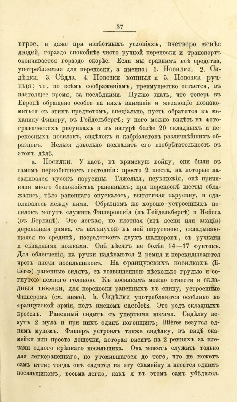 втрое, и даже при извѣстныхъ условіяхъ, вчетверо менѣе людей, гораздо спокойнѣе чисто ручной переноски и транспорта окончивается гораздо скорѣе. Если мы сравнимъ всѣ средства, употребляемыя для переноски, а именно: 1. Носилки. 2. Си- дѣлки. 3. Оѣдла. 4. Повозки конныя и 5. Повозки руч- нця; то, по всѣмъ соображеніямъ, преимущество остается, въ настоящее время, за послѣдними. Нужно знать, что теперь въ Европѣ обращено особое на нихъ вниманіе и желающіе познако- миться съ этимъ предметомъ, спеціально, пусть обратятся къ ме- ханику Фишеру, въ Гейдельбергѣ; у него можно видѣть въ фото- граФическихъ рисункахъ и въ натурѣ болѣе 20 складныхъ и пе- реносныхъ носилокъ, сидѣлокъ и кабріолетовъ различнѣйшихъ об- разцевъ. Нельзя довольно похвалить его изобрѣтательность въ этомъ дѣлѣ. а. Носилки. У насъ, въ кримскую войну, они были въ самомъ первобытномъ состояніи: просто 2 шеста, на которые на- саживался кусокъ парусины. Тяжелыя, неуклюжія, онѣ причи- няли много безпокойства раненнымъ; при переноскѣ шесты сбли- жались, тѣло раненнаго опускалось, вытягивая парусину, и сда- вливалось между ними. Образцомъ же хорошо-устроенныхъ но- силокъ могутъ служить Фишеровскія (въ Гейдельбергѣ) и Нейсса (въ Берлинѣ). Это легкая, но плотная (изъ ясени или акаціи) деревянная рамка, съ натянутою въ ней парусиною, складываю- щаяся по срединѣ, посредствомъ двухъ шалнеровъ, съ ручками и складными ножками. Онѣ вѣсятъ не болѣе 14—17 Фунтовъ. Для облегченія, на ручки надѣваются 2 ремня и перекидываются чрезъ плечи носильщиковъ. На Французскихъ носилкахъ (іі- tieres) раненные сидятъ, съ возвышенною нѣсколько грудью и со- гнутою немного головою. Къ носилкамъ можно отнести и скла- дныя тюфяки, для переноски раненныхъ въ спину, устроенные Фишеромъ (см. ниже). Ъ. Сидѣлки употребляются особливо во французской арміи, подъ именемъ cacolets. Это родъ складныхъ креселъ. Раненный сидитъ съ упертыми ногами. Сидѣлку ве- зутъ 2 мула и при нихъ одинъ погонщикъ; litieres везутся од- нимъ муломъ. Фишеръ устроилъ также сидѣлку, въ видѣ ска- мейки или просто дощечки, которая виситъ на 2 ремняхъ за пле- чами одного крѣпкаго носильщика. Она можетъ служить только для легкораненнаго, но утомившагося до того, что не можетъ самъ итти; тогда онъ садится на эту скамейку и несется однимъ носильщикомъ, весьма легко, какъ я въ этомъ самъ убѣдился.