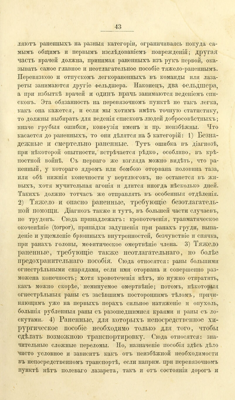 ляютъ раненныхъ на разныя категоріи, ограничиваясь покуда са- мымъ общимъ и первымъ изслѣдованіемъ поврежденій; другая часть врачей должна, принимая раненныхъ изъ рукъ первой, ока- зывать самое главное и неотлагательное пособіе тяжело-раненнымъ. Перевязкою и отпускомъ легкораненныхъ въ команды или лаза- реты занимаются другіе Фельдшера. Наконецъ, два Фельдшера, а при избыткѣ врачей и одинъ врачь занимаются веденіемъ спи- сковъ. Эта обязанность на перевязочномъ пунктѣ не такъ легка, какъ она кажется, и если мы хотимъ имѣть точную статистику, то должны выбирать для веденія списковъ людей добросовѣстныхъ; иначе грубыя ошибки, конФузія именъ и пр. неизбѣжны. Что касается до раненныхъ, то они дѣлятся на 5 категорій: 1) Безна- дежные и смертельно раненные. Тутъ ошибка въ діагнозѣ, при нѣкоторой опытности, встрѣчается рѣдко, особливо, въ крѣ- постной войнѣ. Съ перваго же взгляда можно видѣть, что ра- ненный, у котораго ядромъ или бомбою оторвана половина таза, или обѣ нижнія конечности у вертлюговъ, не останется въ жи- выхъ, хотя мучительная агонія и длится иногда нѣсколько дней. Такихъ должно тотчасъ же отправлять въ особенныя отдѣленія. 2) Тяжело и опасно раненные, требующіе безотлагатель- ной помощи. Діагнозъ также и тутъ, въ большей части случаевъ, не труденъ. Сюда принадлежатъ: кровотечеыія, травматическое окоченѣніе (torpor), припадки задушенія при ранахъ груди, выпа- дете и ущемленіе брюшныхъ внутренностей, безчувствіе и спячка, при ранахъ головы, мефитическое омертвѣніе члена. 3) Тяжело раненные, требующіе также неотлагателънаго, но болѣе предохранительнаго пособія. Сюда относятся: раны большими огнестрѣльными снарядами, если ими оторвана и совершенно раз- можена конечность; хотя кровотеченія нѣтъ, но нужно отвратить, какъ можно скорѣе,' неминуемое омертвѣніе; потомъ, нѣкоторыя огнестрѣльныя раны съ засѣвшимъ постороннимъ тѣломъ, причи- няющимъ уже на первыхъ порахъ сильное натяженіе и опухоль, болыиія рубленныя раны съ разошедшимися краями и раны съ ло- скутами. 4) Раненные, для которыхъ непосредственное хи- рургическое пособіе необходимо только для того, чтобы сдѣлать возможною транспортировку. Сюда относятся: зна- чительные сложные переломы. Но, назначеніе пособія здѣсь дѣло 'чисто условное и зависитъ какъ отъ неизбѣжной необходимости въ непосредственномъ транспортѣ, если наприм. при перевязочномъ пунктѣ нѣтъ полеваго лазарета, такъ и отъ состояніи дорогъ и