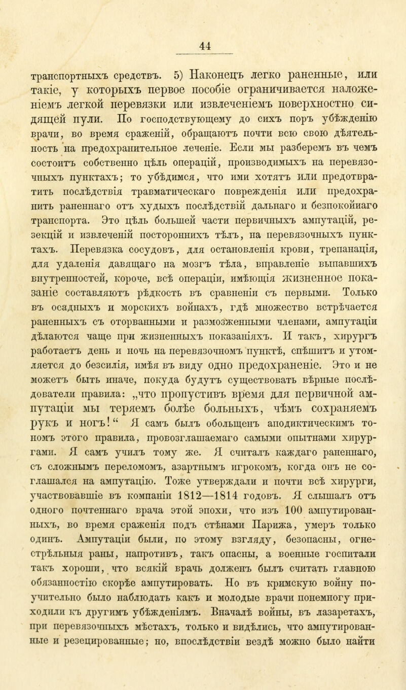 транспортныхъ средствъ. 5) Наконецъ легко раненные, или такіе, у которыхъ первое пособіе ограничивается наложе- ніемъ легкой перевязки или извлеченіемъ поверхностно си- дящей пули. По господствующему до сихъ поръ убѣжденію врачи, во время сраженій, обращаютъ почти всю свою дѣятель- ность на предохранительное леченіе. Если мы разберемъ въ чемъ состоитъ собственно цѣль операцій, производимыхъ на перевязо- чныхъ пунктахъ; то убѣдимся, что ими хотятъ или предотвра- тить послѣдствія травматическаго поврежденія ИЛИ предохра- нить раненнаго отъ худьгхъ послѣдствій дальнаго и безпокойиаго транспорта. Это цѣль большей части первичныхъ ампутацій, ре- зекцій и извлеченій постороннихъ тѣлъ, на перевязочныхъ пунк- тахъ. Перевязка сосудовъ, для остановленія крови, трепанація, для удаленія давящаго на мозгъ тѣла, вправленіе выпавшихъ внутренностей, короче, всѣ операціи, имѣющія жизненное пока- заніе составляютъ рѣдкость въ сравненіи съ первыми. Только въ осадныхъ и морскихъ войнахъ, гдѣ множество встрѣчается раненныхъ съ оторванными и размозженными членами, ампутаціи дѣлаются чаще при жизненныхъ показаніяхъ. И такъ, хирургъ работаетъ день и ночь на перевязочномъ пунктѣ, спѣшитъ и утом- ляется до безсилія, имѣя въ виду одно предохраненіе. Это и не можетъ быть иначе, покуда будутъ существовать вѣрные послѣ- дователи правила: „что пропустивъ время для первичной ам- путаціи мы теряемъ болѣе больныхъ, чѣмъ сохраняемъ рукъ и ногъ!  Я самъ былъ обольщенъ аподиктическимъ то- номъ этого правила, провозглашаемая самыми опытнами хирур- гами. Я самъ училъ тому же. Я считалъ каждаго раненнаго, съ сложнымъ переломомъ, азартиымъ игрокомъ, когда онъ не со- глашался на ампутацію. Тоже утверждали и почти всѣ хирурги, участвовавшіе въ компаніи 1812—1814 годовъ. Я слышалъ отъ одного почтеннаго врача этой эпохи, что изъ 100 ампутирован- ныхъ, во время сраженія подъ стѣнами Парижа, умеръ только одинъ. Ампутаціи были, по этому взгляду, безопасны, огне- стрѣльныя раны, напротивъ, такъ опасны, а военные госпитали такъ хороши, что всякій врачь долженъ былъ считать главною обязанностію скорѣе ампутировать. Но въ кримскую войну по- учительно было наблюдать какъ и молодые врачи понемногу при- ходили къ другимъ убѣжденіямъ. Вначалѣ войны, въ лазаретахъ, при перевязочныхъ мѣстахъ, только и видѣлись, что ампутирован- ные и резецированные; но, впослѣдствіи вездѣ можно было найти