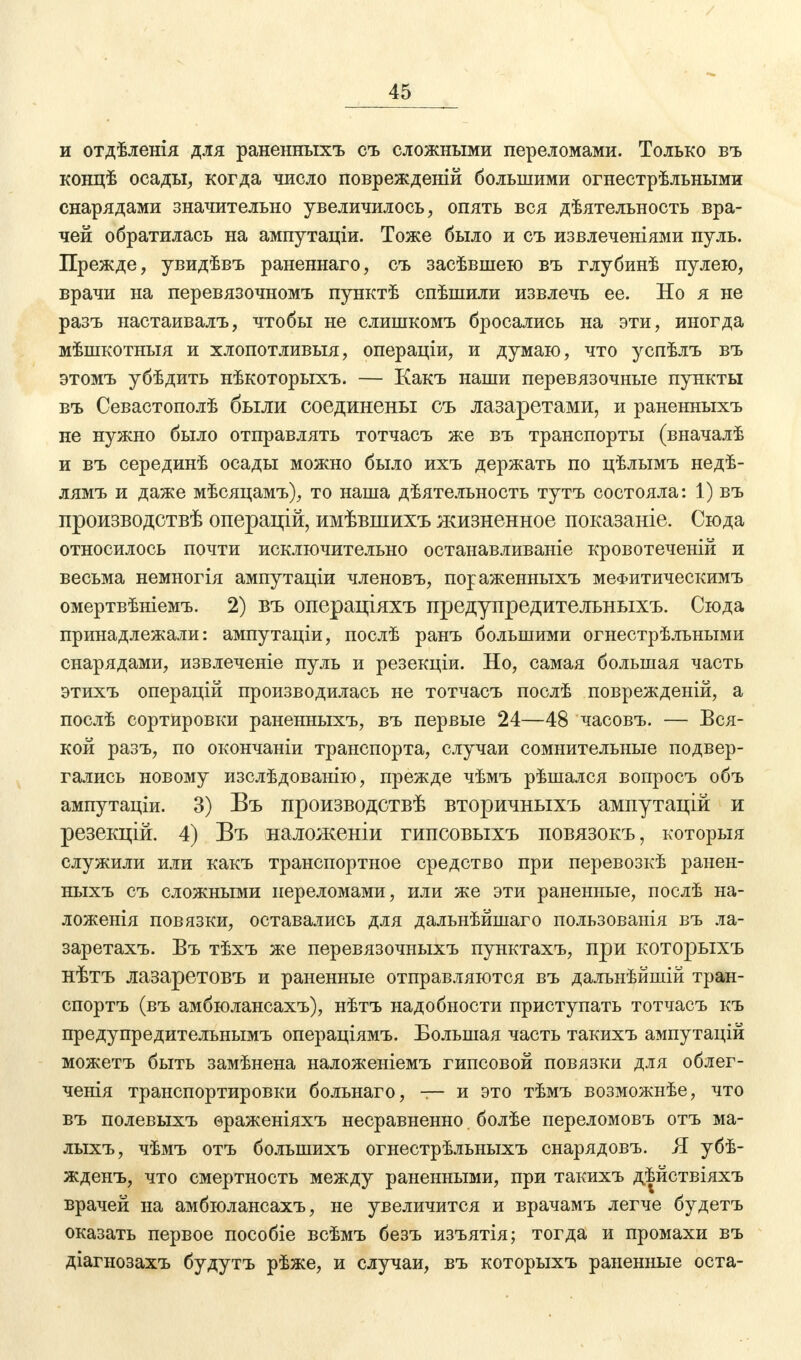 и отдѣленія для раненныхъ съ сложными переломами. Только въ концѣ осады, когда число поврежденій большими огнестрѣльными снарядами значительно увеличилось, опять вся дѣятельность вра- чей обратилась на ампутаціи. Тоже было и съ извлеченіями нуль. Прежде, увидѣвъ раненнаго, съ засѣвшею въ глубинѣ пулею, врачи на перевязочномъ пунктѣ спѣшили извлечь ее. Но я не разъ настаивалъ, чтобы не слишкомъ бросались на эти, иногда мѣшкотныя и хлопотливыя, операціи, и думаю, что успѣлъ въ этомъ убѣдить нѣкоторыхъ. — Какъ наши перевязочные пункты въ Севастополѣ были соединены съ лазаретами, и раненныхъ не нужно было отправлять тотчасъ же въ транспорты (вначалѣ и въ серединѣ осады можно было ихъ держать по цѣлымъ недѣ- лямъ и даже мѣсяцамъ), то наша дѣятельность тутъ состояла: 1) въ производствѣ операцій, имѣвшихъ жизненное показаніе. Сюда относилось почти исключительно останавливаніе кровотеченій и весьма немногія ампутаціи членовъ, пораженныхъ меФитическимъ омертвѣніемъ. 2) въ операціяхъ предупредительныхъ. Сюда принадлежали: ампутаціи, послѣ ранъ большими огнестрѣльными снарядами, извлечете пуль и резекціи. Но, самая большая часть этихъ операцій производилась не тотчасъ послѣ повреждений, а послѣ сортировки раненныхъ, въ первые 24—48 часовъ. — Вся- кой разъ, по окончаніи транспорта, случаи сомнительные подвер- гались новому изслѣдованію, прежде чѣмъ рѣшался вопросъ объ ампутаціи. 3) Въ производствѣ вторичныхъ ампутацій и резекцій. 4) Въ наложеніи гипсовыхъ повязокъ, которыя служили или какъ транспортное средство при перевозкѣ ранен- ныхъ съ сложными переломами, или же эти раненные, послѣ на- ложенія повязки, оставались для дальнѣйшаго пользованія въ ла- заретахъ. Въ тѣхъ же перевязочныхъ пунктахъ, при которыхъ нѣтъ лазаретовъ и раненные отправляются въ дальнѣйшій тран- спортъ (въ амбюлансахъ), нѣтъ надобности приступать тотчасъ къ предупредительнымъ операціямъ. Большая часть такихъ ампутацій можетъ быть замѣнена наложеніемъ гипсовой повязки для облег- ченія транспортировки больнаго, — и это тѣмъ возможнѣе, что въ полевыхъ ѳраженіяхъ несравненно болѣе переломовъ отъ ма- лыхъ, чѣмъ отъ болыпихъ огнестрѣльныхъ снарядовъ. Я убѣ- жденъ, что смертность между раненными, при такихъ дѣйствіяхъ врачей на амбюлансахъ, не увеличится и врачамъ легче будетъ оказать первое пособіе всѣмъ безъ изъятія; тогда и промахи въ діагнозахъ будутъ рѣже, и случаи, въ которыхъ раненные оста-