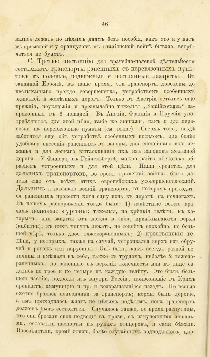 вались лежать по цѣлымъ днямъ безъ пособія, какъ это и у насъ въ кримской и у Французовъ въ италіянской войнѣ бывало, встрѣ- чаться не будетъ. С. Третью инстанцію для врачебно-полевой дѣятельности составляютъ транспорты раненныхъ съ перевязочныхъ пунк- товъ въ полевые, подвижные и постоянные лазареты. Въ западной Европѣ, въ наше время, эти транспорты доведены до неслыханнаго прежде совершенства, устройствомъ особенныхъ экипажей и желѣзныхъ дорогъ. Только въ Австріи остались еще прежнія, неуклюжія и чрезвычайно тяжелыя „Sanitätswagen'4 за- пряженныя въ 6 лошадей. Бъ Англіи, Франціи и Пруссіи упо- требляются, для этой цѣли, такіе же экипажи, какъ и для пере- возки на перевязочные пункты (см. выше). Сверхъ того, вездѣ заботятся еще объ устройствѣ особенныхъ носилокъ, для болѣе удобнаго внесенія раненныхъ въ вагоны, для спокойнаго ихъ ле- жанья и для легкаго вытаскиванія ихъ изъ вагоновъ желѣзной дороги. У Фишера, въ Гейдельбергѣ, можно найти нѣсколько об- разцевъ устроенныхъ и для этой цѣли. Наши средства для дальнихъ транспортовъ, во время кримской войны, были да- леки еще отъ всѣхъ этихъ европейскихъ усовершенствованій. Дальнимъ я называю всякій транспортъ, въ которомъ приходит- ся раненнымъ провести хотя одну ночь въ дорогѣ, на ночлегахъ. Въ нашемъ распоряженіи тогда были: 1) извѣстные всѣмъ вра- чамъ полковые Фургоны; тяжелыя, но крѣпкія телѣги, къ ко- торымъ, для защиты отъ дождя и зноя, придѣлываются верхи (кибитки); въ нихъ мог}гтъ лежать, не совсѣмъ спокойно, но боль- шой мѣрѣ, только двое тяжелораненныхъ; 2) крестьянскія те- лѣги, у которыхъ, также на случай, устроивался верхъ изъ обру- чей и рогожь или парусины. Оиѣ были, какъ всегда, разной ве- личины и вмѣщали въ себя, также съ трудомъ, неболѣе 2 тяжело- раненныхъ, по раненные въ верхнія конечности или въ лице са- дились по трое и по четыре въ каждую телѣгу. Это были, боль- шего частіго, подводы изъ внутри Россіи, привозившіе въ Кримъ провіантъ, аммуиицііо и пр. и возвращавшіяся назадъ. Не всегда охотно брались подводчики за транспортъ; кормы были дорогіе, а имъ приходилось ждать по цѣлымъ недѣлямъ, пока транспортъ должспъ рылъ состояться. Случалось также, во время распутицы, что они бросали свои подводы въ грязи, съ измученными лошадь- ми, оставляли паспорты въ рукахъ оФицеровъ, и сами бѣжали. Впослѣдствіи, кромѣ этихъ, болѣе случайныхъ подводчиковъ, цир-