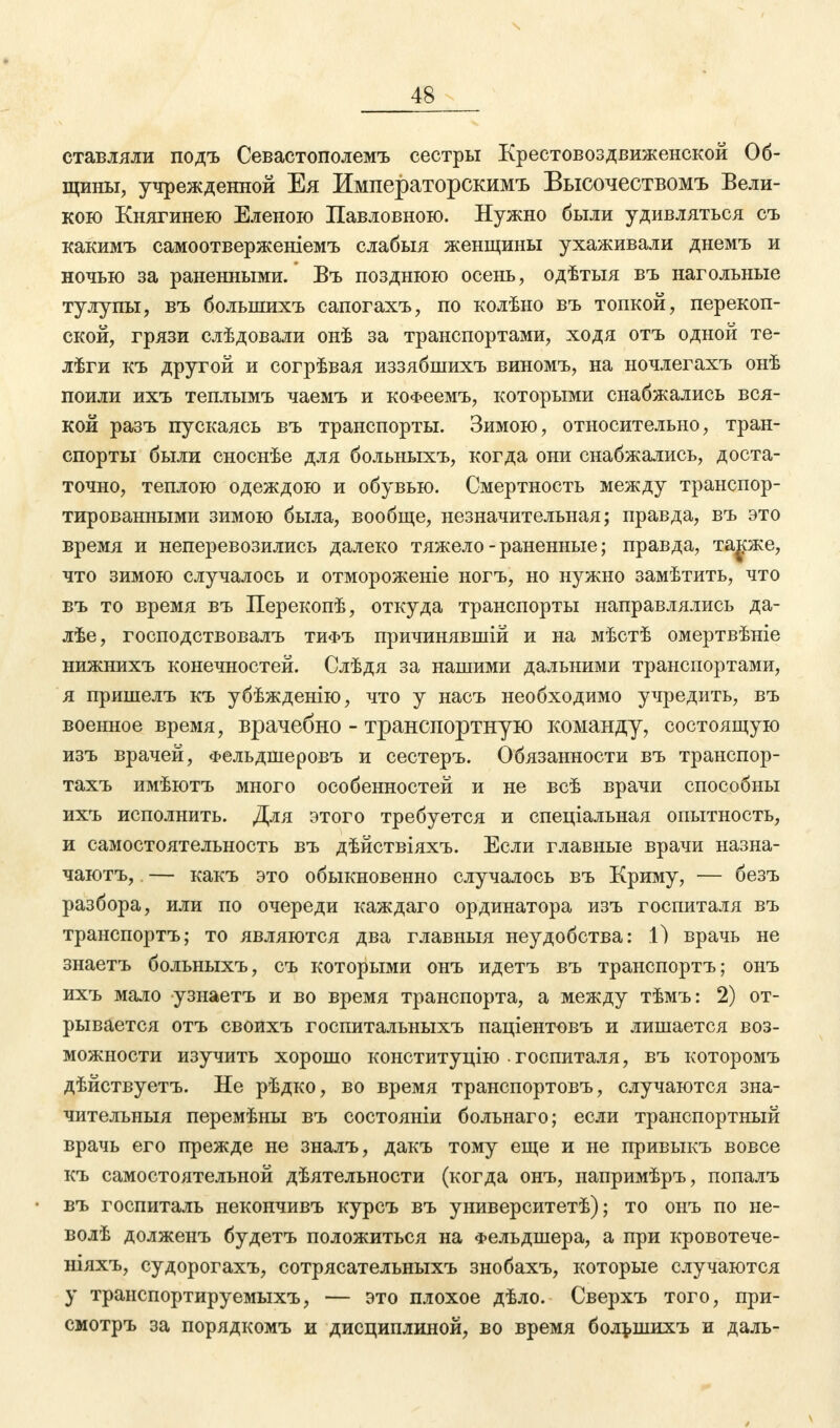 ставляли подъ Севастополемъ сестры Крестовоздвиженской Об- щины, учрежденной Ея Императорокимъ Высочествомъ Вели- кою Княгинею Еленою Павловною. Нужно были удивляться съ какимъ самоотверженіемъ слабыя женщины ухаживали днемъ и ночью за раненными.' Въ позднюю осень, одѣтыя въ нагольные тулупы, въ болынихъ сапогахъ, по колѣно въ топкой, перекоп- ской, грязи слѣдовали онѣ за транспортами, ходя отъ одной те- лѣги къ другой и согрѣвая иззябшихъ виномъ, на ночлегахъ онѣ поили ихъ теплымъ чаемъ и коФеемъ, которыми снабжались вся- кой разъ пускаясь въ транспорты. Зимою, относительно, тран- спорты были сноснѣе для больныхъ, когда они снабжались, доста- точно, теплою одеждою и обувью. Смертность между транспор- тированными зимою была, вообще, незначительная; правда, въ это время и неперевозились далеко тяжело - раненные; правда, также, что зимою случалось и отмороженіе ногъ, но нужно замѣтить, что въ то время въ Перекопѣ, откуда транспорты направлялись да- лѣе, господствовалъ тифъ причинявшій и на мѣстѣ омертвѣніе нижнихъ конечностей. Слѣдя за нашими дальними транспортами, я пришелъ къ убѣжденію, что у насъ необходимо учредить, въ военное время, врачебно - транспортную команду, состоящую изъ врачей, Фельдшеровъ и сестеръ. Обязанности въ транспор- тахъ имѣютъ много особенностей и не всѣ врачи способны ихъ исполнить. Для этого требуется и спеціальная опытность, и самостоятельность въ дѣйствіяхъ. Если главные врачи назна- чаютъ, — какъ это обыкновенно случалось въ Криму, — безъ разбора, или по очереди каждаго ординатора изъ госпиталя въ транспортъ; то являются два главныя неудобства: 1) врачь не знаетъ больныхъ, съ которыми онъ идетъ въ транспортъ; онъ ихъ мало узнаетъ и во время транспорта, а между тѣмъ: 2) от- рывается отъ своихъ госпитальныхъ паціентовъ и лишается воз- можности изучить хорошо конституцию госпиталя, въ которомъ дѣйствуетъ. Не рѣдко, во время транспортовъ, случаются зна- чителъныя перемѣны въ состояніи больнаго; если транспортный врачь его прежде не зналъ, дакъ тому еще и не привыкъ вовсе къ самостоятельной дѣятельности (когда онъ, напримѣръ, попалъ въ госпиталь некончивъ курсъ въ уииверситетѣ); то онъ по не- волѣ долженъ будетъ положиться на Фельдшера, а при кровотече- ніяхъ, судорогахъ, сотрясательныхъ знобахъ, которые случаются у транспортируемыхъ, — это плохое дѣло. Сверхъ того, при- смотръ за порядкомъ и дисциплиной, во время большихъ и даль-