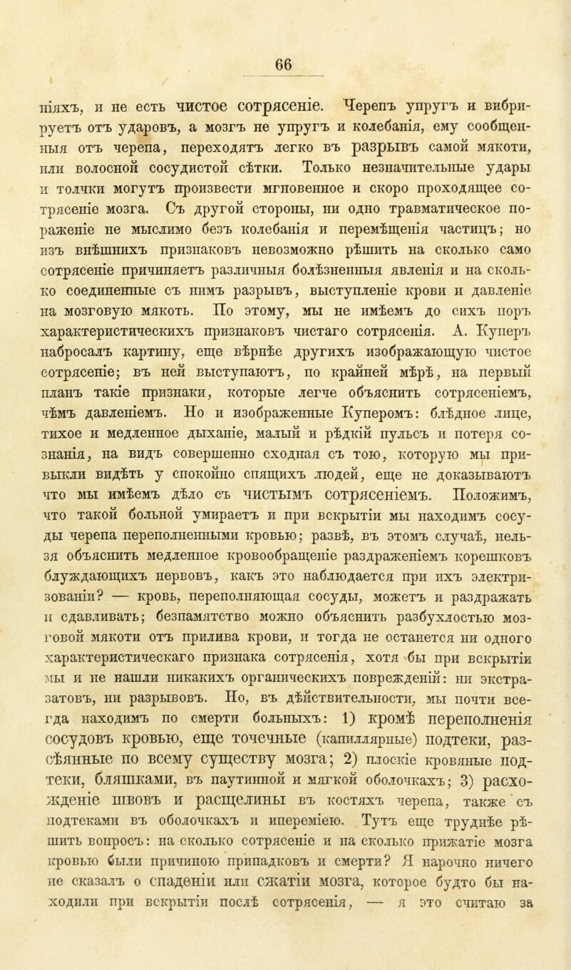 ніяхъ, и не есть чистое сотрясеніе. Черепъ упругъ и вибри- руетъ отъ ударовъ, а мозгъ не упругъ и колебанія, ему сообщен- ныя отъ черепа, переходятъ легко въ разрывъ самой мякоти, или волосной сосудистой сѣтки. Только незначительные удары и толчки могутъ произвести мгновенное и скоро проходящее со- трясете мозга. Съ другой стороны, ни одно травматическое по- раженіе не мыслимо безъ колебанія и перемѣщенія частицъ; но изъ внѣшнихъ признаковъ невозможно рѣшить на сколько само сотрясеніе причиняетъ различныя болѣзненныя явленія и на сколь- ко соединенные съ нимъ разрывъ, выступленіе крови и давленіе на мозговую мякоть. По этому, мы не имѣемъ до сихъ поръ характеристическихъ признаковъ чистаго сотрясенія. А. Куперъ набросалъ картину, еще вѣрнѣе другихъ изображающую чистое сотрясеніе; въ ней выступаютъ, по крайней мѣрѣ, на первый планъ такіе признаки, которые легче объяснить сотрясеніемъ, чѣмъ давленіемъ. Но и изображенные Куперомъ: блѣдное лице, тихое и медленное дыханіе, малый и рѣдкій пульсъ и потеря со- знанія, на видъ совершенно сходная съ тою, которую мы при- выкли видѣть у спокойно спящихъ людей, еще не доказываютъ что мы имѣемъ дѣло съ чистымъ сотрясеніемъ. Положимъ, что такой больной умираетъ и при вскрытіи мы находимъ сосу- ды черепа переполненными кровью; развѣ, въ этомъ случаѣ, нель- зя объяснить медленное кровообращеніе раздраженіемъ корешковъ блуждающихъ нервовъ, какъ это наблюдается при ихъ электри- зованіи? — кровь, переполняющая сосуды, можетъ и раздражать и сдавливать; безпамятство можно объяснить разбухлостью моз- говой мякоти отъ прилива крови, и тогда не останется ни одного характеристическаго признака сотрясенія, хотя бы при вскрытіи мы и не нашли ыикакихъ органическихъ поврежденій: ни экстра- затовъ, ни разрывовъ. Но, въ дѣйствительности, мы почти все- гда находимъ по смерти болыіыхъ: 1) кромѣ переполненія сосудовъ кровью, еще точечные (капиллярные) подтеки, раз- гулянные по всему существу мозга; 2) плоскіе кровяные под- теки, бляшками, въ паутинной и мягкой оболочкахъ; 3) расхо- жденіе швовъ и расщелины въ костяхъ черепа, также съ подтеками въ оболочкахъ и ипереміею. Тутъ еще труднѣе рѣ- шить вопросъ: на сколько сотрясеніе и на сколько прижатіе мозга кровью были причиною припадковъ и смерти? Я нарочно ничего ие сказалъ о спаденіи или сжатіи мозга, которое будто бы на- ходили при вскрытіи послѣ сотрясенія, — я это считаю за