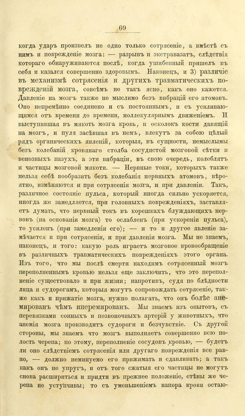 когда ударъ произвелъ не одно только сотрясете, а вмѣстѣ съ нимъ и поврежденіе мозга: — разрывъ и экстравазатъ, слѣдствія котораго обнаруживаются послѣ, когда ушибенный пришелъ въ себя и казался совершенно здоровымъ. Наконецъ, и 3) различіе въ механизмѣ сотрясенія и другихъ травматическихъ по- врежденій мозга, совсѣмъ не такъ ясно, какъ оно кажется. Давленіе на мозгъ также не мыслимо безъ вибрацій его атомовъ. Оно непремѣнно соединено и съ постояннымъ, и съ усиливаю- щимся отъ времени до времени, моллекулярнымъ движеніемъ. И выступившая въ мякоть мозга кровь, и осколокъ кости давящій на мозгъ, и пуля засѣвшая въ немъ, влекутъ за собою цѣлый рядъ органическихъ явленій, которыя, въ сущности, немыслымы безъ колебаній кровянаго столба сосудистой мозговой сѣтки и венозныхъ пазухъ, а эти вибраціи, въ свою очередь, колеблятъ и частицы мозговой мякоти. — Нервные токи, которыхъ также нельзя себѣ вообразить безъ колебанія нервныхъ атомовъ, вѣро- ятно, измѣняются и при сотрясеніи мозга, и при давленіи. Такъ, различное состояніе пульса, который иногда сильно ускоряется, иногда же замедляется, при головныхъ поврежденіяхъ, заставля- етъ думать, что нервный токъ въ корешкахъ блуждающихъ нер- вовъ (на основаніи мозга) то ослабленъ (при ускореніи пульса), то усиленъ (при замедленіи его); — и то и другое явленіе за- мѣчается и при сотрясеніи, и при давленіи мозга. Мы не знаемъ, наконецъ, и того: какую роль играетъ мозговое кровообращеніе въ различныхъ травматическихъ поврежденіяхъ этого органа. Изъ того, что мы послѣ смерти находимъ сотрясенный мозгъ переполненнымъ кровью нельзя еще заключить, что это перепол- неніе существовало и при жизни; напротивъ, судя по блѣдности лица и судорогамъ, которыя могутъ сопровождать сотрясете, так- же какъ и прижатіе мозга, нужно полагать, что онъ болѣе ане- мированъ чѣмъ иперемированъ. Мы знаемъ изъ опытовъ, съ перевязками сонныхъ и позвоночныхъ артерій у животныхъ, что анемія мозга производитъ судороги и безчувствіе. Съ другой стороны, мы знаемъ что мозгъ выполняетъ совершенно всю по- лость черепа; по этому, переполненіе сосудовъ кровью, — будетъ ли оно слѣдствіемъ сотрясенія или другаго поврежденія все рав- но, — должно неминуемо его прижимать и сдавливать; а такъ какъ онъ не упругъ, и отъ того сжатыя его частицы не могутъ снова расшириться и придти въ прежнее положеніе, стѣны же че- репа не уступчивы; то съ уменьшеніемъ напора крови остаю-