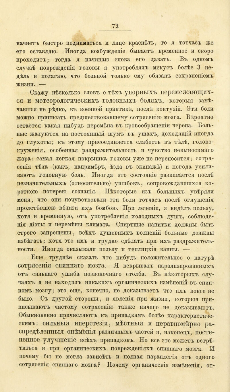 начнетъ быстро подниматься и лице краснѣть, то я тотчасъ же его оставляю. Иногда возбуждеиіе бываетъ временное и скоро проходитъ; тогда я начинаю снова его давать. Въ одномъ случаѣ поврежденія головы я употреблялъ мскусъ болѣе 3 не- дѣль и полагаю, что больной только ему обязанъ сохраненіемъ жизни. — Скажу нѣсколько словъ о тѣхъ упорныхъ перемежающих- ся и метеорологическихъ головныхъ боляхъ, которыя замѣ- чаются не рѣдко, въ военной практикѣ, послѣ контузій. Эти боли можно приписать предшествовавшему сотрясенію мозга. Вѣроятно остается какая нибудь перемѣна въ кровообращеніи черепа. Боль- ные жалуются на постоянный шумъ въ ушахъ, доходящій иногда до глухоты; къ этому присоединяется слабость въ тѣлѣ, голово- круженія, особенная раздражительность и чувство невыносимаго жара: самая легкая покрышка головы уже не переносится; сотря- сенія тѣла (какъ, напримѣръ, ѣзда въ экипажѣ) и погода усили- ваютъ головную боль. Иногда это состояніе развивается послѣ незначительныхъ (относительно) ушибовъ, сопровождавшихся ко- роткою потерею сознанія. Нѣкоторые изъ больиыхъ увѣряли меня, что они почувствовали эти боли тотчасъ послѣ оглушенія пролетѣвшею вблизи ихъ бомбою. При леченіи, я видѣлъ пользу, хотя и временную, отъ употребленія холодныхъ душъ, соблюде- нія діэты и перемѣны климата. Спиртные напитки должны быть строго запрещены, всѣхъ душевныхъ волненій больные должны избѣгать; хотя это имъ и трудно сдѣлать при ихъ раздражитель- ности. Иногда оказывали пользу и теплицкія ванны. — Еще труднѣе сказать что нибудь положительное о натурѣ сотрясешя опиннаго мозга. Я вскрывалъ парализированныхъ отъ сильнаго ушиба позвоночнаго столба. Въ нѣкоторыхъ слу- чаяхъ я не находилъ никакихъ органическихъ измѣненій въ спин- номъ мозгу; это еще, конечно, не доказываетъ что ихъ вовсе не было. Съ другой стороны, и явленія при жизни, которыя при- писываютъ чистому сотрясенію также ничего не доказываютъ. Обыкновенно причисляютъ къ припадкамъ болѣе характеристиче- скимъ: сшгьныя иперстезіи, мѣстныя и неравномѣрно ра- спредѣленныя онѣменія различныхъ частей и, наконецъ, посте- пенное улучшеніе всѣхъ припадковъ. Но все это можетъ встрѣ- титься и при органическихъ поврежденіяхъ спиннаго мозга. И почему бы не могла зависѣть и полная параплегія отъ одного сотрясенія спиннаго мозга? Почему органическія измѣненія, от-